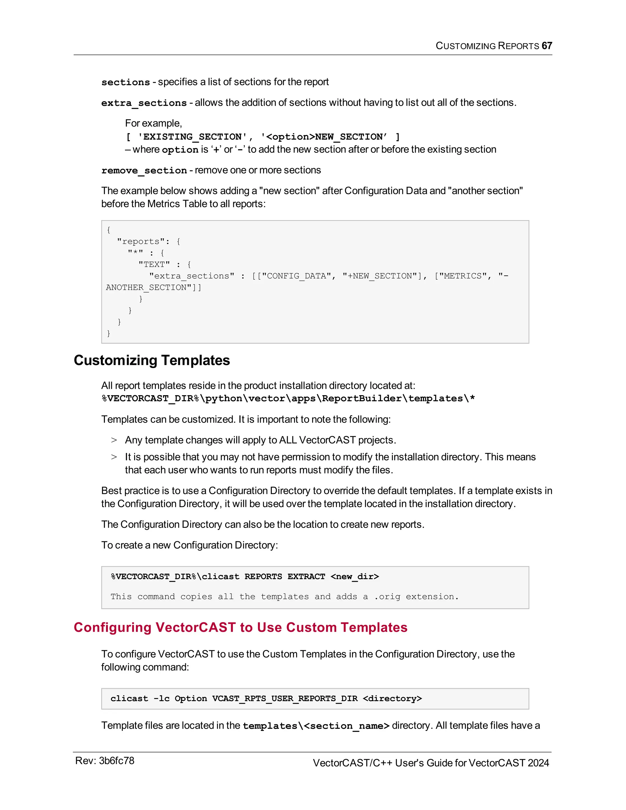 CUSTOMIZING REPORTS 67
sections - specifies a list of sections for the report
extra_sections - allows the addition of sections without having to list out all of the sections.
For example,
[ 'EXISTING_SECTION', '<option>NEW_SECTION’ ]
– where option is ‘+’ or ‘-’ to add the new section after or before the existing section
remove_section - remove one or more sections
The example below shows adding a "new section" after Configuration Data and "another section"
before the Metrics Table to all reports:
{
"reports": {
"*" : {
"TEXT" : {
"extra_sections" : [["CONFIG_DATA", "+NEW_SECTION"], ["METRICS", "-
ANOTHER_SECTION"]]
}
}
}
}
Customizing Templates
All report templates reside in the product installation directory located at:
%VECTORCAST_DIR%pythonvectorappsReportBuildertemplates*
Templates can be customized. It is important to note the following:
> Any template changes will apply to ALL VectorCAST projects.
> It is possible that you may not have permission to modify the installation directory. This means
that each user who wants to run reports must modify the files.
Best practice is to use a Configuration Directory to override the default templates. If a template exists in
the Configuration Directory, it will be used over the template located in the installation directory.
The Configuration Directory can also be the location to create new reports.
To create a new Configuration Directory:
%VECTORCAST_DIR%clicast REPORTS EXTRACT <new_dir>
This command copies all the templates and adds a .orig extension.
Configuring VectorCAST to Use Custom Templates
To configure VectorCAST to use the Custom Templates in the Configuration Directory, use the
following command:
clicast -lc Option VCAST_RPTS_USER_REPORTS_DIR <directory>
Template files are located in the templates<section_name> directory. All template files have a
Rev: 3b6fc78 VectorCAST/C++ User's Guide for VectorCAST 2024
 