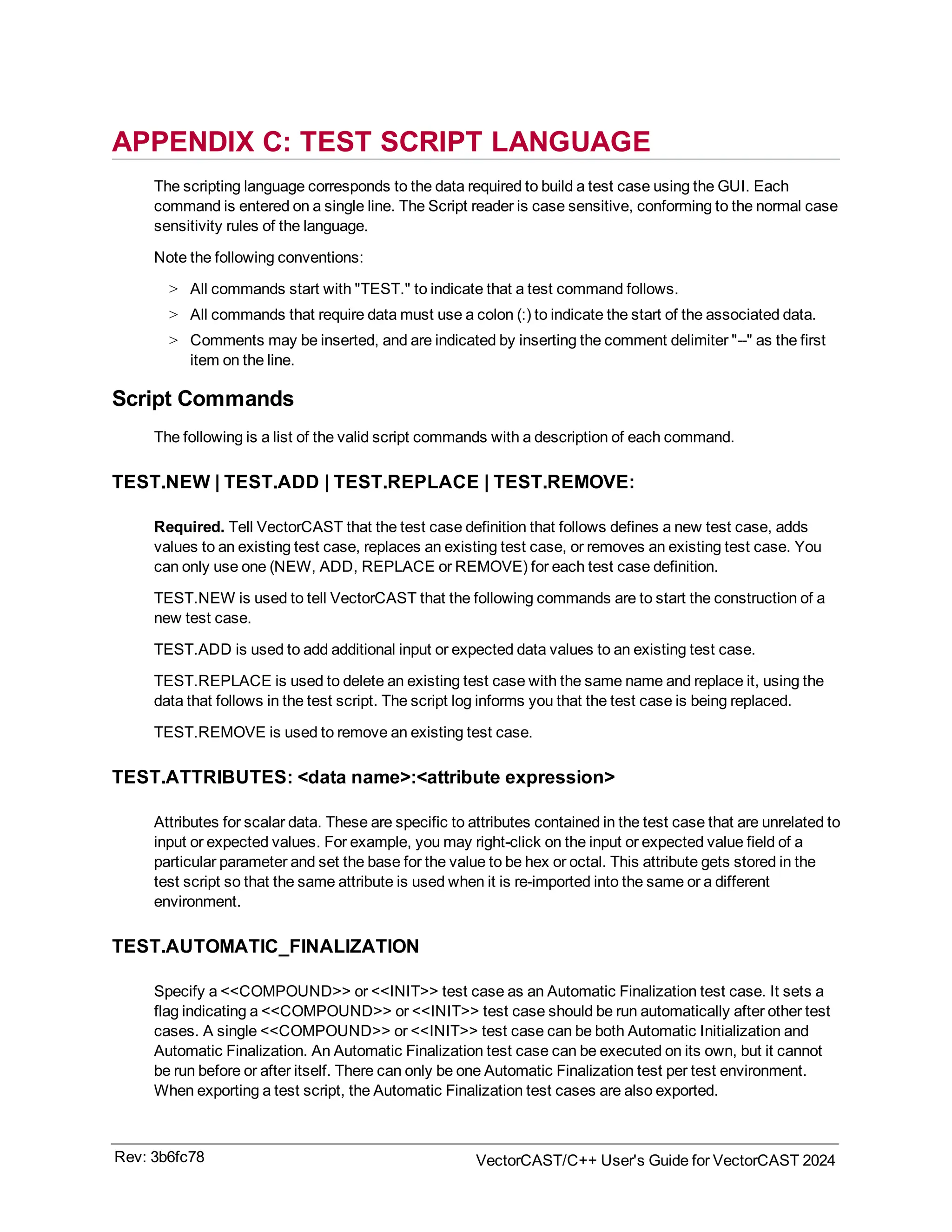 APPENDIX C: TEST SCRIPT LANGUAGE
The scripting language corresponds to the data required to build a test case using the GUI. Each
command is entered on a single line. The Script reader is case sensitive, conforming to the normal case
sensitivity rules of the language.
Note the following conventions:
> All commands start with "TEST." to indicate that a test command follows.
> All commands that require data must use a colon (:) to indicate the start of the associated data.
> Comments may be inserted, and are indicated by inserting the comment delimiter "--" as the first
item on the line.
Script Commands
The following is a list of the valid script commands with a description of each command.
TEST.NEW | TEST.ADD | TEST.REPLACE | TEST.REMOVE:
Required. Tell VectorCAST that the test case definition that follows defines a new test case, adds
values to an existing test case, replaces an existing test case, or removes an existing test case. You
can only use one (NEW, ADD, REPLACE or REMOVE) for each test case definition.
TEST.NEW is used to tell VectorCAST that the following commands are to start the construction of a
new test case.
TEST.ADD is used to add additional input or expected data values to an existing test case.
TEST.REPLACE is used to delete an existing test case with the same name and replace it, using the
data that follows in the test script. The script log informs you that the test case is being replaced.
TEST.REMOVE is used to remove an existing test case.
TEST.ATTRIBUTES: <data name>:<attribute expression>
Attributes for scalar data. These are specific to attributes contained in the test case that are unrelated to
input or expected values. For example, you may right-click on the input or expected value field of a
particular parameter and set the base for the value to be hex or octal. This attribute gets stored in the
test script so that the same attribute is used when it is re-imported into the same or a different
environment.
TEST.AUTOMATIC_FINALIZATION
Specify a <<COMPOUND>> or <<INIT>> test case as an Automatic Finalization test case. It sets a
flag indicating a <<COMPOUND>> or <<INIT>> test case should be run automatically after other test
cases. A single <<COMPOUND>> or <<INIT>> test case can be both Automatic Initialization and
Automatic Finalization. An Automatic Finalization test case can be executed on its own, but it cannot
be run before or after itself. There can only be one Automatic Finalization test per test environment.
When exporting a test script, the Automatic Finalization test cases are also exported.
Rev: 3b6fc78 VectorCAST/C++ User's Guide for VectorCAST 2024
 