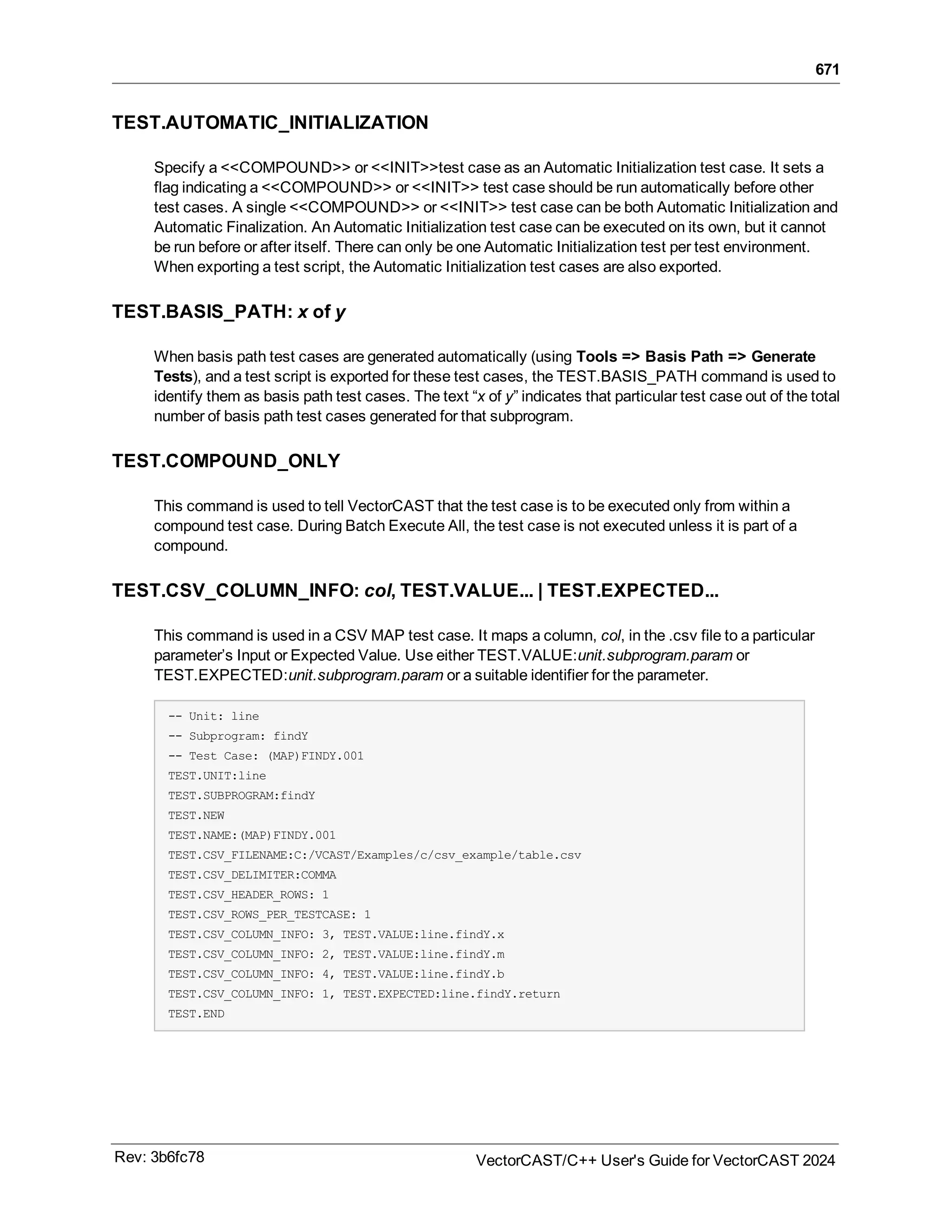 671
TEST.AUTOMATIC_INITIALIZATION
Specify a <<COMPOUND>> or <<INIT>>test case as an Automatic Initialization test case. It sets a
flag indicating a <<COMPOUND>> or <<INIT>> test case should be run automatically before other
test cases. A single <<COMPOUND>> or <<INIT>> test case can be both Automatic Initialization and
Automatic Finalization. An Automatic Initialization test case can be executed on its own, but it cannot
be run before or after itself. There can only be one Automatic Initialization test per test environment.
When exporting a test script, the Automatic Initialization test cases are also exported.
TEST.BASIS_PATH: x of y
When basis path test cases are generated automatically (using Tools => Basis Path => Generate
Tests), and a test script is exported for these test cases, the TEST.BASIS_PATH command is used to
identify them as basis path test cases. The text “x of y” indicates that particular test case out of the total
number of basis path test cases generated for that subprogram.
TEST.COMPOUND_ONLY
This command is used to tell VectorCAST that the test case is to be executed only from within a
compound test case. During Batch Execute All, the test case is not executed unless it is part of a
compound.
TEST.CSV_COLUMN_INFO: col, TEST.VALUE... | TEST.EXPECTED...
This command is used in a CSV MAP test case. It maps a column, col, in the .csv file to a particular
parameter’s Input or Expected Value. Use either TEST.VALUE:unit.subprogram.param or
TEST.EXPECTED:unit.subprogram.param or a suitable identifier for the parameter.
-- Unit: line
-- Subprogram: findY
-- Test Case: (MAP)FINDY.001
TEST.UNIT:line
TEST.SUBPROGRAM:findY
TEST.NEW
TEST.NAME:(MAP)FINDY.001
TEST.CSV_FILENAME:C:/VCAST/Examples/c/csv_example/table.csv
TEST.CSV_DELIMITER:COMMA
TEST.CSV_HEADER_ROWS: 1
TEST.CSV_ROWS_PER_TESTCASE: 1
TEST.CSV_COLUMN_INFO: 3, TEST.VALUE:line.findY.x
TEST.CSV_COLUMN_INFO: 2, TEST.VALUE:line.findY.m
TEST.CSV_COLUMN_INFO: 4, TEST.VALUE:line.findY.b
TEST.CSV_COLUMN_INFO: 1, TEST.EXPECTED:line.findY.return
TEST.END
Rev: 3b6fc78 VectorCAST/C++ User's Guide for VectorCAST 2024
 