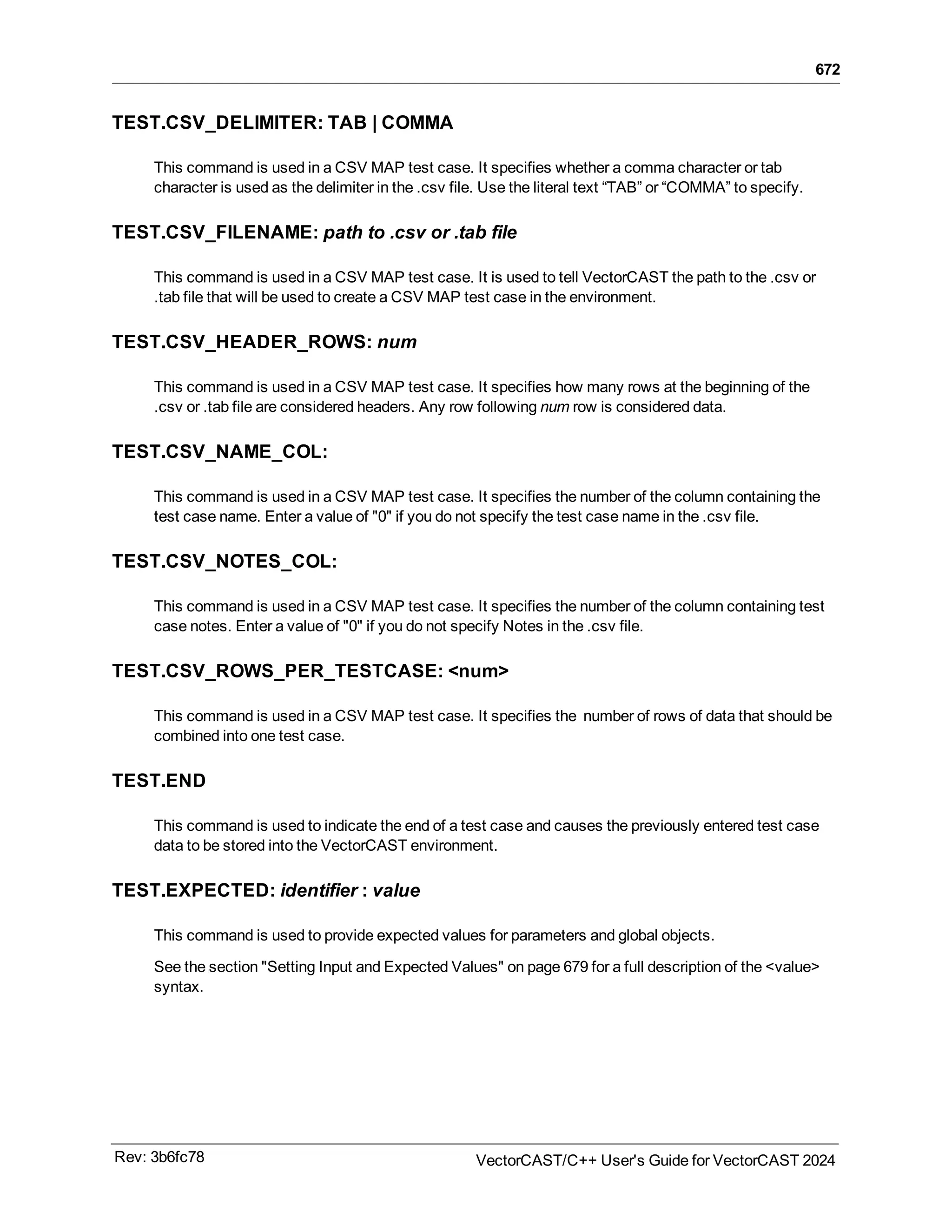 672
TEST.CSV_DELIMITER: TAB | COMMA
This command is used in a CSV MAP test case. It specifies whether a comma character or tab
character is used as the delimiter in the .csv file. Use the literal text “TAB” or “COMMA” to specify.
TEST.CSV_FILENAME: path to .csv or .tab file
This command is used in a CSV MAP test case. It is used to tell VectorCAST the path to the .csv or
.tab file that will be used to create a CSV MAP test case in the environment.
TEST.CSV_HEADER_ROWS: num
This command is used in a CSV MAP test case. It specifies how many rows at the beginning of the
.csv or .tab file are considered headers. Any row following num row is considered data.
TEST.CSV_NAME_COL:
This command is used in a CSV MAP test case. It specifies the number of the column containing the
test case name. Enter a value of "0" if you do not specify the test case name in the .csv file.
TEST.CSV_NOTES_COL:
This command is used in a CSV MAP test case. It specifies the number of the column containing test
case notes. Enter a value of "0" if you do not specify Notes in the .csv file.
TEST.CSV_ROWS_PER_TESTCASE: <num>
This command is used in a CSV MAP test case. It specifies the number of rows of data that should be
combined into one test case.
TEST.END
This command is used to indicate the end of a test case and causes the previously entered test case
data to be stored into the VectorCAST environment.
TEST.EXPECTED: identifier : value
This command is used to provide expected values for parameters and global objects.
See the section "Setting Input and Expected Values" on page 679 for a full description of the <value>
syntax.
Rev: 3b6fc78 VectorCAST/C++ User's Guide for VectorCAST 2024
 