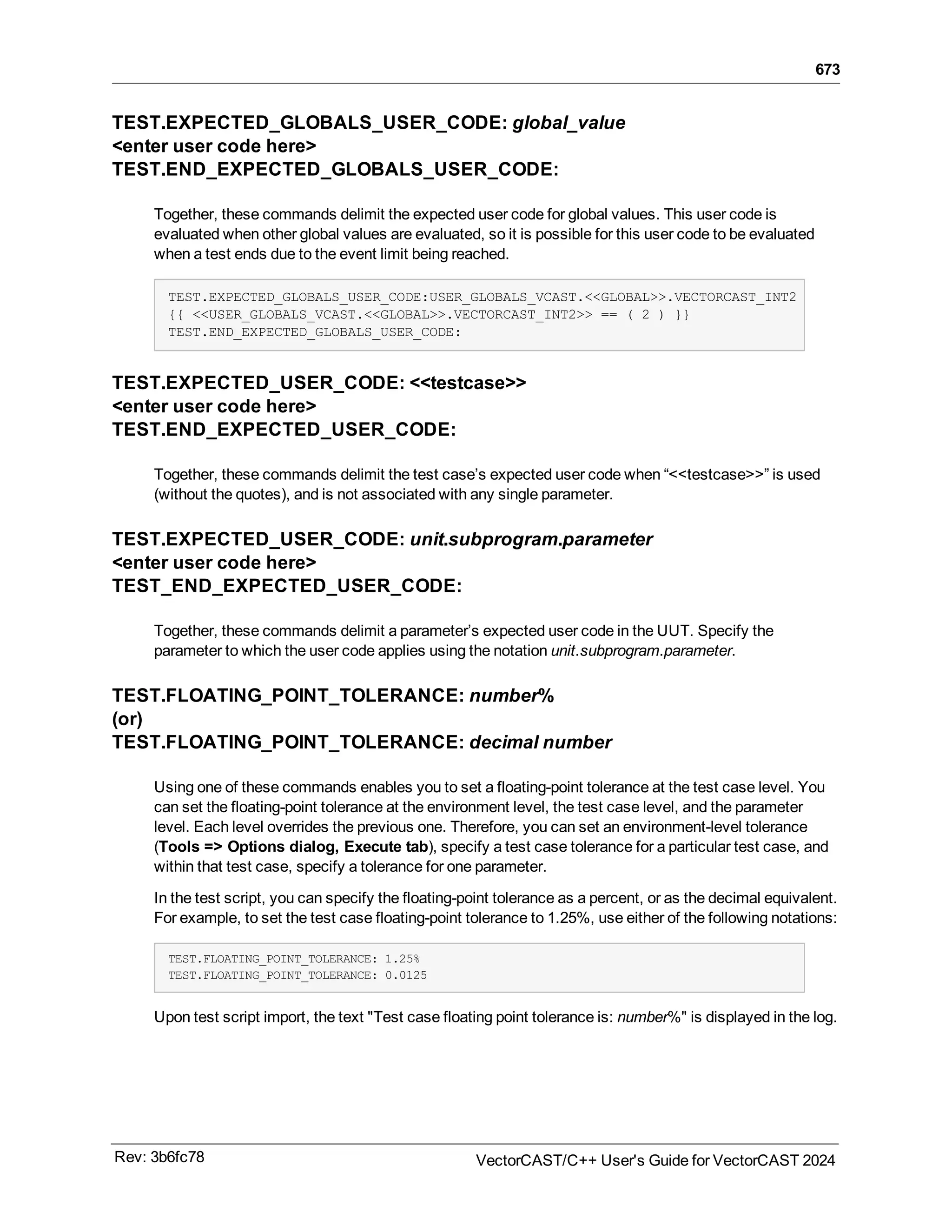 673
TEST.EXPECTED_GLOBALS_USER_CODE: global_value
<enter user code here>
TEST.END_EXPECTED_GLOBALS_USER_CODE:
Together, these commands delimit the expected user code for global values. This user code is
evaluated when other global values are evaluated, so it is possible for this user code to be evaluated
when a test ends due to the event limit being reached.
TEST.EXPECTED_GLOBALS_USER_CODE:USER_GLOBALS_VCAST.<<GLOBAL>>.VECTORCAST_INT2
{{ <<USER_GLOBALS_VCAST.<<GLOBAL>>.VECTORCAST_INT2>> == ( 2 ) }}
TEST.END_EXPECTED_GLOBALS_USER_CODE:
TEST.EXPECTED_USER_CODE: <<testcase>>
<enter user code here>
TEST.END_EXPECTED_USER_CODE:
Together, these commands delimit the test case’s expected user code when “<<testcase>>” is used
(without the quotes), and is not associated with any single parameter.
TEST.EXPECTED_USER_CODE: unit.subprogram.parameter
<enter user code here>
TEST_END_EXPECTED_USER_CODE:
Together, these commands delimit a parameter’s expected user code in the UUT. Specify the
parameter to which the user code applies using the notation unit.subprogram.parameter.
TEST.FLOATING_POINT_TOLERANCE: number%
(or)
TEST.FLOATING_POINT_TOLERANCE: decimal number
Using one of these commands enables you to set a floating-point tolerance at the test case level. You
can set the floating-point tolerance at the environment level, the test case level, and the parameter
level. Each level overrides the previous one. Therefore, you can set an environment-level tolerance
(Tools => Options dialog, Execute tab), specify a test case tolerance for a particular test case, and
within that test case, specify a tolerance for one parameter.
In the test script, you can specify the floating-point tolerance as a percent, or as the decimal equivalent.
For example, to set the test case floating-point tolerance to 1.25%, use either of the following notations:
TEST.FLOATING_POINT_TOLERANCE: 1.25%
TEST.FLOATING_POINT_TOLERANCE: 0.0125
Upon test script import, the text "Test case floating point tolerance is: number%" is displayed in the log.
Rev: 3b6fc78 VectorCAST/C++ User's Guide for VectorCAST 2024
 