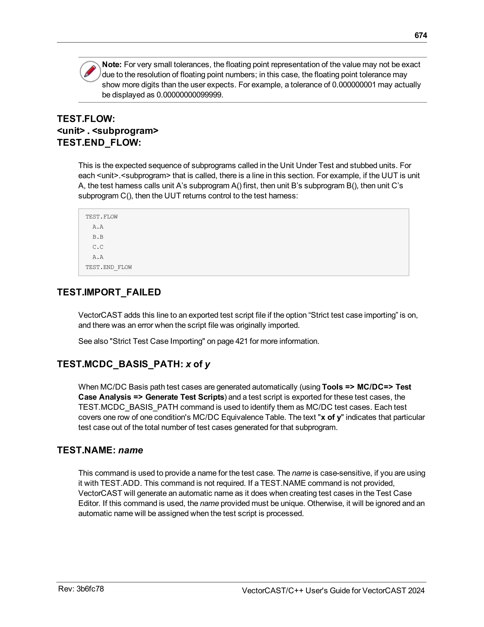 674
Note: For very small tolerances, the floating point representation of the value may not be exact
due to the resolution of floating point numbers; in this case, the floating point tolerance may
show more digits than the user expects. For example, a tolerance of 0.000000001 may actually
be displayed as 0.00000000099999.
TEST.FLOW:
<unit> . <subprogram>
TEST.END_FLOW:
This is the expected sequence of subprograms called in the Unit Under Test and stubbed units. For
each <unit>.<subprogram> that is called, there is a line in this section. For example, if the UUT is unit
A, the test harness calls unit A’s subprogram A() first, then unit B’s subprogram B(), then unit C’s
subprogram C(), then the UUT returns control to the test harness:
TEST.FLOW
A.A
B.B
C.C
A.A
TEST.END_FLOW
TEST.IMPORT_FAILED
VectorCAST adds this line to an exported test script file if the option “Strict test case importing” is on,
and there was an error when the script file was originally imported.
See also "Strict Test Case Importing" on page 421 for more information.
TEST.MCDC_BASIS_PATH: x of y
When MC/DC Basis path test cases are generated automatically (using Tools => MC/DC=> Test
Case Analysis => Generate Test Scripts) and a test script is exported for these test cases, the
TEST.MCDC_BASIS_PATH command is used to identify them as MC/DC test cases. Each test
covers one row of one condition's MC/DC Equivalence Table. The text "x of y" indicates that particular
test case out of the total number of test cases generated for that subprogram.
TEST.NAME: name
This command is used to provide a name for the test case. The name is case-sensitive, if you are using
it with TEST.ADD. This command is not required. If a TEST.NAME command is not provided,
VectorCAST will generate an automatic name as it does when creating test cases in the Test Case
Editor. If this command is used, the name provided must be unique. Otherwise, it will be ignored and an
automatic name will be assigned when the test script is processed.
Rev: 3b6fc78 VectorCAST/C++ User's Guide for VectorCAST 2024
 