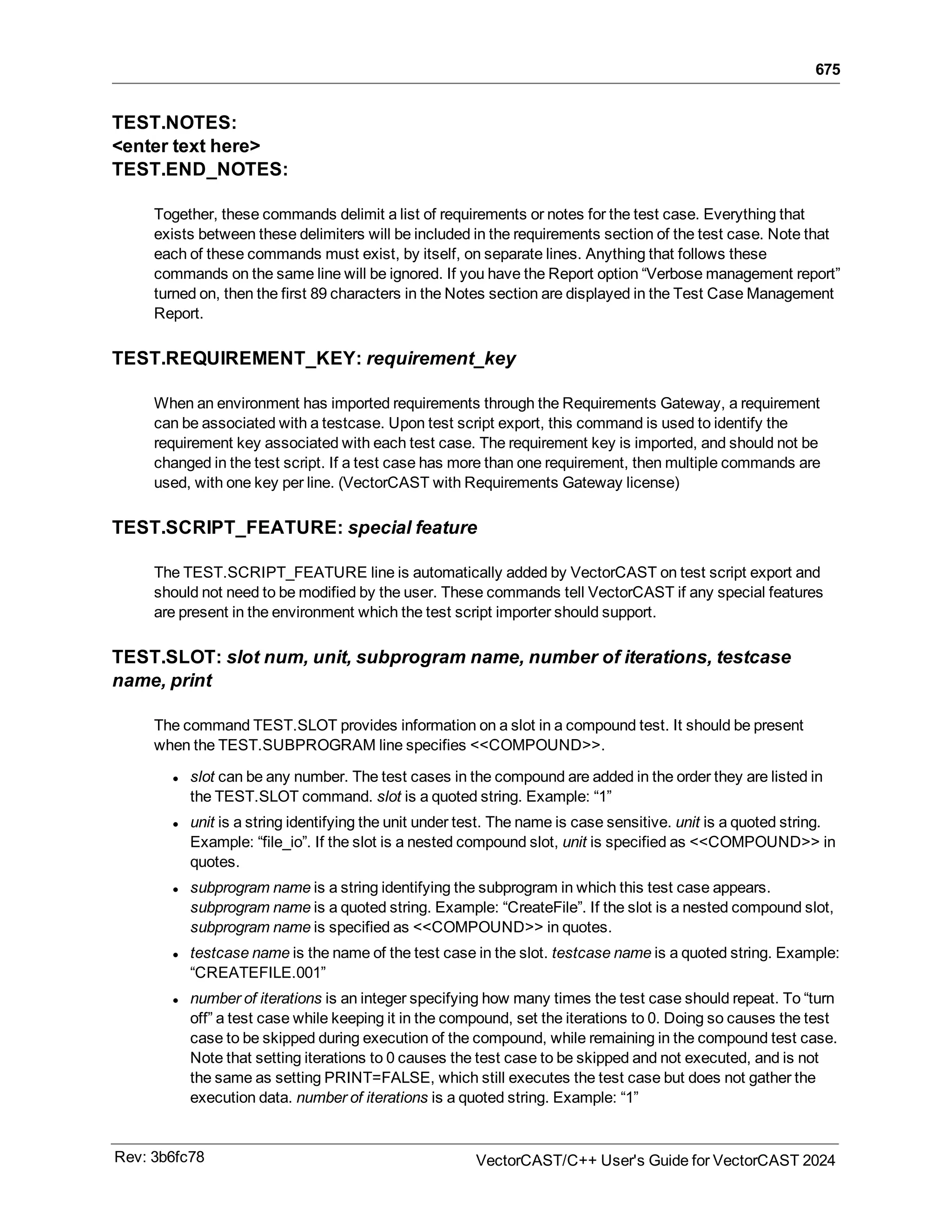675
TEST.NOTES:
<enter text here>
TEST.END_NOTES:
Together, these commands delimit a list of requirements or notes for the test case. Everything that
exists between these delimiters will be included in the requirements section of the test case. Note that
each of these commands must exist, by itself, on separate lines. Anything that follows these
commands on the same line will be ignored. If you have the Report option “Verbose management report”
turned on, then the first 89 characters in the Notes section are displayed in the Test Case Management
Report.
TEST.REQUIREMENT_KEY: requirement_key
When an environment has imported requirements through the Requirements Gateway, a requirement
can be associated with a testcase. Upon test script export, this command is used to identify the
requirement key associated with each test case. The requirement key is imported, and should not be
changed in the test script. If a test case has more than one requirement, then multiple commands are
used, with one key per line. (VectorCAST with Requirements Gateway license)
TEST.SCRIPT_FEATURE: special feature
The TEST.SCRIPT_FEATURE line is automatically added by VectorCAST on test script export and
should not need to be modified by the user. These commands tell VectorCAST if any special features
are present in the environment which the test script importer should support.
TEST.SLOT: slot num, unit, subprogram name, number of iterations, testcase
name, print
The command TEST.SLOT provides information on a slot in a compound test. It should be present
when the TEST.SUBPROGRAM line specifies <<COMPOUND>>.
l slot can be any number. The test cases in the compound are added in the order they are listed in
the TEST.SLOT command. slot is a quoted string. Example: “1”
l unit is a string identifying the unit under test. The name is case sensitive. unit is a quoted string.
Example: “file_io”. If the slot is a nested compound slot, unit is specified as <<COMPOUND>> in
quotes.
l subprogram name is a string identifying the subprogram in which this test case appears.
subprogram name is a quoted string. Example: “CreateFile”. If the slot is a nested compound slot,
subprogram name is specified as <<COMPOUND>> in quotes.
l testcase name is the name of the test case in the slot. testcase name is a quoted string. Example:
“CREATEFILE.001”
l number of iterations is an integer specifying how many times the test case should repeat. To “turn
off” a test case while keeping it in the compound, set the iterations to 0. Doing so causes the test
case to be skipped during execution of the compound, while remaining in the compound test case.
Note that setting iterations to 0 causes the test case to be skipped and not executed, and is not
the same as setting PRINT=FALSE, which still executes the test case but does not gather the
execution data. number of iterations is a quoted string. Example: “1”
Rev: 3b6fc78 VectorCAST/C++ User's Guide for VectorCAST 2024
 