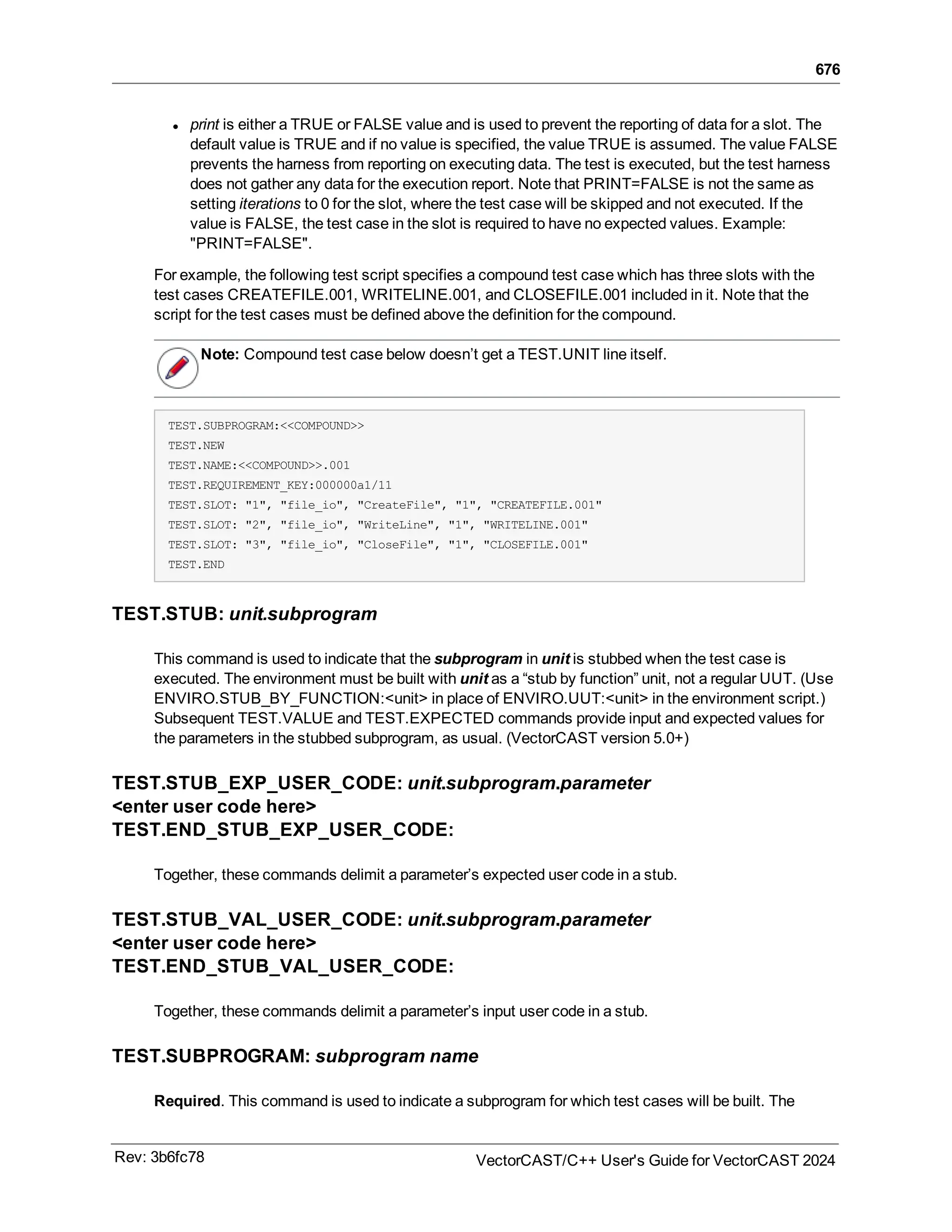 676
l print is either a TRUE or FALSE value and is used to prevent the reporting of data for a slot. The
default value is TRUE and if no value is specified, the value TRUE is assumed. The value FALSE
prevents the harness from reporting on executing data. The test is executed, but the test harness
does not gather any data for the execution report. Note that PRINT=FALSE is not the same as
setting iterations to 0 for the slot, where the test case will be skipped and not executed. If the
value is FALSE, the test case in the slot is required to have no expected values. Example:
"PRINT=FALSE".
For example, the following test script specifies a compound test case which has three slots with the
test cases CREATEFILE.001, WRITELINE.001, and CLOSEFILE.001 included in it. Note that the
script for the test cases must be defined above the definition for the compound.
Note: Compound test case below doesn’t get a TEST.UNIT line itself.
TEST.SUBPROGRAM:<<COMPOUND>>
TEST.NEW
TEST.NAME:<<COMPOUND>>.001
TEST.REQUIREMENT_KEY:000000a1/11
TEST.SLOT: "1", "file_io", "CreateFile", "1", "CREATEFILE.001"
TEST.SLOT: "2", "file_io", "WriteLine", "1", "WRITELINE.001"
TEST.SLOT: "3", "file_io", "CloseFile", "1", "CLOSEFILE.001"
TEST.END
TEST.STUB: unit.subprogram
This command is used to indicate that the subprogram in unit is stubbed when the test case is
executed. The environment must be built with unit as a “stub by function” unit, not a regular UUT. (Use
ENVIRO.STUB_BY_FUNCTION:<unit> in place of ENVIRO.UUT:<unit> in the environment script.)
Subsequent TEST.VALUE and TEST.EXPECTED commands provide input and expected values for
the parameters in the stubbed subprogram, as usual. (VectorCAST version 5.0+)
TEST.STUB_EXP_USER_CODE: unit.subprogram.parameter
<enter user code here>
TEST.END_STUB_EXP_USER_CODE:
Together, these commands delimit a parameter’s expected user code in a stub.
TEST.STUB_VAL_USER_CODE: unit.subprogram.parameter
<enter user code here>
TEST.END_STUB_VAL_USER_CODE:
Together, these commands delimit a parameter’s input user code in a stub.
TEST.SUBPROGRAM: subprogram name
Required. This command is used to indicate a subprogram for which test cases will be built. The
Rev: 3b6fc78 VectorCAST/C++ User's Guide for VectorCAST 2024
 