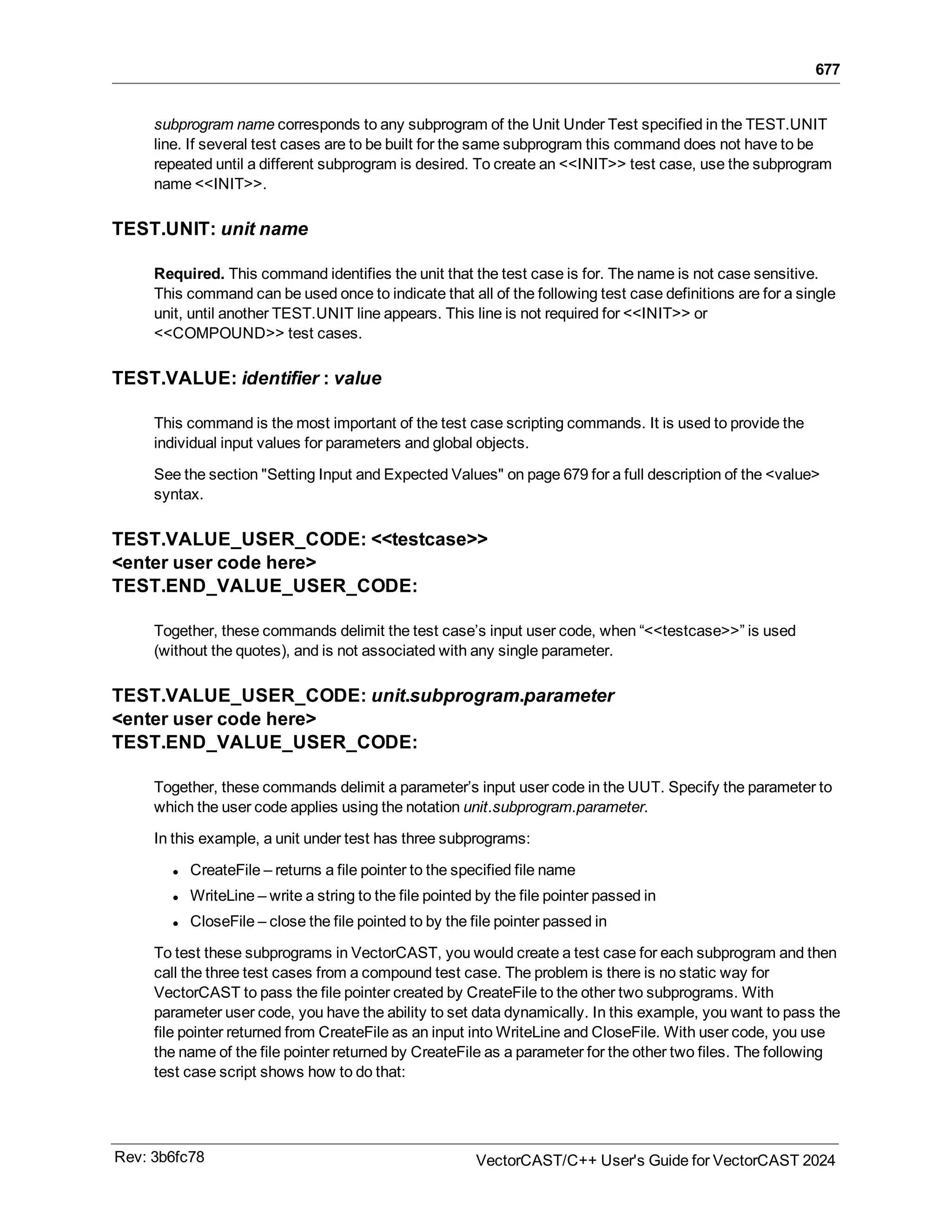 677
subprogram name corresponds to any subprogram of the Unit Under Test specified in the TEST.UNIT
line. If several test cases are to be built for the same subprogram this command does not have to be
repeated until a different subprogram is desired. To create an <<INIT>> test case, use the subprogram
name <<INIT>>.
TEST.UNIT: unit name
Required. This command identifies the unit that the test case is for. The name is not case sensitive.
This command can be used once to indicate that all of the following test case definitions are for a single
unit, until another TEST.UNIT line appears. This line is not required for <<INIT>> or
<<COMPOUND>> test cases.
TEST.VALUE: identifier : value
This command is the most important of the test case scripting commands. It is used to provide the
individual input values for parameters and global objects.
See the section "Setting Input and Expected Values" on page 679 for a full description of the <value>
syntax.
TEST.VALUE_USER_CODE: <<testcase>>
<enter user code here>
TEST.END_VALUE_USER_CODE:
Together, these commands delimit the test case’s input user code, when “<<testcase>>” is used
(without the quotes), and is not associated with any single parameter.
TEST.VALUE_USER_CODE: unit.subprogram.parameter
<enter user code here>
TEST.END_VALUE_USER_CODE:
Together, these commands delimit a parameter’s input user code in the UUT. Specify the parameter to
which the user code applies using the notation unit.subprogram.parameter.
In this example, a unit under test has three subprograms:
l CreateFile – returns a file pointer to the specified file name
l WriteLine – write a string to the file pointed by the file pointer passed in
l CloseFile – close the file pointed to by the file pointer passed in
To test these subprograms in VectorCAST, you would create a test case for each subprogram and then
call the three test cases from a compound test case. The problem is there is no static way for
VectorCAST to pass the file pointer created by CreateFile to the other two subprograms. With
parameter user code, you have the ability to set data dynamically. In this example, you want to pass the
file pointer returned from CreateFile as an input into WriteLine and CloseFile. With user code, you use
the name of the file pointer returned by CreateFile as a parameter for the other two files. The following
test case script shows how to do that:
Rev: 3b6fc78 VectorCAST/C++ User's Guide for VectorCAST 2024
 