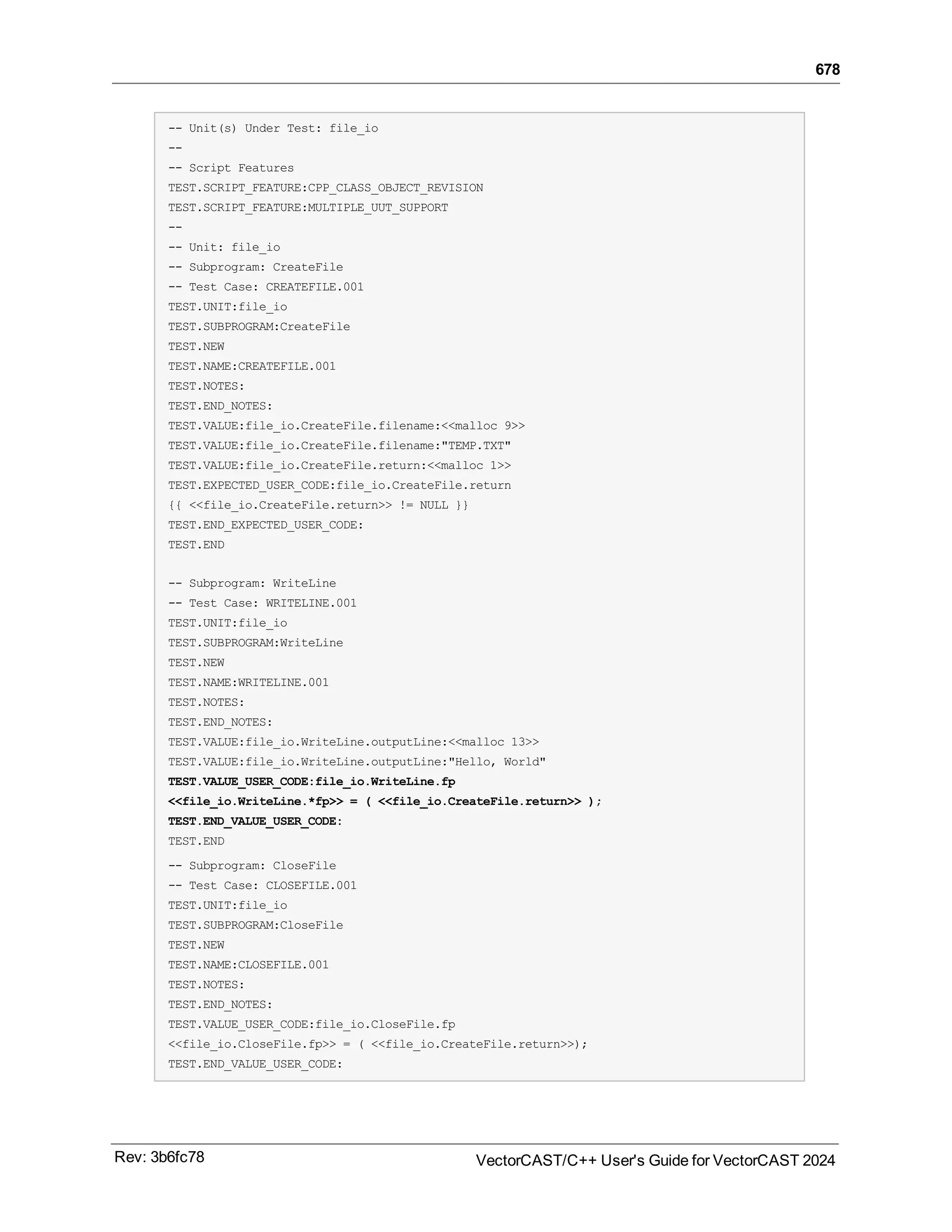 678
-- Unit(s) Under Test: file_io
--
-- Script Features
TEST.SCRIPT_FEATURE:CPP_CLASS_OBJECT_REVISION
TEST.SCRIPT_FEATURE:MULTIPLE_UUT_SUPPORT
--
-- Unit: file_io
-- Subprogram: CreateFile
-- Test Case: CREATEFILE.001
TEST.UNIT:file_io
TEST.SUBPROGRAM:CreateFile
TEST.NEW
TEST.NAME:CREATEFILE.001
TEST.NOTES:
TEST.END_NOTES:
TEST.VALUE:file_io.CreateFile.filename:<<malloc 9>>
TEST.VALUE:file_io.CreateFile.filename:"TEMP.TXT"
TEST.VALUE:file_io.CreateFile.return:<<malloc 1>>
TEST.EXPECTED_USER_CODE:file_io.CreateFile.return
{{ <<file_io.CreateFile.return>> != NULL }}
TEST.END_EXPECTED_USER_CODE:
TEST.END
-- Subprogram: WriteLine
-- Test Case: WRITELINE.001
TEST.UNIT:file_io
TEST.SUBPROGRAM:WriteLine
TEST.NEW
TEST.NAME:WRITELINE.001
TEST.NOTES:
TEST.END_NOTES:
TEST.VALUE:file_io.WriteLine.outputLine:<<malloc 13>>
TEST.VALUE:file_io.WriteLine.outputLine:"Hello, World"
TEST.VALUE_USER_CODE:file_io.WriteLine.fp
<<file_io.WriteLine.*fp>> = ( <<file_io.CreateFile.return>> );
TEST.END_VALUE_USER_CODE:
TEST.END
-- Subprogram: CloseFile
-- Test Case: CLOSEFILE.001
TEST.UNIT:file_io
TEST.SUBPROGRAM:CloseFile
TEST.NEW
TEST.NAME:CLOSEFILE.001
TEST.NOTES:
TEST.END_NOTES:
TEST.VALUE_USER_CODE:file_io.CloseFile.fp
<<file_io.CloseFile.fp>> = ( <<file_io.CreateFile.return>>);
TEST.END_VALUE_USER_CODE:
Rev: 3b6fc78 VectorCAST/C++ User's Guide for VectorCAST 2024
 