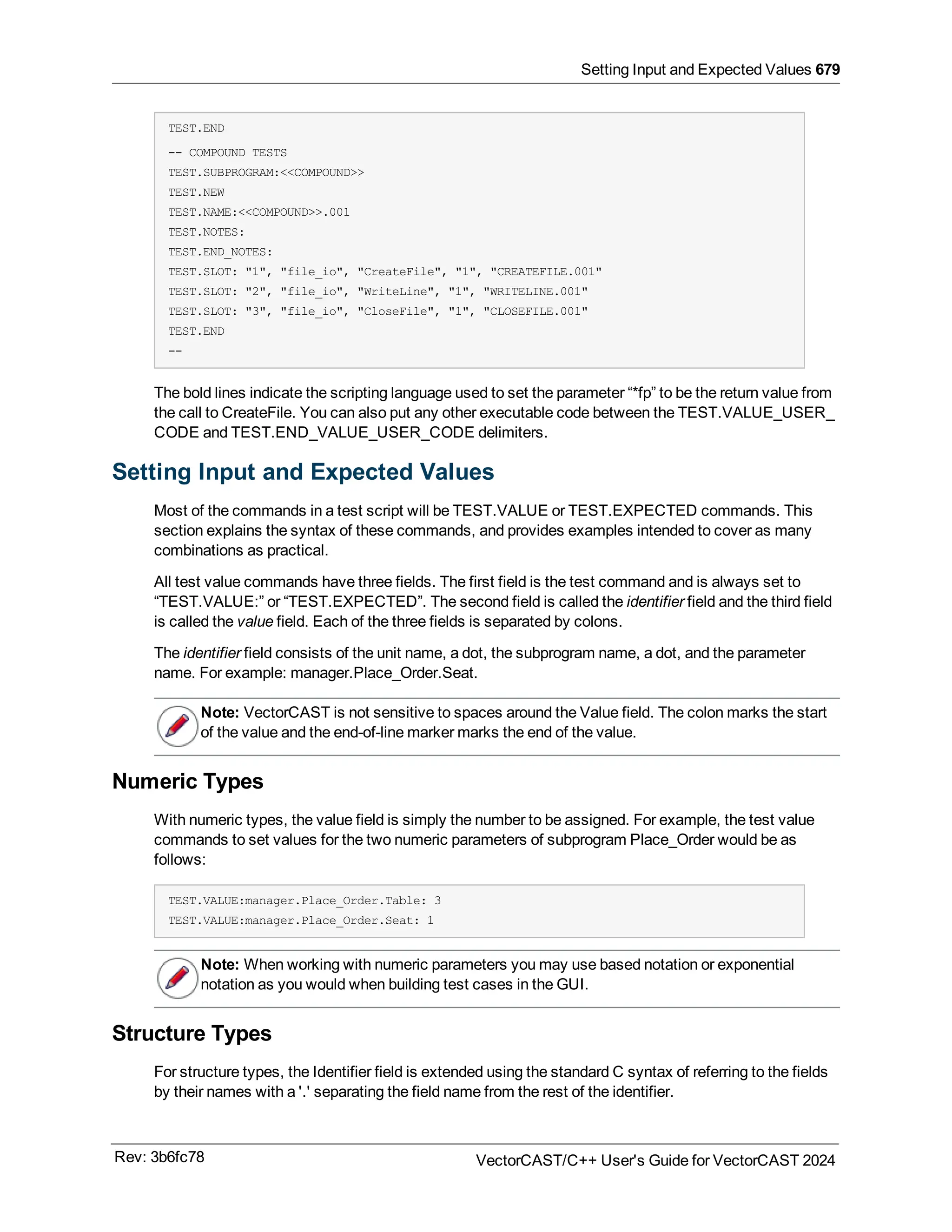 Setting Input and Expected Values 679
TEST.END
-- COMPOUND TESTS
TEST.SUBPROGRAM:<<COMPOUND>>
TEST.NEW
TEST.NAME:<<COMPOUND>>.001
TEST.NOTES:
TEST.END_NOTES:
TEST.SLOT: "1", "file_io", "CreateFile", "1", "CREATEFILE.001"
TEST.SLOT: "2", "file_io", "WriteLine", "1", "WRITELINE.001"
TEST.SLOT: "3", "file_io", "CloseFile", "1", "CLOSEFILE.001"
TEST.END
--
The bold lines indicate the scripting language used to set the parameter “*fp” to be the return value from
the call to CreateFile. You can also put any other executable code between the TEST.VALUE_USER_
CODE and TEST.END_VALUE_USER_CODE delimiters.
Setting Input and Expected Values
Most of the commands in a test script will be TEST.VALUE or TEST.EXPECTED commands. This
section explains the syntax of these commands, and provides examples intended to cover as many
combinations as practical.
All test value commands have three fields. The first field is the test command and is always set to
“TEST.VALUE:” or “TEST.EXPECTED”. The second field is called the identifier field and the third field
is called the value field. Each of the three fields is separated by colons.
The identifier field consists of the unit name, a dot, the subprogram name, a dot, and the parameter
name. For example: manager.Place_Order.Seat.
Note: VectorCAST is not sensitive to spaces around the Value field. The colon marks the start
of the value and the end-of-line marker marks the end of the value.
Numeric Types
With numeric types, the value field is simply the number to be assigned. For example, the test value
commands to set values for the two numeric parameters of subprogram Place_Order would be as
follows:
TEST.VALUE:manager.Place_Order.Table: 3
TEST.VALUE:manager.Place_Order.Seat: 1
Note: When working with numeric parameters you may use based notation or exponential
notation as you would when building test cases in the GUI.
Structure Types
For structure types, the Identifier field is extended using the standard C syntax of referring to the fields
by their names with a '.' separating the field name from the rest of the identifier.
Rev: 3b6fc78 VectorCAST/C++ User's Guide for VectorCAST 2024
 