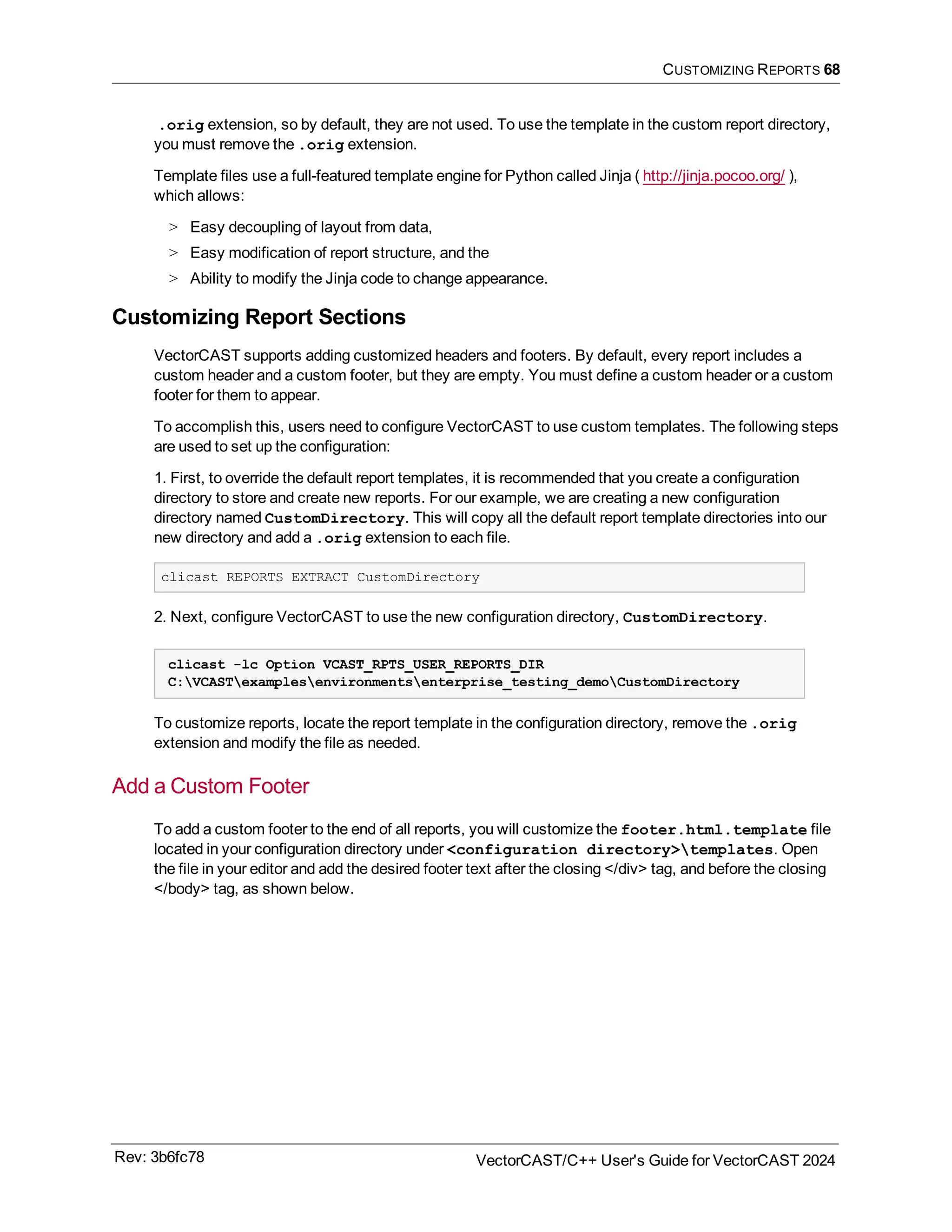 CUSTOMIZING REPORTS 68
.orig extension, so by default, they are not used. To use the template in the custom report directory,
you must remove the .orig extension.
Template files use a full-featured template engine for Python called Jinja ( http://jinja.pocoo.org/ ),
which allows:
> Easy decoupling of layout from data,
> Easy modification of report structure, and the
> Ability to modify the Jinja code to change appearance.
Customizing Report Sections
VectorCAST supports adding customized headers and footers. By default, every report includes a
custom header and a custom footer, but they are empty. You must define a custom header or a custom
footer for them to appear.
To accomplish this, users need to configure VectorCAST to use custom templates. The following steps
are used to set up the configuration:
1. First, to override the default report templates, it is recommended that you create a configuration
directory to store and create new reports. For our example, we are creating a new configuration
directory named CustomDirectory. This will copy all the default report template directories into our
new directory and add a .orig extension to each file.
clicast REPORTS EXTRACT CustomDirectory
2. Next, configure VectorCAST to use the new configuration directory, CustomDirectory.
clicast -lc Option VCAST_RPTS_USER_REPORTS_DIR
C:VCASTexamplesenvironmentsenterprise_testing_demoCustomDirectory
To customize reports, locate the report template in the configuration directory, remove the .orig
extension and modify the file as needed.
Add a Custom Footer
To add a custom footer to the end of all reports, you will customize the footer.html.template file
located in your configuration directory under <configuration directory>templates. Open
the file in your editor and add the desired footer text after the closing </div> tag, and before the closing
</body> tag, as shown below.
Rev: 3b6fc78 VectorCAST/C++ User's Guide for VectorCAST 2024
 