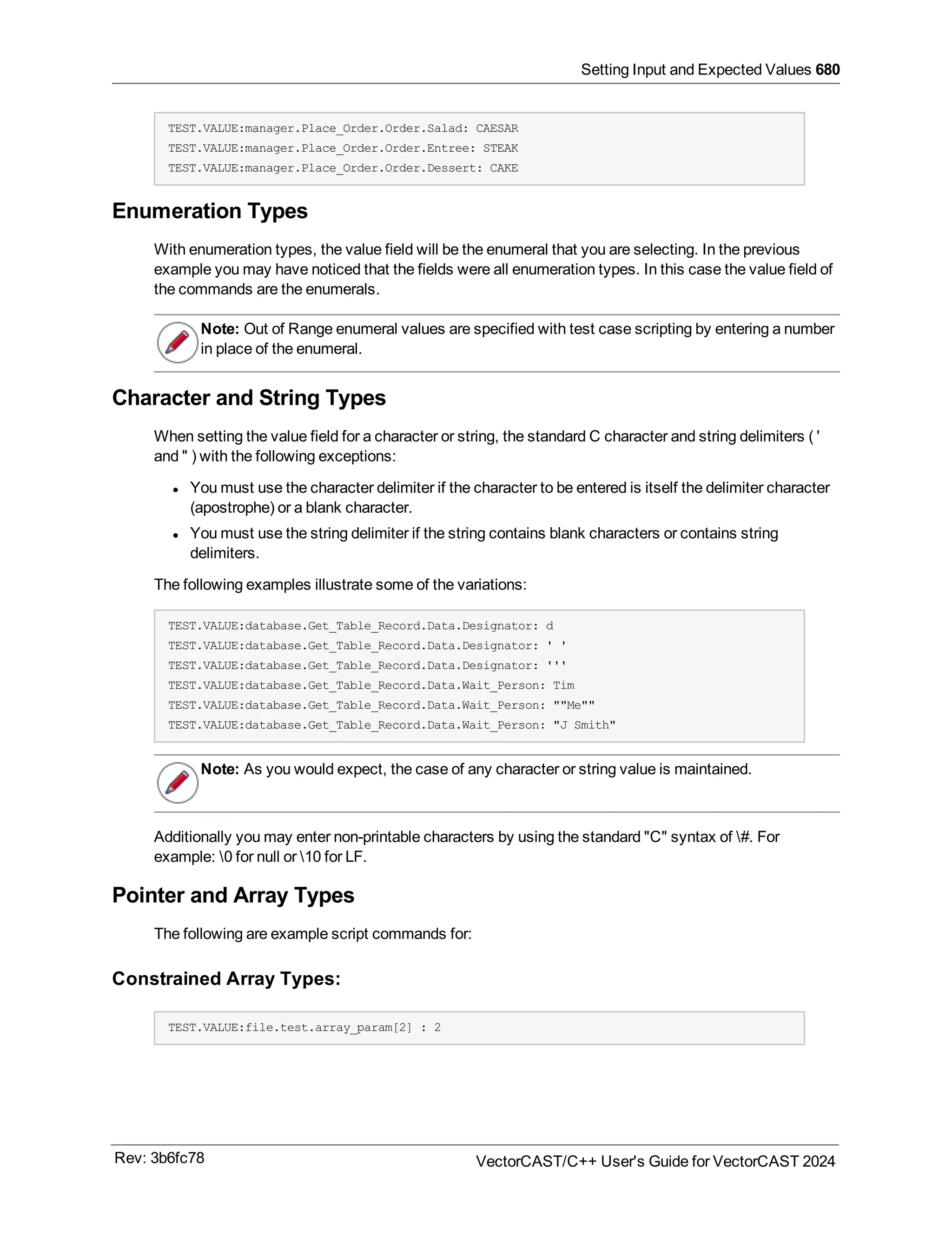 Setting Input and Expected Values 680
TEST.VALUE:manager.Place_Order.Order.Salad: CAESAR
TEST.VALUE:manager.Place_Order.Order.Entree: STEAK
TEST.VALUE:manager.Place_Order.Order.Dessert: CAKE
Enumeration Types
With enumeration types, the value field will be the enumeral that you are selecting. In the previous
example you may have noticed that the fields were all enumeration types. In this case the value field of
the commands are the enumerals.
Note: Out of Range enumeral values are specified with test case scripting by entering a number
in place of the enumeral.
Character and String Types
When setting the value field for a character or string, the standard C character and string delimiters ( '
and " ) with the following exceptions:
l You must use the character delimiter if the character to be entered is itself the delimiter character
(apostrophe) or a blank character.
l You must use the string delimiter if the string contains blank characters or contains string
delimiters.
The following examples illustrate some of the variations:
TEST.VALUE:database.Get_Table_Record.Data.Designator: d
TEST.VALUE:database.Get_Table_Record.Data.Designator: ' '
TEST.VALUE:database.Get_Table_Record.Data.Designator: '''
TEST.VALUE:database.Get_Table_Record.Data.Wait_Person: Tim
TEST.VALUE:database.Get_Table_Record.Data.Wait_Person: ""Me""
TEST.VALUE:database.Get_Table_Record.Data.Wait_Person: "J Smith"
Note: As you would expect, the case of any character or string value is maintained.
Additionally you may enter non-printable characters by using the standard "C" syntax of #. For
example: 0 for null or 10 for LF.
Pointer and Array Types
The following are example script commands for:
Constrained Array Types:
TEST.VALUE:file.test.array_param[2] : 2
Rev: 3b6fc78 VectorCAST/C++ User's Guide for VectorCAST 2024
 