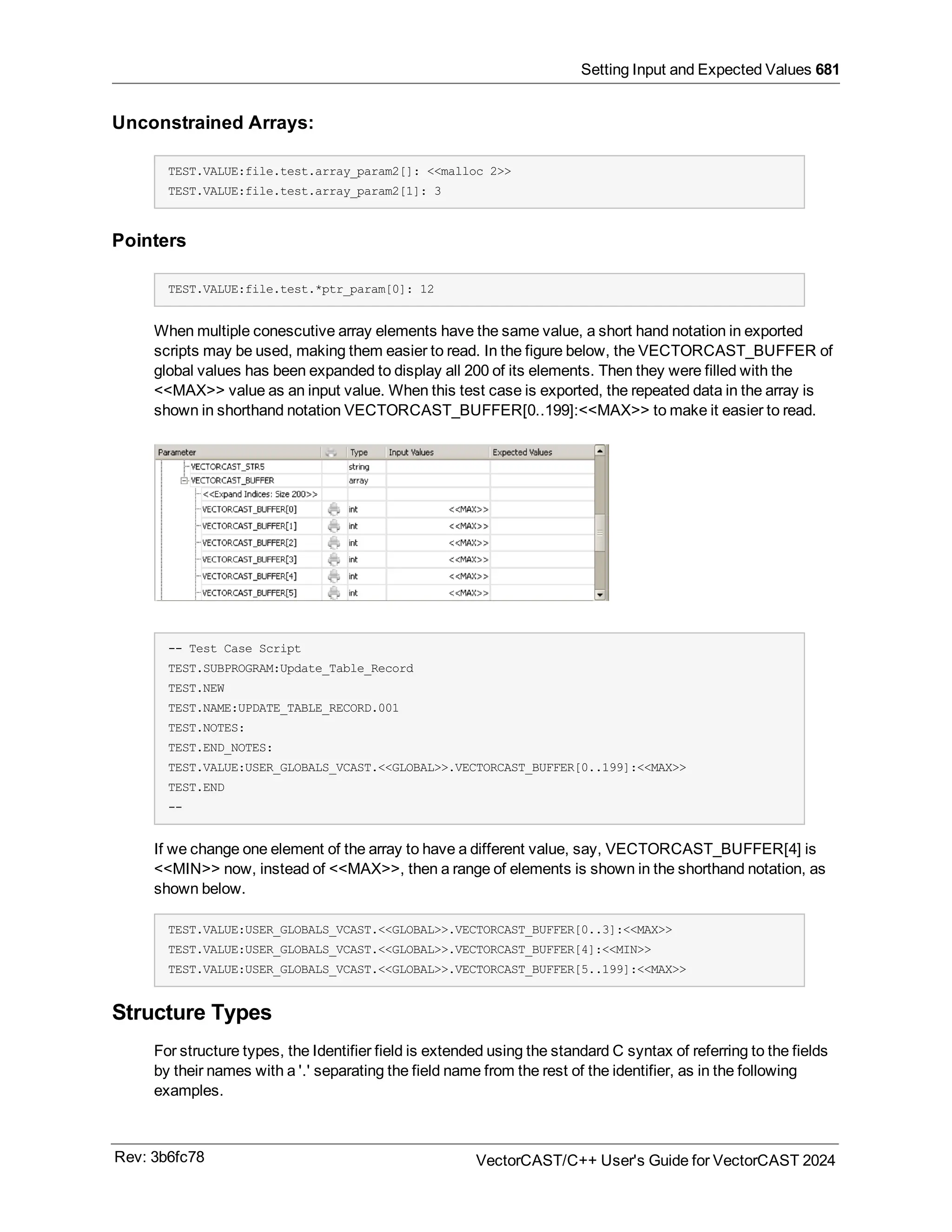 Setting Input and Expected Values 681
Unconstrained Arrays:
TEST.VALUE:file.test.array_param2[]: <<malloc 2>>
TEST.VALUE:file.test.array_param2[1]: 3
Pointers
TEST.VALUE:file.test.*ptr_param[0]: 12
When multiple conescutive array elements have the same value, a short hand notation in exported
scripts may be used, making them easier to read. In the figure below, the VECTORCAST_BUFFER of
global values has been expanded to display all 200 of its elements. Then they were filled with the
<<MAX>> value as an input value. When this test case is exported, the repeated data in the array is
shown in shorthand notation VECTORCAST_BUFFER[0..199]:<<MAX>> to make it easier to read.
-- Test Case Script
TEST.SUBPROGRAM:Update_Table_Record
TEST.NEW
TEST.NAME:UPDATE_TABLE_RECORD.001
TEST.NOTES:
TEST.END_NOTES:
TEST.VALUE:USER_GLOBALS_VCAST.<<GLOBAL>>.VECTORCAST_BUFFER[0..199]:<<MAX>>
TEST.END
--
If we change one element of the array to have a different value, say, VECTORCAST_BUFFER[4] is
<<MIN>> now, instead of <<MAX>>, then a range of elements is shown in the shorthand notation, as
shown below.
TEST.VALUE:USER_GLOBALS_VCAST.<<GLOBAL>>.VECTORCAST_BUFFER[0..3]:<<MAX>>
TEST.VALUE:USER_GLOBALS_VCAST.<<GLOBAL>>.VECTORCAST_BUFFER[4]:<<MIN>>
TEST.VALUE:USER_GLOBALS_VCAST.<<GLOBAL>>.VECTORCAST_BUFFER[5..199]:<<MAX>>
Structure Types
For structure types, the Identifier field is extended using the standard C syntax of referring to the fields
by their names with a '.' separating the field name from the rest of the identifier, as in the following
examples.
Rev: 3b6fc78 VectorCAST/C++ User's Guide for VectorCAST 2024
 