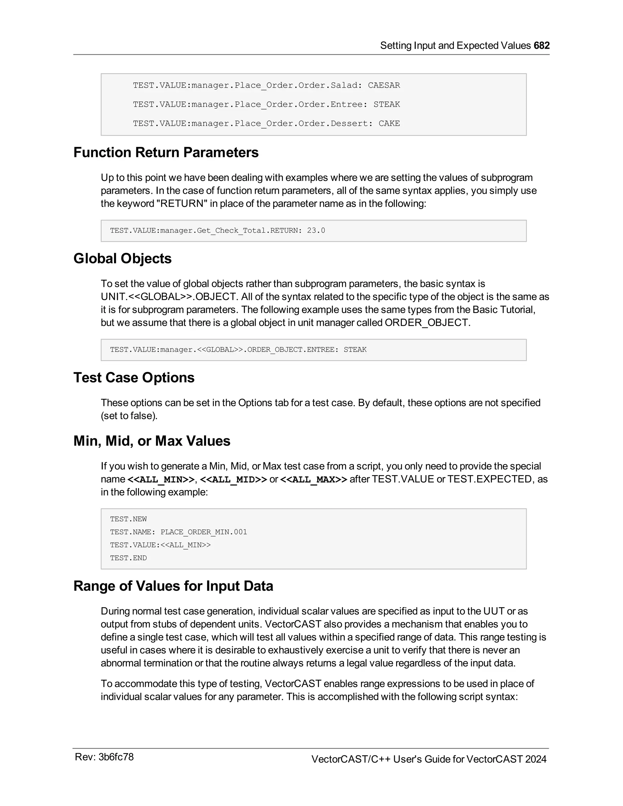 Setting Input and Expected Values 682
TEST.VALUE:manager.Place_Order.Order.Salad: CAESAR
TEST.VALUE:manager.Place_Order.Order.Entree: STEAK
TEST.VALUE:manager.Place_Order.Order.Dessert: CAKE
Function Return Parameters
Up to this point we have been dealing with examples where we are setting the values of subprogram
parameters. In the case of function return parameters, all of the same syntax applies, you simply use
the keyword "RETURN" in place of the parameter name as in the following:
TEST.VALUE:manager.Get_Check_Total.RETURN: 23.0
Global Objects
To set the value of global objects rather than subprogram parameters, the basic syntax is
UNIT.<<GLOBAL>>.OBJECT. All of the syntax related to the specific type of the object is the same as
it is for subprogram parameters. The following example uses the same types from the Basic Tutorial,
but we assume that there is a global object in unit manager called ORDER_OBJECT.
TEST.VALUE:manager.<<GLOBAL>>.ORDER_OBJECT.ENTREE: STEAK
Test Case Options
These options can be set in the Options tab for a test case. By default, these options are not specified
(set to false).
Min, Mid, or Max Values
If you wish to generate a Min, Mid, or Max test case from a script, you only need to provide the special
name <<ALL_MIN>>, <<ALL_MID>> or <<ALL_MAX>> after TEST.VALUE or TEST.EXPECTED, as
in the following example:
TEST.NEW
TEST.NAME: PLACE_ORDER_MIN.001
TEST.VALUE:<<ALL_MIN>>
TEST.END
Range of Values for Input Data
During normal test case generation, individual scalar values are specified as input to the UUT or as
output from stubs of dependent units. VectorCAST also provides a mechanism that enables you to
define a single test case, which will test all values within a specified range of data. This range testing is
useful in cases where it is desirable to exhaustively exercise a unit to verify that there is never an
abnormal termination or that the routine always returns a legal value regardless of the input data.
To accommodate this type of testing, VectorCAST enables range expressions to be used in place of
individual scalar values for any parameter. This is accomplished with the following script syntax:
Rev: 3b6fc78 VectorCAST/C++ User's Guide for VectorCAST 2024
 