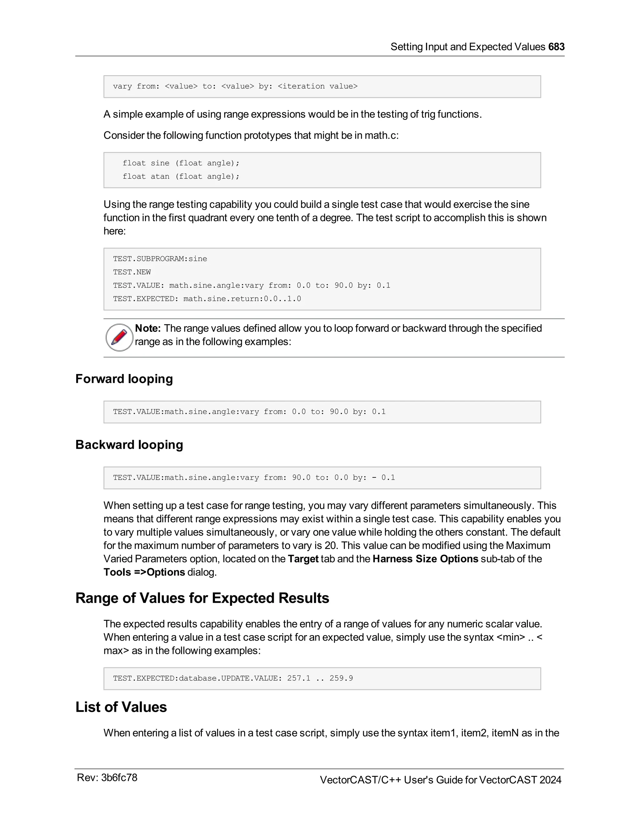 Setting Input and Expected Values 683
vary from: <value> to: <value> by: <iteration value>
A simple example of using range expressions would be in the testing of trig functions.
Consider the following function prototypes that might be in math.c:
float sine (float angle);
float atan (float angle);
Using the range testing capability you could build a single test case that would exercise the sine
function in the first quadrant every one tenth of a degree. The test script to accomplish this is shown
here:
TEST.SUBPROGRAM:sine
TEST.NEW
TEST.VALUE: math.sine.angle:vary from: 0.0 to: 90.0 by: 0.1
TEST.EXPECTED: math.sine.return:0.0..1.0
Note: The range values defined allow you to loop forward or backward through the specified
range as in the following examples:
Forward looping
TEST.VALUE:math.sine.angle:vary from: 0.0 to: 90.0 by: 0.1
Backward looping
TEST.VALUE:math.sine.angle:vary from: 90.0 to: 0.0 by: - 0.1
When setting up a test case for range testing, you may vary different parameters simultaneously. This
means that different range expressions may exist within a single test case. This capability enables you
to vary multiple values simultaneously, or vary one value while holding the others constant. The default
for the maximum number of parameters to vary is 20. This value can be modified using the Maximum
Varied Parameters option, located on the Target tab and the Harness Size Options sub-tab of the
Tools =>Options dialog.
Range of Values for Expected Results
The expected results capability enables the entry of a range of values for any numeric scalar value.
When entering a value in a test case script for an expected value, simply use the syntax <min> .. <
max> as in the following examples:
TEST.EXPECTED:database.UPDATE.VALUE: 257.1 .. 259.9
List of Values
When entering a list of values in a test case script, simply use the syntax item1, item2, itemN as in the
Rev: 3b6fc78 VectorCAST/C++ User's Guide for VectorCAST 2024
 