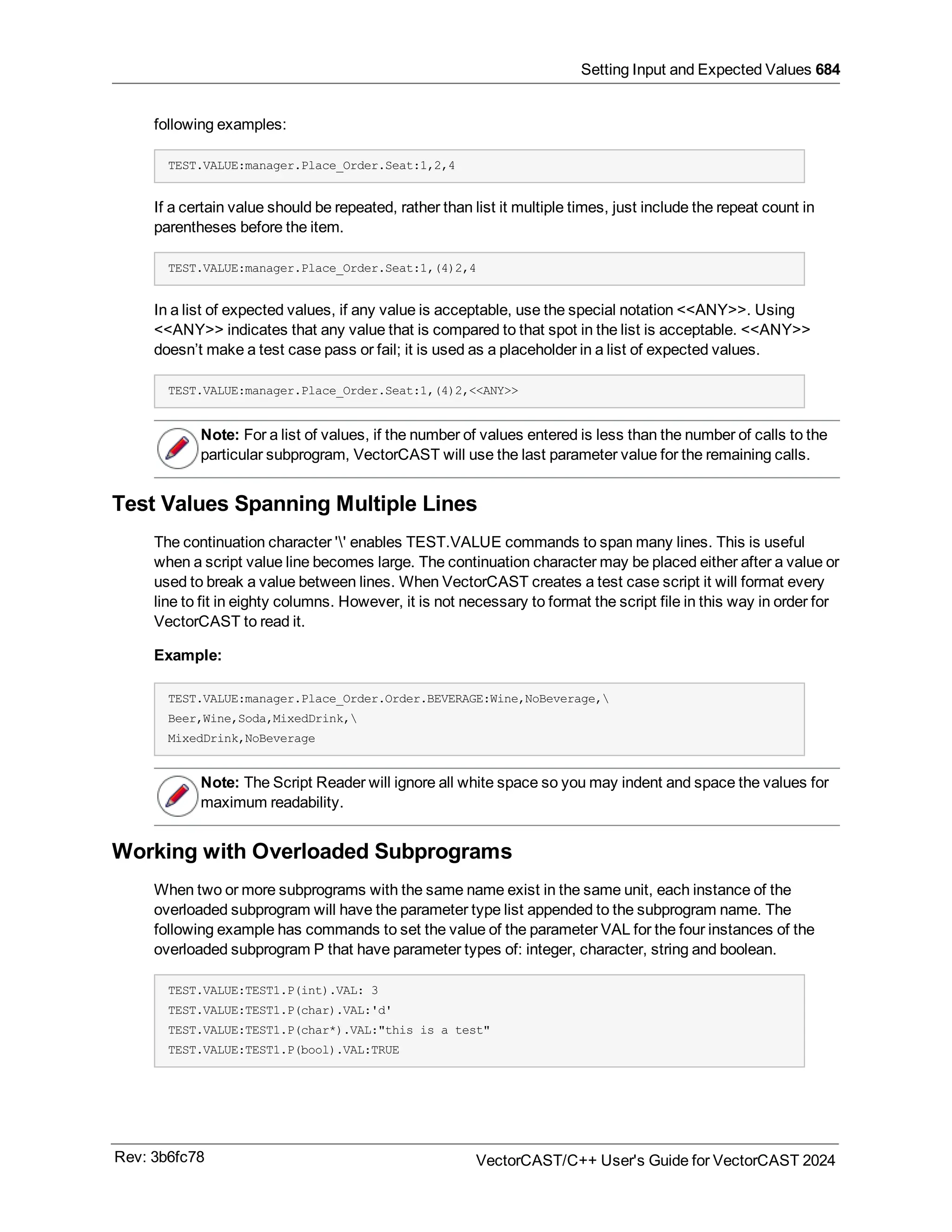 Setting Input and Expected Values 684
following examples:
TEST.VALUE:manager.Place_Order.Seat:1,2,4
If a certain value should be repeated, rather than list it multiple times, just include the repeat count in
parentheses before the item.
TEST.VALUE:manager.Place_Order.Seat:1,(4)2,4
In a list of expected values, if any value is acceptable, use the special notation <<ANY>>. Using
<<ANY>> indicates that any value that is compared to that spot in the list is acceptable. <<ANY>>
doesn’t make a test case pass or fail; it is used as a placeholder in a list of expected values.
TEST.VALUE:manager.Place_Order.Seat:1,(4)2,<<ANY>>
Note: For a list of values, if the number of values entered is less than the number of calls to the
particular subprogram, VectorCAST will use the last parameter value for the remaining calls.
Test Values Spanning Multiple Lines
The continuation character '' enables TEST.VALUE commands to span many lines. This is useful
when a script value line becomes large. The continuation character may be placed either after a value or
used to break a value between lines. When VectorCAST creates a test case script it will format every
line to fit in eighty columns. However, it is not necessary to format the script file in this way in order for
VectorCAST to read it.
Example:
TEST.VALUE:manager.Place_Order.Order.BEVERAGE:Wine,NoBeverage,
Beer,Wine,Soda,MixedDrink,
MixedDrink,NoBeverage
Note: The Script Reader will ignore all white space so you may indent and space the values for
maximum readability.
Working with Overloaded Subprograms
When two or more subprograms with the same name exist in the same unit, each instance of the
overloaded subprogram will have the parameter type list appended to the subprogram name. The
following example has commands to set the value of the parameter VAL for the four instances of the
overloaded subprogram P that have parameter types of: integer, character, string and boolean.
TEST.VALUE:TEST1.P(int).VAL: 3
TEST.VALUE:TEST1.P(char).VAL:'d'
TEST.VALUE:TEST1.P(char*).VAL:"this is a test"
TEST.VALUE:TEST1.P(bool).VAL:TRUE
Rev: 3b6fc78 VectorCAST/C++ User's Guide for VectorCAST 2024
 