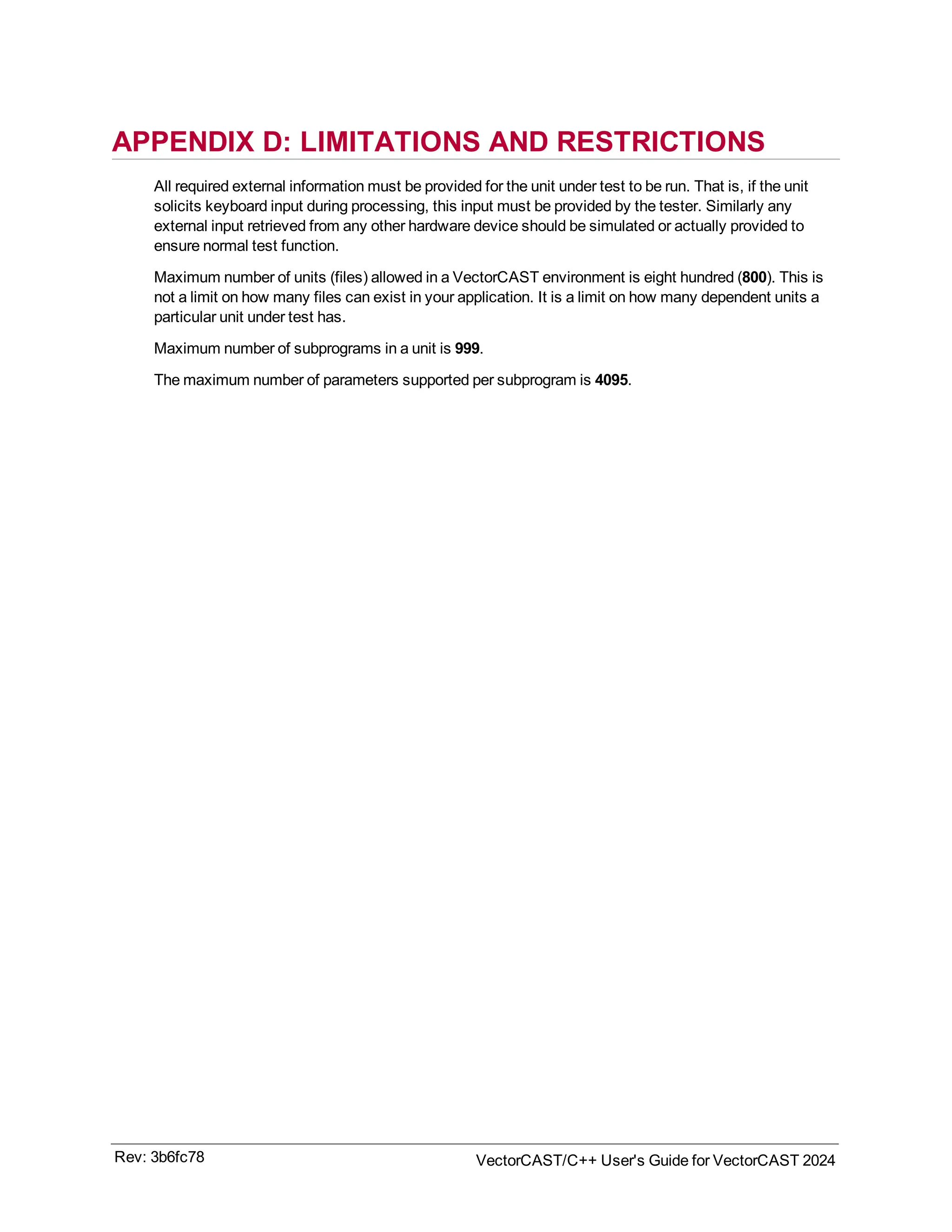 APPENDIX D: LIMITATIONS AND RESTRICTIONS
All required external information must be provided for the unit under test to be run. That is, if the unit
solicits keyboard input during processing, this input must be provided by the tester. Similarly any
external input retrieved from any other hardware device should be simulated or actually provided to
ensure normal test function.
Maximum number of units (files) allowed in a VectorCAST environment is eight hundred (800). This is
not a limit on how many files can exist in your application. It is a limit on how many dependent units a
particular unit under test has.
Maximum number of subprograms in a unit is 999.
The maximum number of parameters supported per subprogram is 4095.
Rev: 3b6fc78 VectorCAST/C++ User's Guide for VectorCAST 2024
 