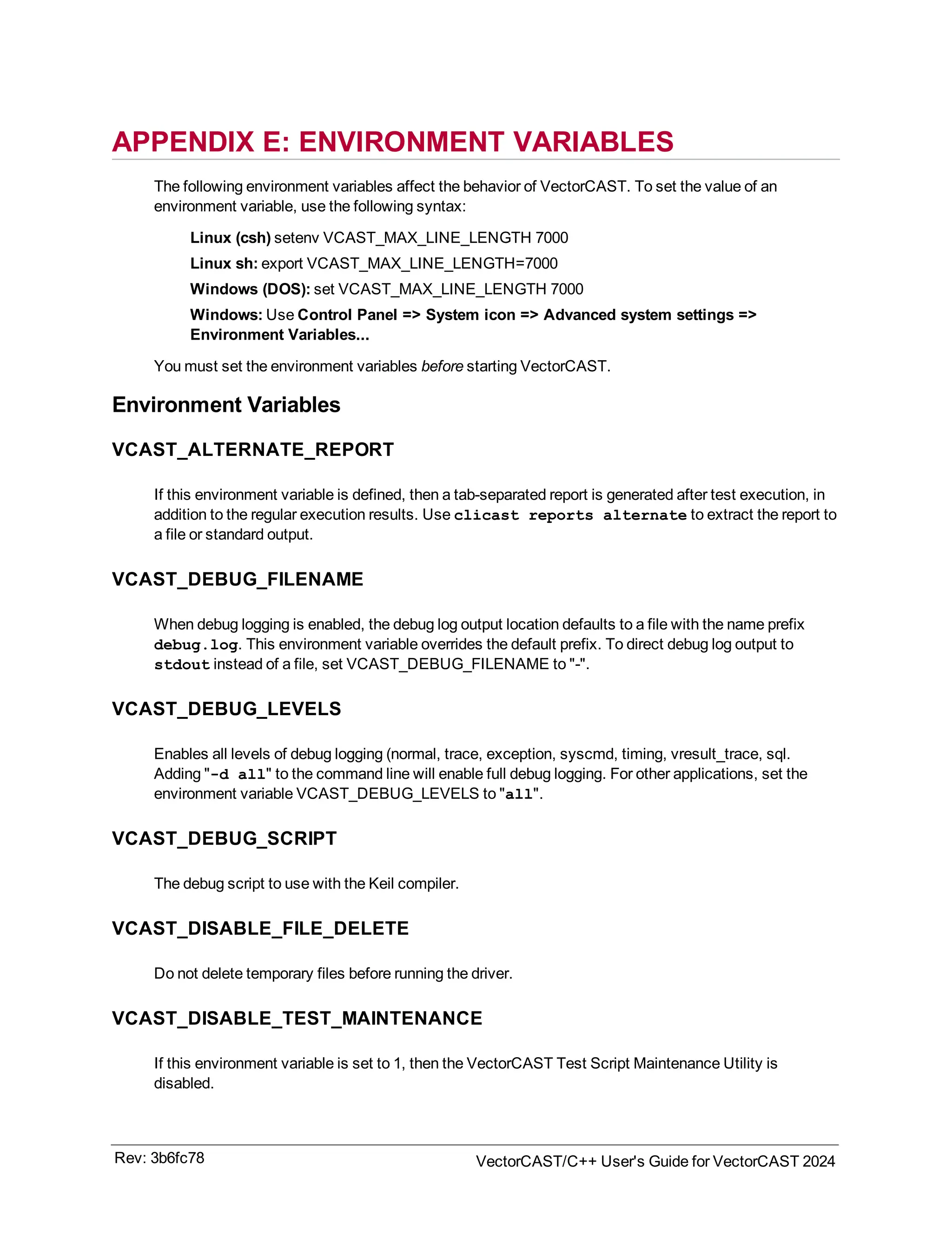 APPENDIX E: ENVIRONMENT VARIABLES
The following environment variables affect the behavior of VectorCAST. To set the value of an
environment variable, use the following syntax:
Linux (csh) setenv VCAST_MAX_LINE_LENGTH 7000
Linux sh: export VCAST_MAX_LINE_LENGTH=7000
Windows (DOS): set VCAST_MAX_LINE_LENGTH 7000
Windows: Use Control Panel => System icon => Advanced system settings =>
Environment Variables...
You must set the environment variables before starting VectorCAST.
Environment Variables
VCAST_ALTERNATE_REPORT
If this environment variable is defined, then a tab-separated report is generated after test execution, in
addition to the regular execution results. Use clicast reports alternate to extract the report to
a file or standard output.
VCAST_DEBUG_FILENAME
When debug logging is enabled, the debug log output location defaults to a file with the name prefix
debug.log. This environment variable overrides the default prefix. To direct debug log output to
stdout instead of a file, set VCAST_DEBUG_FILENAME to "-".
VCAST_DEBUG_LEVELS
Enables all levels of debug logging (normal, trace, exception, syscmd, timing, vresult_trace, sql.
Adding "-d all" to the command line will enable full debug logging. For other applications, set the
environment variable VCAST_DEBUG_LEVELS to "all".
VCAST_DEBUG_SCRIPT
The debug script to use with the Keil compiler.
VCAST_DISABLE_FILE_DELETE
Do not delete temporary files before running the driver.
VCAST_DISABLE_TEST_MAINTENANCE
If this environment variable is set to 1, then the VectorCAST Test Script Maintenance Utility is
disabled.
Rev: 3b6fc78 VectorCAST/C++ User's Guide for VectorCAST 2024
 