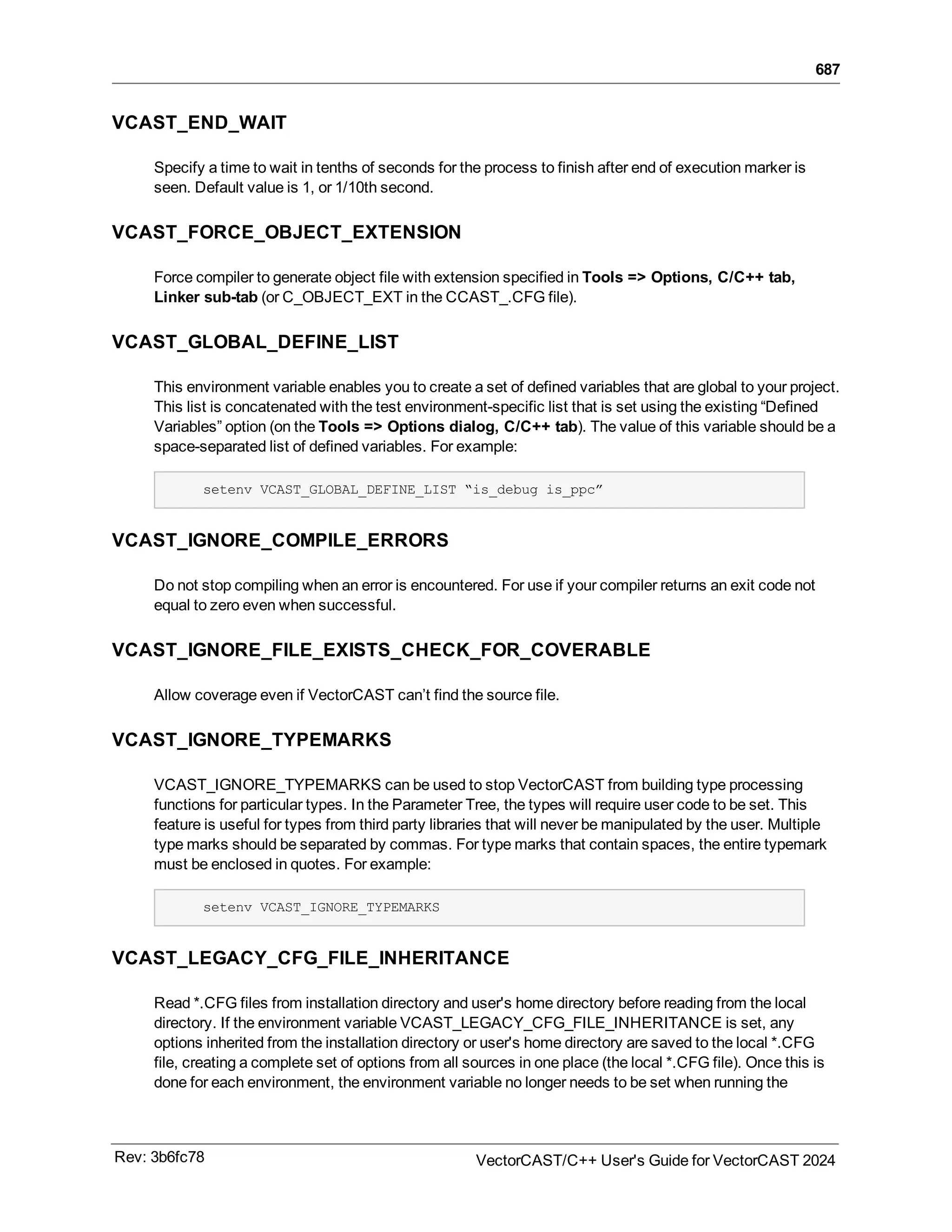 687
VCAST_END_WAIT
Specify a time to wait in tenths of seconds for the process to finish after end of execution marker is
seen. Default value is 1, or 1/10th second.
VCAST_FORCE_OBJECT_EXTENSION
Force compiler to generate object file with extension specified in Tools => Options, C/C++ tab,
Linker sub-tab (or C_OBJECT_EXT in the CCAST_.CFG file).
VCAST_GLOBAL_DEFINE_LIST
This environment variable enables you to create a set of defined variables that are global to your project.
This list is concatenated with the test environment-specific list that is set using the existing “Defined
Variables” option (on the Tools => Options dialog, C/C++ tab). The value of this variable should be a
space-separated list of defined variables. For example:
setenv VCAST_GLOBAL_DEFINE_LIST “is_debug is_ppc”
VCAST_IGNORE_COMPILE_ERRORS
Do not stop compiling when an error is encountered. For use if your compiler returns an exit code not
equal to zero even when successful.
VCAST_IGNORE_FILE_EXISTS_CHECK_FOR_COVERABLE
Allow coverage even if VectorCAST can’t find the source file.
VCAST_IGNORE_TYPEMARKS
VCAST_IGNORE_TYPEMARKS can be used to stop VectorCAST from building type processing
functions for particular types. In the Parameter Tree, the types will require user code to be set. This
feature is useful for types from third party libraries that will never be manipulated by the user. Multiple
type marks should be separated by commas. For type marks that contain spaces, the entire typemark
must be enclosed in quotes. For example:
setenv VCAST_IGNORE_TYPEMARKS
VCAST_LEGACY_CFG_FILE_INHERITANCE
Read *.CFG files from installation directory and user's home directory before reading from the local
directory. If the environment variable VCAST_LEGACY_CFG_FILE_INHERITANCE is set, any
options inherited from the installation directory or user's home directory are saved to the local *.CFG
file, creating a complete set of options from all sources in one place (the local *.CFG file). Once this is
done for each environment, the environment variable no longer needs to be set when running the
Rev: 3b6fc78 VectorCAST/C++ User's Guide for VectorCAST 2024
 