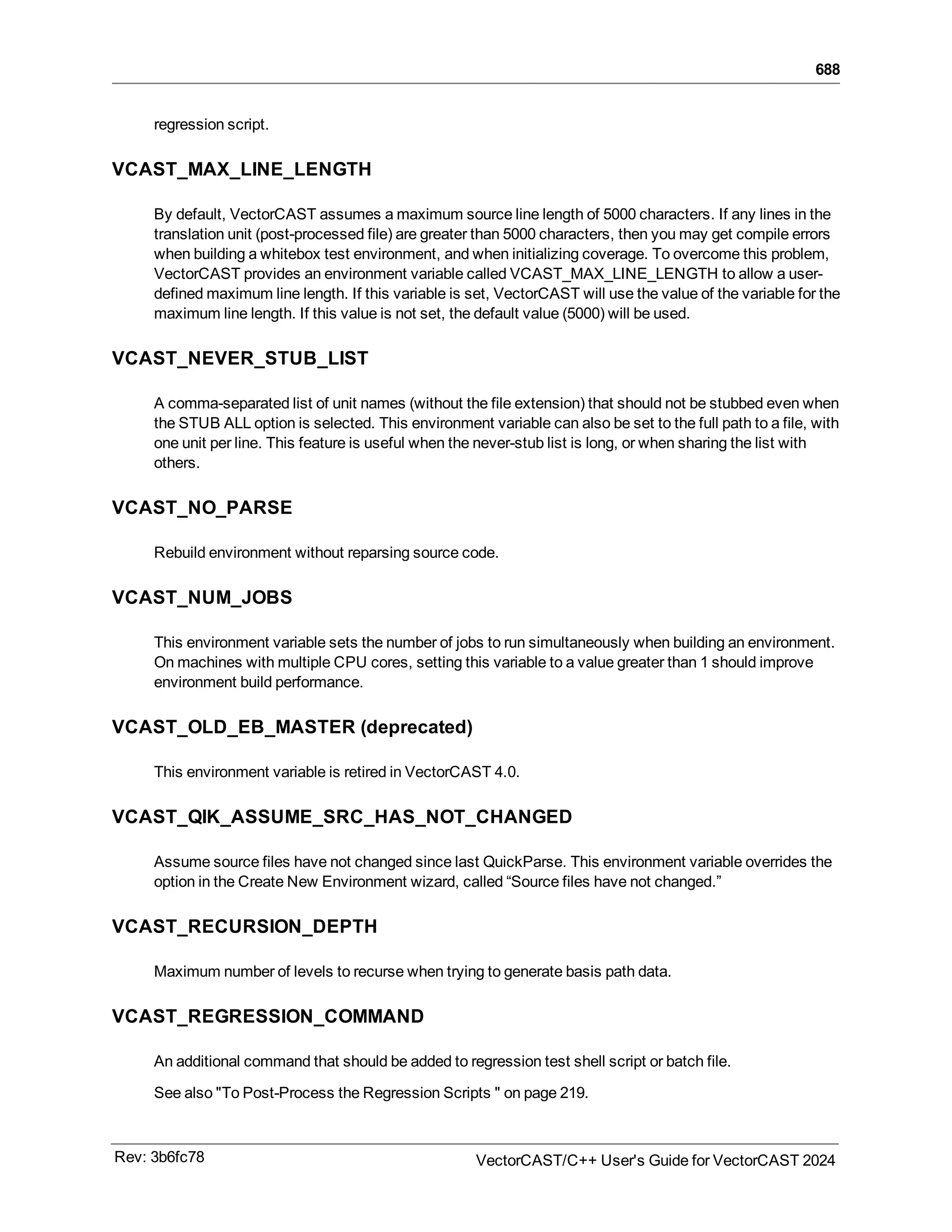 688
regression script.
VCAST_MAX_LINE_LENGTH
By default, VectorCAST assumes a maximum source line length of 5000 characters. If any lines in the
translation unit (post-processed file) are greater than 5000 characters, then you may get compile errors
when building a whitebox test environment, and when initializing coverage. To overcome this problem,
VectorCAST provides an environment variable called VCAST_MAX_LINE_LENGTH to allow a user-
defined maximum line length. If this variable is set, VectorCAST will use the value of the variable for the
maximum line length. If this value is not set, the default value (5000) will be used.
VCAST_NEVER_STUB_LIST
A comma-separated list of unit names (without the file extension) that should not be stubbed even when
the STUB ALL option is selected. This environment variable can also be set to the full path to a file, with
one unit per line. This feature is useful when the never-stub list is long, or when sharing the list with
others.
VCAST_NO_PARSE
Rebuild environment without reparsing source code.
VCAST_NUM_JOBS
This environment variable sets the number of jobs to run simultaneously when building an environment.
On machines with multiple CPU cores, setting this variable to a value greater than 1 should improve
environment build performance.
VCAST_OLD_EB_MASTER (deprecated)
This environment variable is retired in VectorCAST 4.0.
VCAST_QIK_ASSUME_SRC_HAS_NOT_CHANGED
Assume source files have not changed since last QuickParse. This environment variable overrides the
option in the Create New Environment wizard, called “Source files have not changed.”
VCAST_RECURSION_DEPTH
Maximum number of levels to recurse when trying to generate basis path data.
VCAST_REGRESSION_COMMAND
An additional command that should be added to regression test shell script or batch file.
See also "To Post-Process the Regression Scripts " on page 219.
Rev: 3b6fc78 VectorCAST/C++ User's Guide for VectorCAST 2024
 