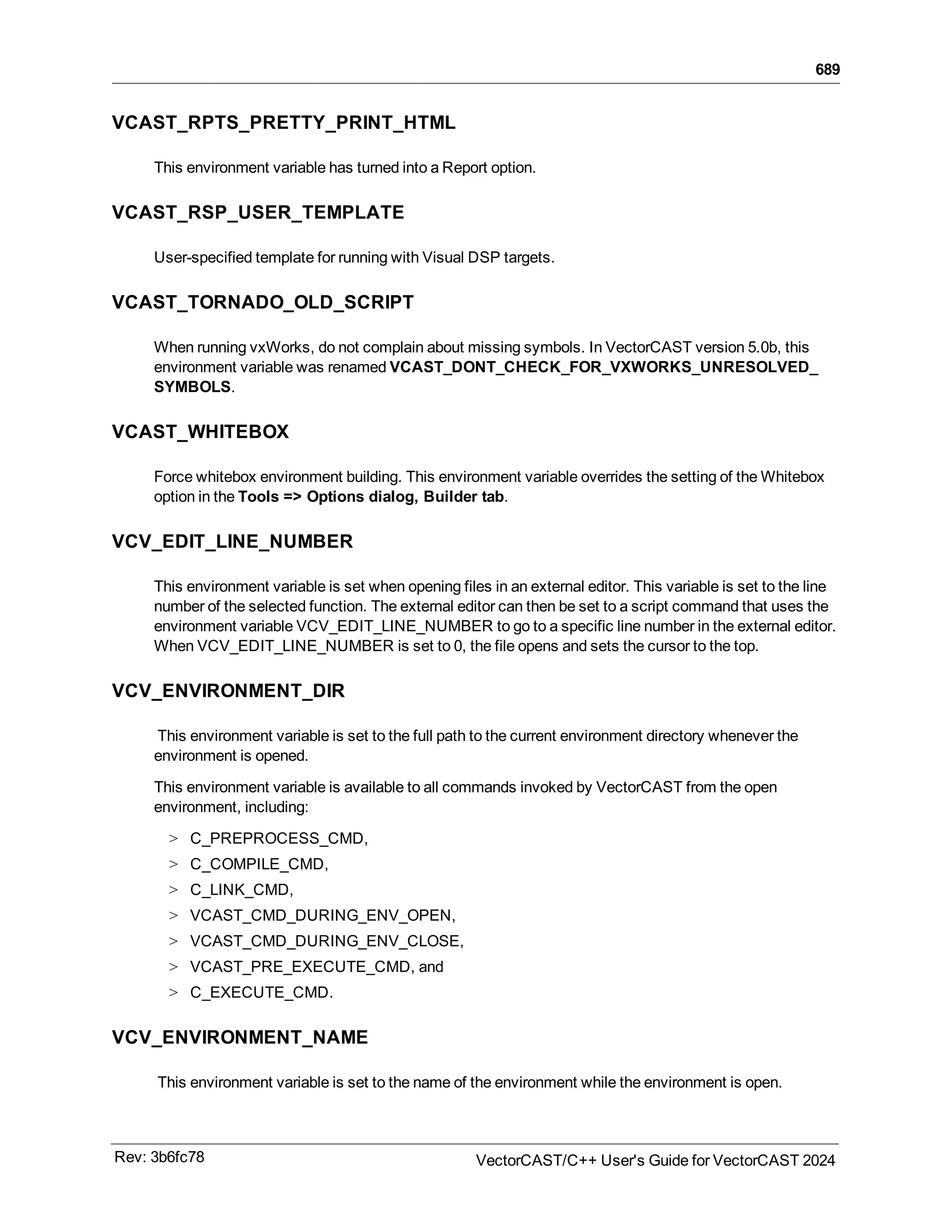 689
VCAST_RPTS_PRETTY_PRINT_HTML
This environment variable has turned into a Report option.
VCAST_RSP_USER_TEMPLATE
User-specified template for running with Visual DSP targets.
VCAST_TORNADO_OLD_SCRIPT
When running vxWorks, do not complain about missing symbols. In VectorCAST version 5.0b, this
environment variable was renamed VCAST_DONT_CHECK_FOR_VXWORKS_UNRESOLVED_
SYMBOLS.
VCAST_WHITEBOX
Force whitebox environment building. This environment variable overrides the setting of the Whitebox
option in the Tools => Options dialog, Builder tab.
VCV_EDIT_LINE_NUMBER
This environment variable is set when opening files in an external editor. This variable is set to the line
number of the selected function. The external editor can then be set to a script command that uses the
environment variable VCV_EDIT_LINE_NUMBER to go to a specific line number in the external editor.
When VCV_EDIT_LINE_NUMBER is set to 0, the file opens and sets the cursor to the top.
VCV_ENVIRONMENT_DIR
This environment variable is set to the full path to the current environment directory whenever the
environment is opened.
This environment variable is available to all commands invoked by VectorCAST from the open
environment, including:
> C_PREPROCESS_CMD,
> C_COMPILE_CMD,
> C_LINK_CMD,
> VCAST_CMD_DURING_ENV_OPEN,
> VCAST_CMD_DURING_ENV_CLOSE,
> VCAST_PRE_EXECUTE_CMD, and
> C_EXECUTE_CMD.
VCV_ENVIRONMENT_NAME
This environment variable is set to the name of the environment while the environment is open.
Rev: 3b6fc78 VectorCAST/C++ User's Guide for VectorCAST 2024
 