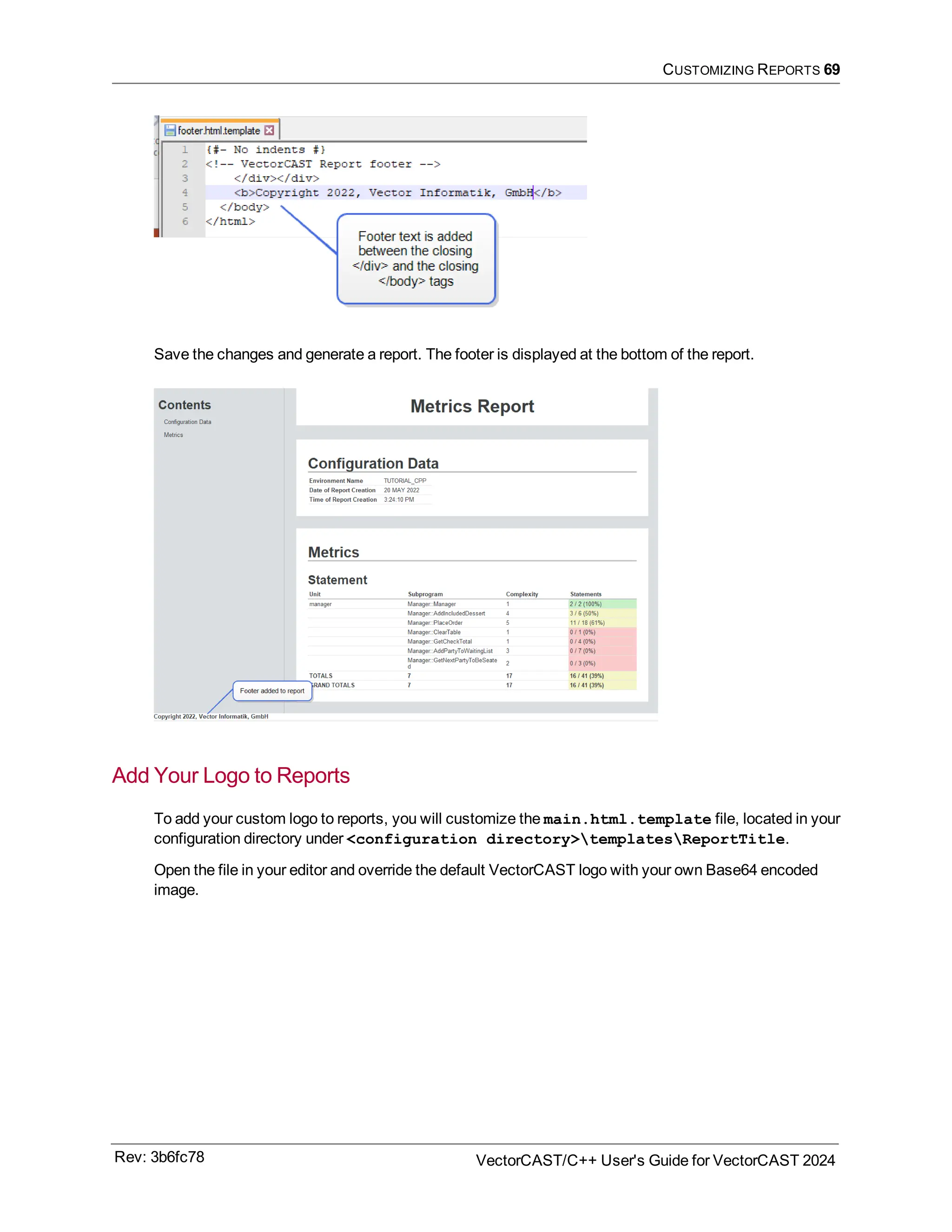 CUSTOMIZING REPORTS 69
Save the changes and generate a report. The footer is displayed at the bottom of the report.
Add Your Logo to Reports
To add your custom logo to reports, you will customize the main.html.template file, located in your
configuration directory under <configuration directory>templatesReportTitle.
Open the file in your editor and override the default VectorCAST logo with your own Base64 encoded
image.
Rev: 3b6fc78 VectorCAST/C++ User's Guide for VectorCAST 2024
 