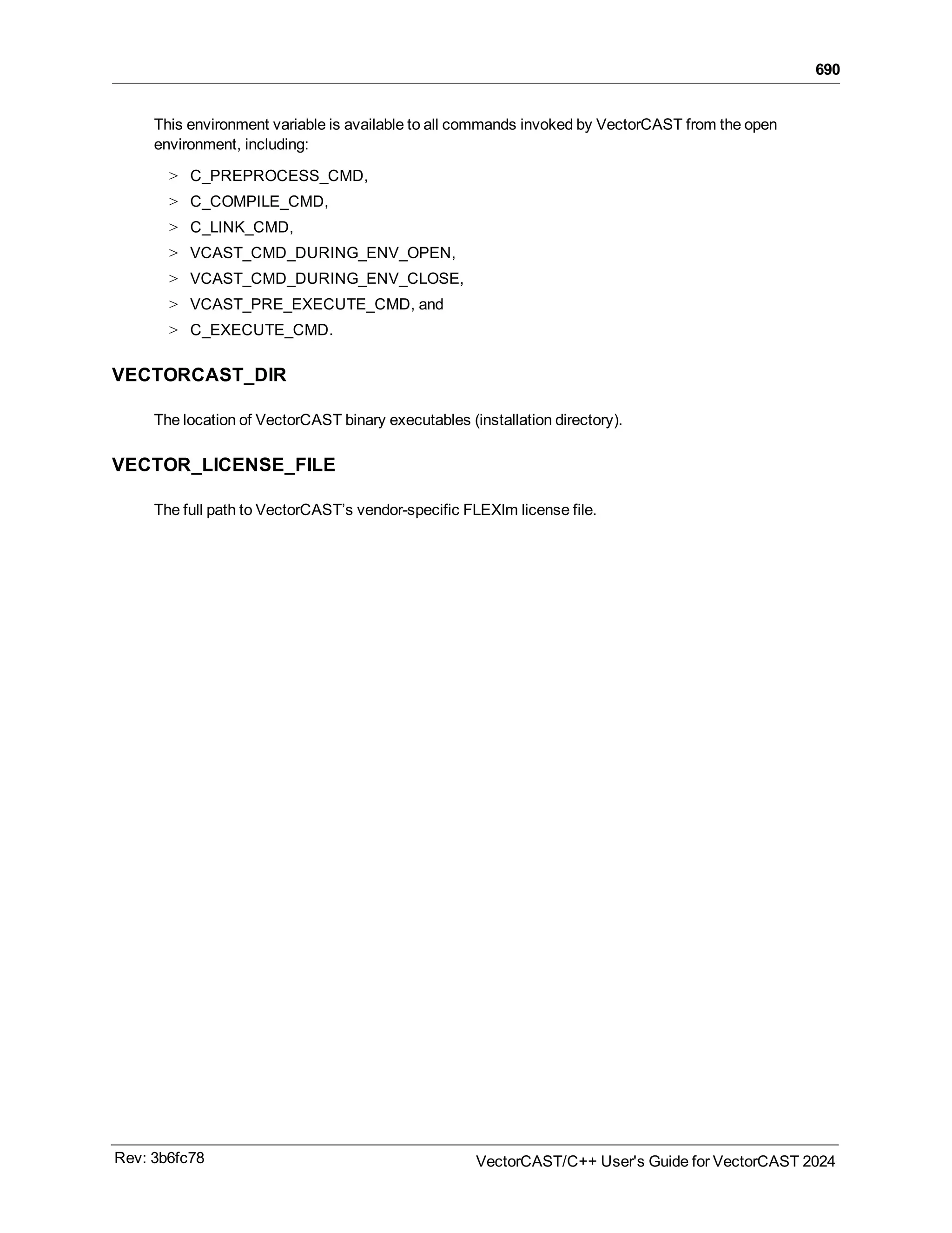 690
This environment variable is available to all commands invoked by VectorCAST from the open
environment, including:
> C_PREPROCESS_CMD,
> C_COMPILE_CMD,
> C_LINK_CMD,
> VCAST_CMD_DURING_ENV_OPEN,
> VCAST_CMD_DURING_ENV_CLOSE,
> VCAST_PRE_EXECUTE_CMD, and
> C_EXECUTE_CMD.
VECTORCAST_DIR
The location of VectorCAST binary executables (installation directory).
VECTOR_LICENSE_FILE
The full path to VectorCAST’s vendor-specific FLEXlm license file.
Rev: 3b6fc78 VectorCAST/C++ User's Guide for VectorCAST 2024
 