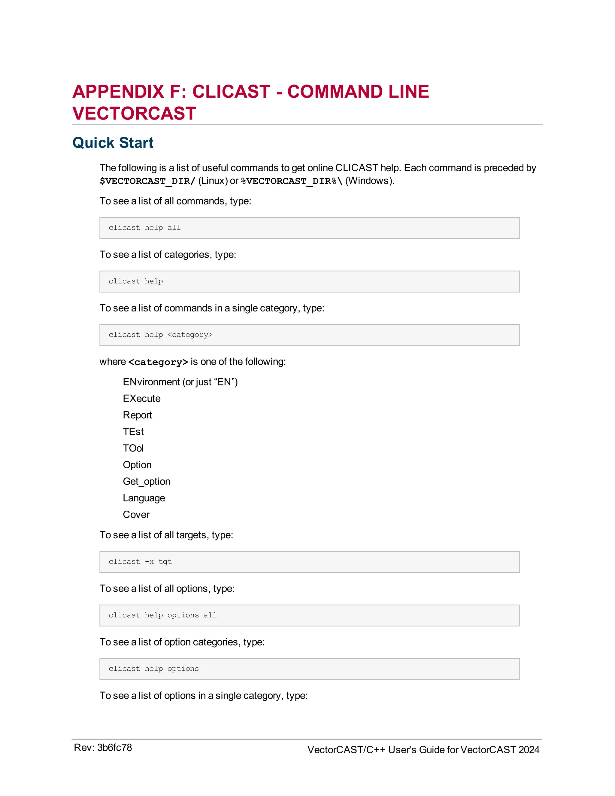 APPENDIX F: CLICAST - COMMAND LINE
VECTORCAST
Quick Start
The following is a list of useful commands to get online CLICAST help. Each command is preceded by
$VECTORCAST_DIR/ (Linux) or %VECTORCAST_DIR% (Windows).
To see a list of all commands, type:
clicast help all
To see a list of categories, type:
clicast help
To see a list of commands in a single category, type:
clicast help <category>
where <category> is one of the following:
ENvironment (or just “EN”)
EXecute
Report
TEst
TOol
Option
Get_option
Language
Cover
To see a list of all targets, type:
clicast -x tgt
To see a list of all options, type:
clicast help options all
To see a list of option categories, type:
clicast help options
To see a list of options in a single category, type:
Rev: 3b6fc78 VectorCAST/C++ User's Guide for VectorCAST 2024
 