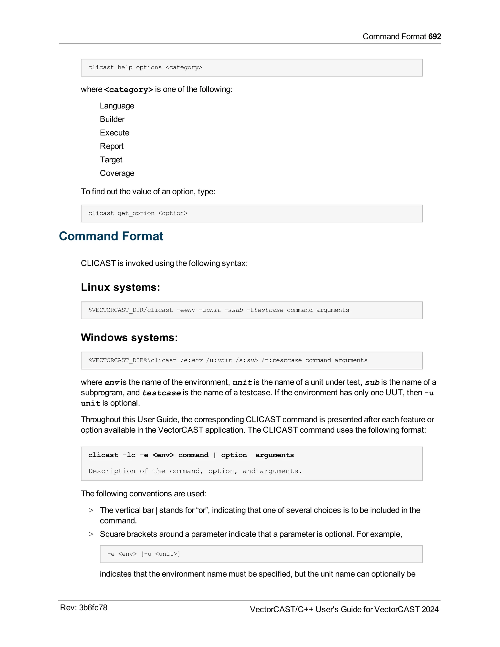 Command Format 692
clicast help options <category>
where <category> is one of the following:
Language
Builder
Execute
Report
Target
Coverage
To find out the value of an option, type:
clicast get_option <option>
Command Format
CLICAST is invoked using the following syntax:
Linux systems:
$VECTORCAST_DIR/clicast -eenv -uunit -ssub -ttestcase command arguments
Windows systems:
%VECTORCAST_DIR%clicast /e:env /u:unit /s:sub /t:testcase command arguments
where env is the name of the environment, unit is the name of a unit under test, sub is the name of a
subprogram, and testcase is the name of a testcase. If the environment has only one UUT, then -u
unit is optional.
Throughout this User Guide, the corresponding CLICAST command is presented after each feature or
option available in the VectorCAST application. The CLICAST command uses the following format:
clicast -lc -e <env> command | option arguments
Description of the command, option, and arguments.
The following conventions are used:
> The vertical bar | stands for “or”, indicating that one of several choices is to be included in the
command.
> Square brackets around a parameter indicate that a parameter is optional. For example,
-e <env> [-u <unit>]
indicates that the environment name must be specified, but the unit name can optionally be
Rev: 3b6fc78 VectorCAST/C++ User's Guide for VectorCAST 2024
 