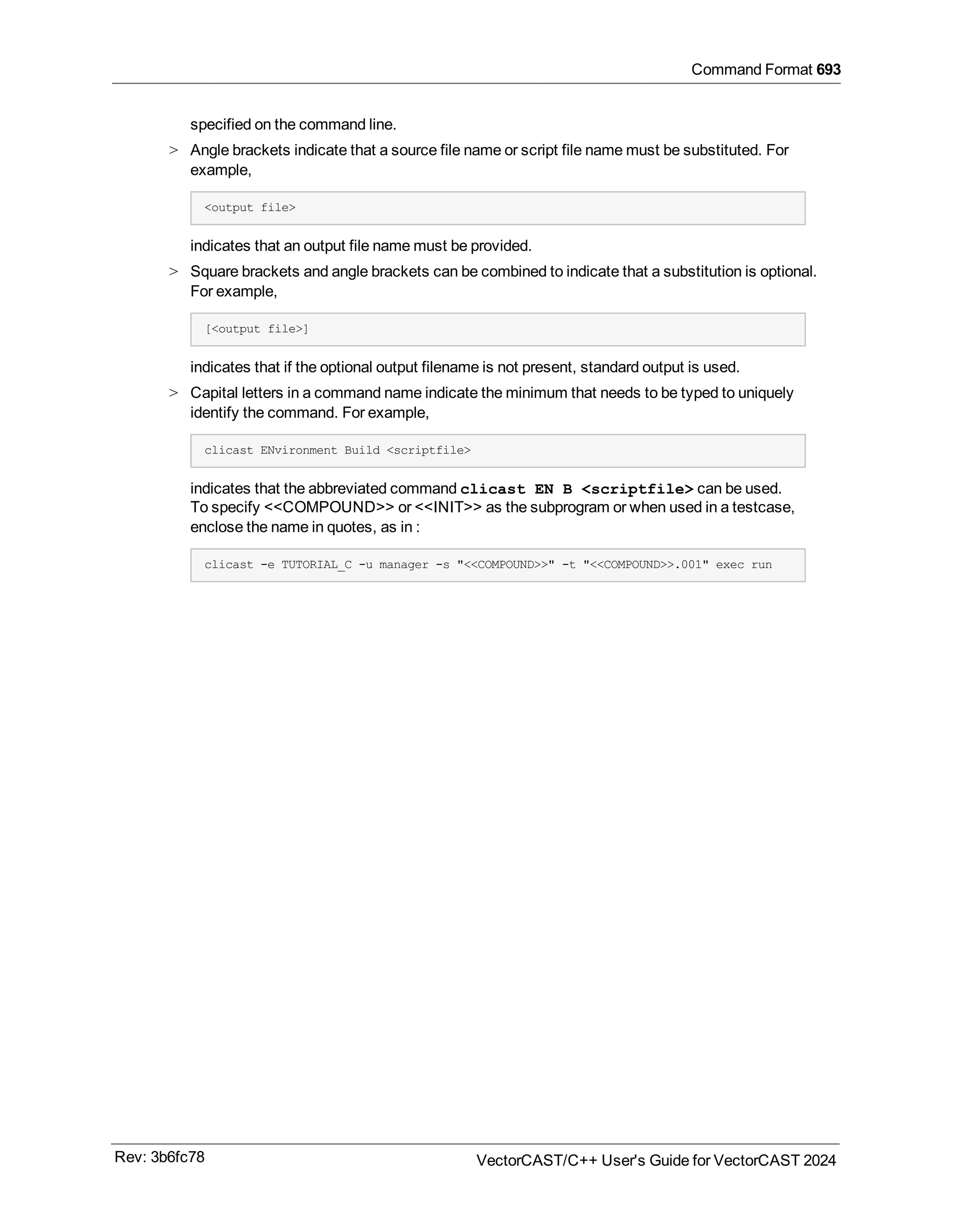 Command Format 693
specified on the command line.
> Angle brackets indicate that a source file name or script file name must be substituted. For
example,
<output file>
indicates that an output file name must be provided.
> Square brackets and angle brackets can be combined to indicate that a substitution is optional.
For example,
[<output file>]
indicates that if the optional output filename is not present, standard output is used.
> Capital letters in a command name indicate the minimum that needs to be typed to uniquely
identify the command. For example,
clicast ENvironment Build <scriptfile>
indicates that the abbreviated command clicast EN B <scriptfile> can be used.
To specify <<COMPOUND>> or <<INIT>> as the subprogram or when used in a testcase,
enclose the name in quotes, as in :
clicast -e TUTORIAL_C -u manager -s "<<COMPOUND>>" -t "<<COMPOUND>>.001" exec run
Rev: 3b6fc78 VectorCAST/C++ User's Guide for VectorCAST 2024
 