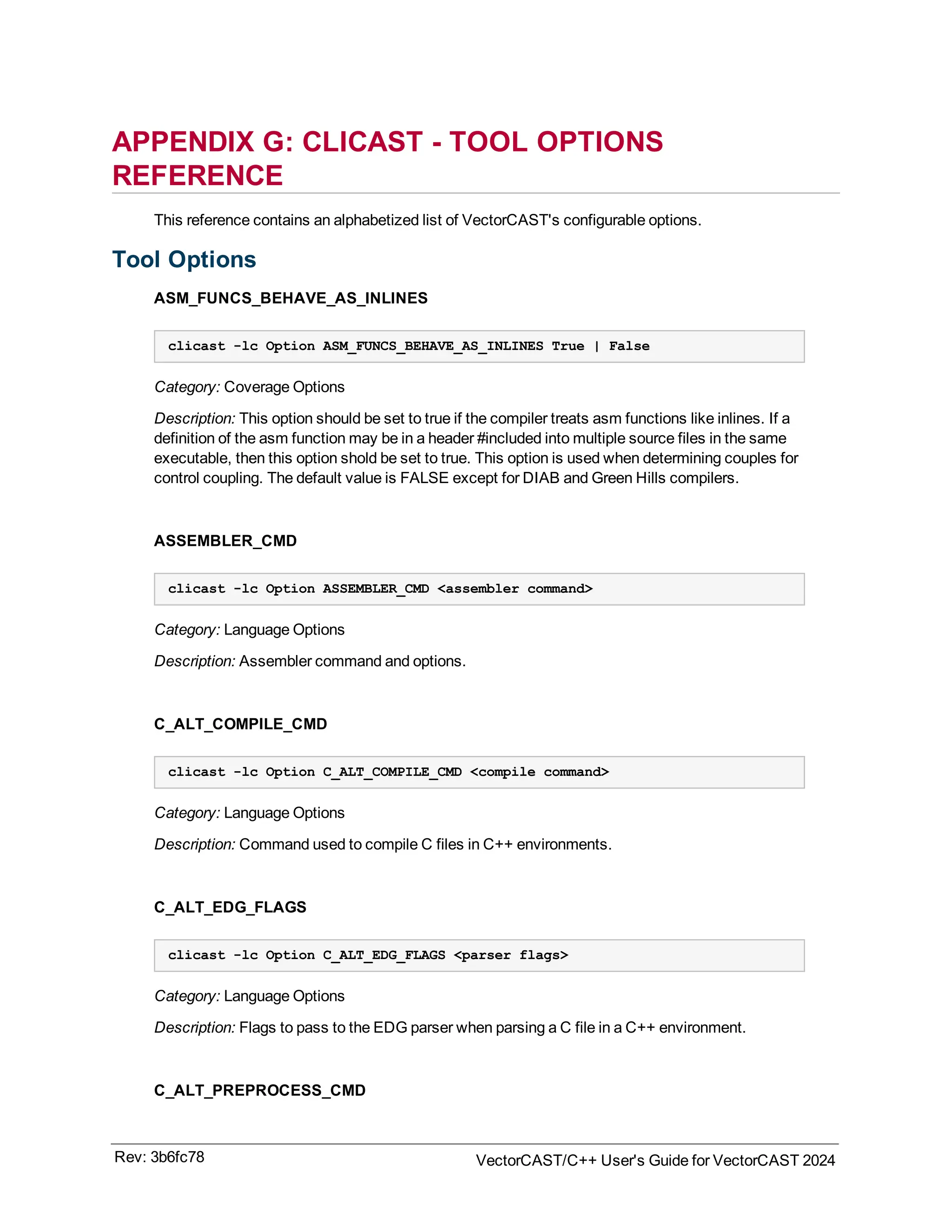 APPENDIX G: CLICAST - TOOL OPTIONS
REFERENCE
This reference contains an alphabetized list of VectorCAST's configurable options.
Tool Options
ASM_FUNCS_BEHAVE_AS_INLINES
clicast -lc Option ASM_FUNCS_BEHAVE_AS_INLINES True | False
Category: Coverage Options
Description: This option should be set to true if the compiler treats asm functions like inlines. If a
definition of the asm function may be in a header #included into multiple source files in the same
executable, then this option shold be set to true. This option is used when determining couples for
control coupling. The default value is FALSE except for DIAB and Green Hills compilers.
ASSEMBLER_CMD
clicast -lc Option ASSEMBLER_CMD <assembler command>
Category: Language Options
Description: Assembler command and options.
C_ALT_COMPILE_CMD
clicast -lc Option C_ALT_COMPILE_CMD <compile command>
Category: Language Options
Description: Command used to compile C files in C++ environments.
C_ALT_EDG_FLAGS
clicast -lc Option C_ALT_EDG_FLAGS <parser flags>
Category: Language Options
Description: Flags to pass to the EDG parser when parsing a C file in a C++ environment.
C_ALT_PREPROCESS_CMD
Rev: 3b6fc78 VectorCAST/C++ User's Guide for VectorCAST 2024
 