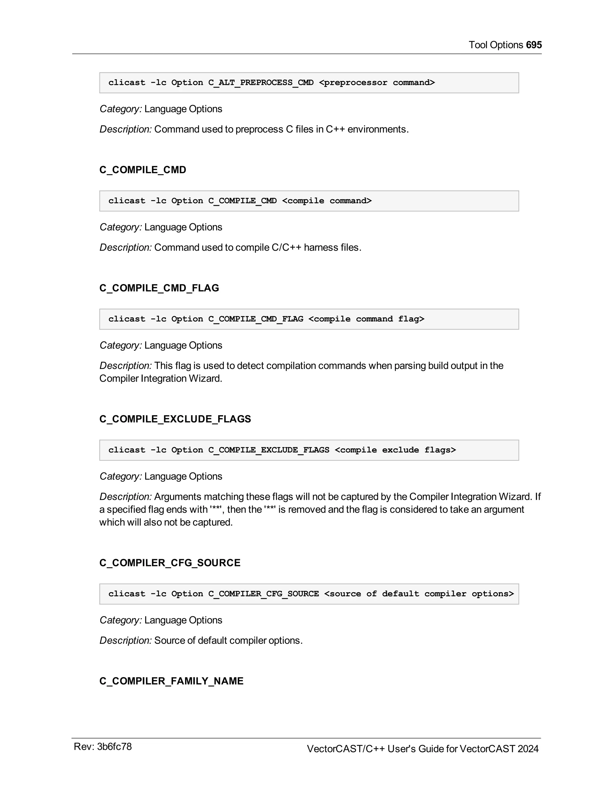 Tool Options 695
clicast -lc Option C_ALT_PREPROCESS_CMD <preprocessor command>
Category: Language Options
Description: Command used to preprocess C files in C++ environments.
C_COMPILE_CMD
clicast -lc Option C_COMPILE_CMD <compile command>
Category: Language Options
Description: Command used to compile C/C++ harness files.
C_COMPILE_CMD_FLAG
clicast -lc Option C_COMPILE_CMD_FLAG <compile command flag>
Category: Language Options
Description: This flag is used to detect compilation commands when parsing build output in the
Compiler Integration Wizard.
C_COMPILE_EXCLUDE_FLAGS
clicast -lc Option C_COMPILE_EXCLUDE_FLAGS <compile exclude flags>
Category: Language Options
Description: Arguments matching these flags will not be captured by the Compiler Integration Wizard. If
a specified flag ends with '**', then the '**' is removed and the flag is considered to take an argument
which will also not be captured.
C_COMPILER_CFG_SOURCE
clicast -lc Option C_COMPILER_CFG_SOURCE <source of default compiler options>
Category: Language Options
Description: Source of default compiler options.
C_COMPILER_FAMILY_NAME
Rev: 3b6fc78 VectorCAST/C++ User's Guide for VectorCAST 2024
 