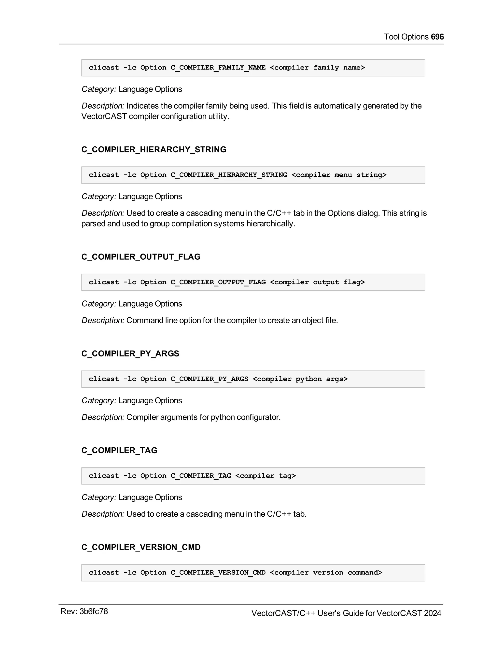 Tool Options 696
clicast -lc Option C_COMPILER_FAMILY_NAME <compiler family name>
Category: Language Options
Description: Indicates the compiler family being used. This field is automatically generated by the
VectorCAST compiler configuration utility.
C_COMPILER_HIERARCHY_STRING
clicast -lc Option C_COMPILER_HIERARCHY_STRING <compiler menu string>
Category: Language Options
Description: Used to create a cascading menu in the C/C++ tab in the Options dialog. This string is
parsed and used to group compilation systems hierarchically.
C_COMPILER_OUTPUT_FLAG
clicast -lc Option C_COMPILER_OUTPUT_FLAG <compiler output flag>
Category: Language Options
Description: Command line option for the compiler to create an object file.
C_COMPILER_PY_ARGS
clicast -lc Option C_COMPILER_PY_ARGS <compiler python args>
Category: Language Options
Description: Compiler arguments for python configurator.
C_COMPILER_TAG
clicast -lc Option C_COMPILER_TAG <compiler tag>
Category: Language Options
Description: Used to create a cascading menu in the C/C++ tab.
C_COMPILER_VERSION_CMD
clicast -lc Option C_COMPILER_VERSION_CMD <compiler version command>
Rev: 3b6fc78 VectorCAST/C++ User's Guide for VectorCAST 2024
 
