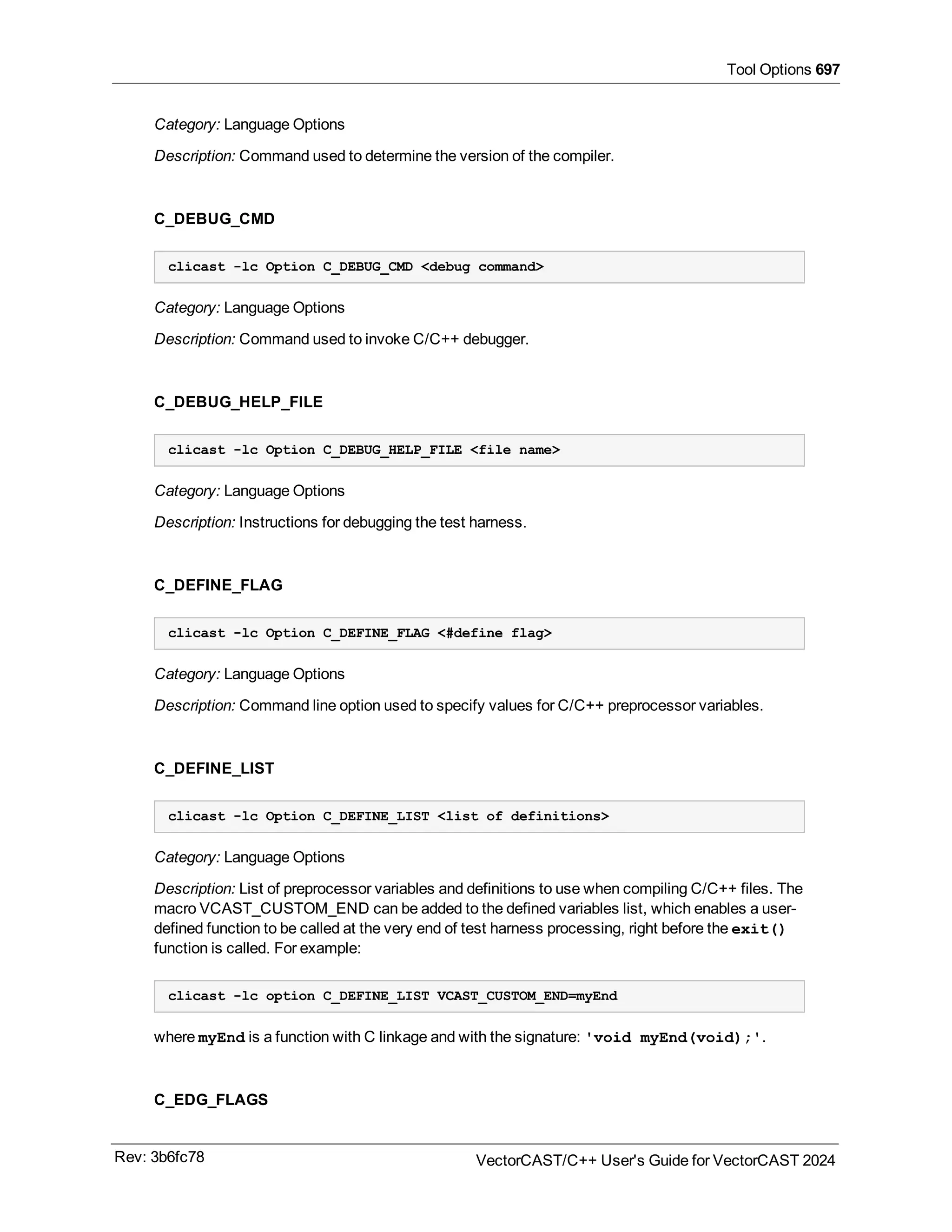 Tool Options 697
Category: Language Options
Description: Command used to determine the version of the compiler.
C_DEBUG_CMD
clicast -lc Option C_DEBUG_CMD <debug command>
Category: Language Options
Description: Command used to invoke C/C++ debugger.
C_DEBUG_HELP_FILE
clicast -lc Option C_DEBUG_HELP_FILE <file name>
Category: Language Options
Description: Instructions for debugging the test harness.
C_DEFINE_FLAG
clicast -lc Option C_DEFINE_FLAG <#define flag>
Category: Language Options
Description: Command line option used to specify values for C/C++ preprocessor variables.
C_DEFINE_LIST
clicast -lc Option C_DEFINE_LIST <list of definitions>
Category: Language Options
Description: List of preprocessor variables and definitions to use when compiling C/C++ files. The
macro VCAST_CUSTOM_END can be added to the defined variables list, which enables a user-
defined function to be called at the very end of test harness processing, right before the exit()
function is called. For example:
clicast -lc option C_DEFINE_LIST VCAST_CUSTOM_END=myEnd
where myEnd is a function with C linkage and with the signature: 'void myEnd(void);'.
C_EDG_FLAGS
Rev: 3b6fc78 VectorCAST/C++ User's Guide for VectorCAST 2024
 