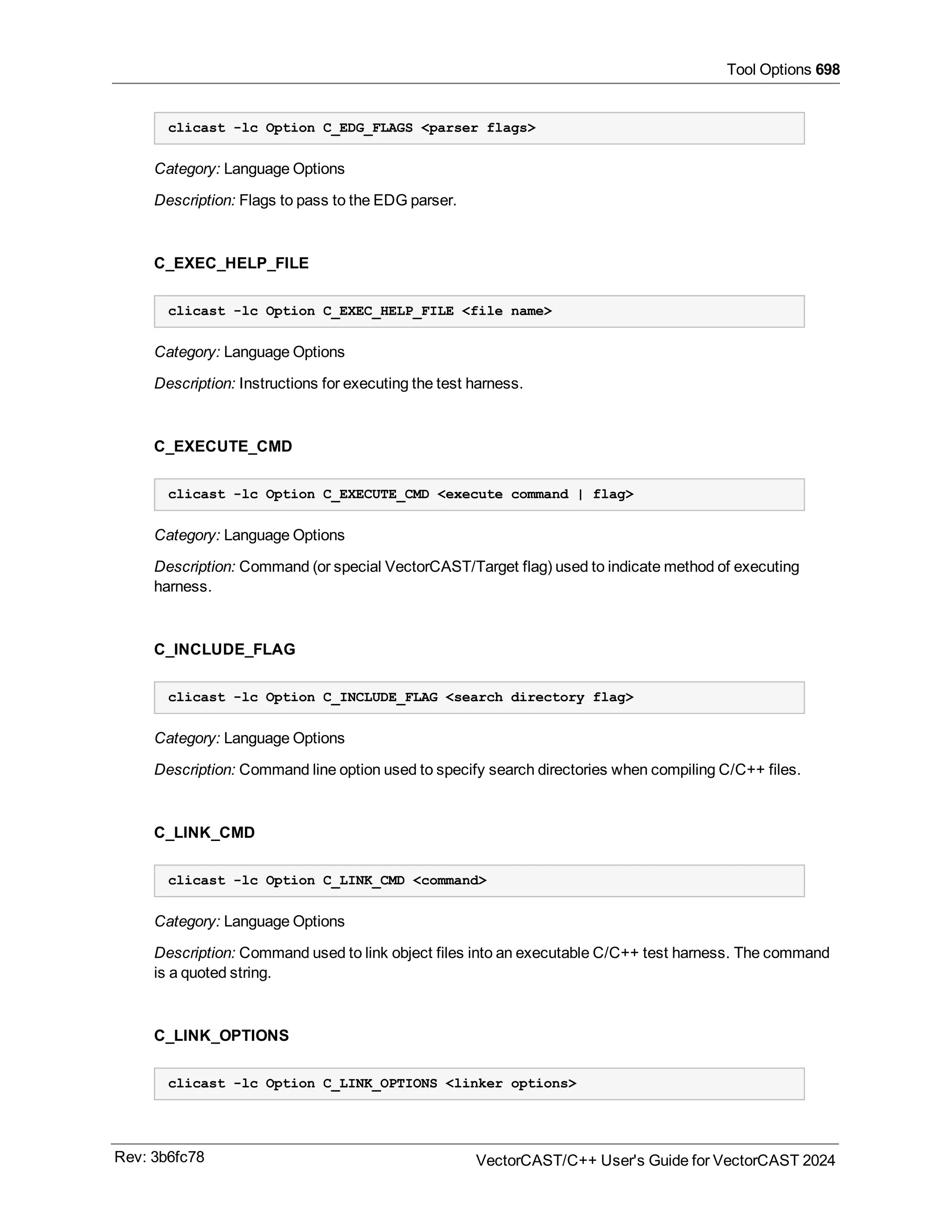 Tool Options 698
clicast -lc Option C_EDG_FLAGS <parser flags>
Category: Language Options
Description: Flags to pass to the EDG parser.
C_EXEC_HELP_FILE
clicast -lc Option C_EXEC_HELP_FILE <file name>
Category: Language Options
Description: Instructions for executing the test harness.
C_EXECUTE_CMD
clicast -lc Option C_EXECUTE_CMD <execute command | flag>
Category: Language Options
Description: Command (or special VectorCAST/Target flag) used to indicate method of executing
harness.
C_INCLUDE_FLAG
clicast -lc Option C_INCLUDE_FLAG <search directory flag>
Category: Language Options
Description: Command line option used to specify search directories when compiling C/C++ files.
C_LINK_CMD
clicast -lc Option C_LINK_CMD <command>
Category: Language Options
Description: Command used to link object files into an executable C/C++ test harness. The command
is a quoted string.
C_LINK_OPTIONS
clicast -lc Option C_LINK_OPTIONS <linker options>
Rev: 3b6fc78 VectorCAST/C++ User's Guide for VectorCAST 2024
 