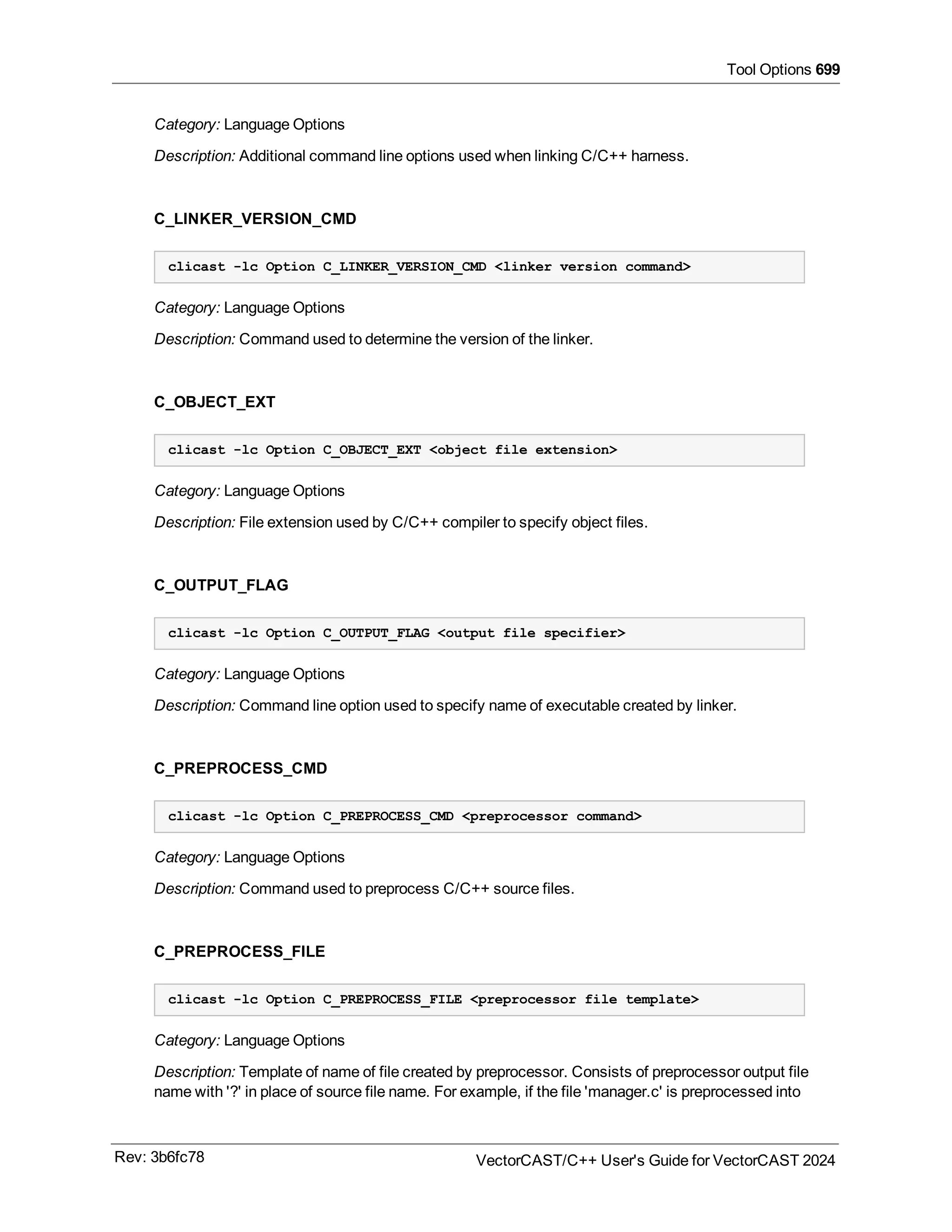 Tool Options 699
Category: Language Options
Description: Additional command line options used when linking C/C++ harness.
C_LINKER_VERSION_CMD
clicast -lc Option C_LINKER_VERSION_CMD <linker version command>
Category: Language Options
Description: Command used to determine the version of the linker.
C_OBJECT_EXT
clicast -lc Option C_OBJECT_EXT <object file extension>
Category: Language Options
Description: File extension used by C/C++ compiler to specify object files.
C_OUTPUT_FLAG
clicast -lc Option C_OUTPUT_FLAG <output file specifier>
Category: Language Options
Description: Command line option used to specify name of executable created by linker.
C_PREPROCESS_CMD
clicast -lc Option C_PREPROCESS_CMD <preprocessor command>
Category: Language Options
Description: Command used to preprocess C/C++ source files.
C_PREPROCESS_FILE
clicast -lc Option C_PREPROCESS_FILE <preprocessor file template>
Category: Language Options
Description: Template of name of file created by preprocessor. Consists of preprocessor output file
name with '?' in place of source file name. For example, if the file 'manager.c' is preprocessed into
Rev: 3b6fc78 VectorCAST/C++ User's Guide for VectorCAST 2024
 