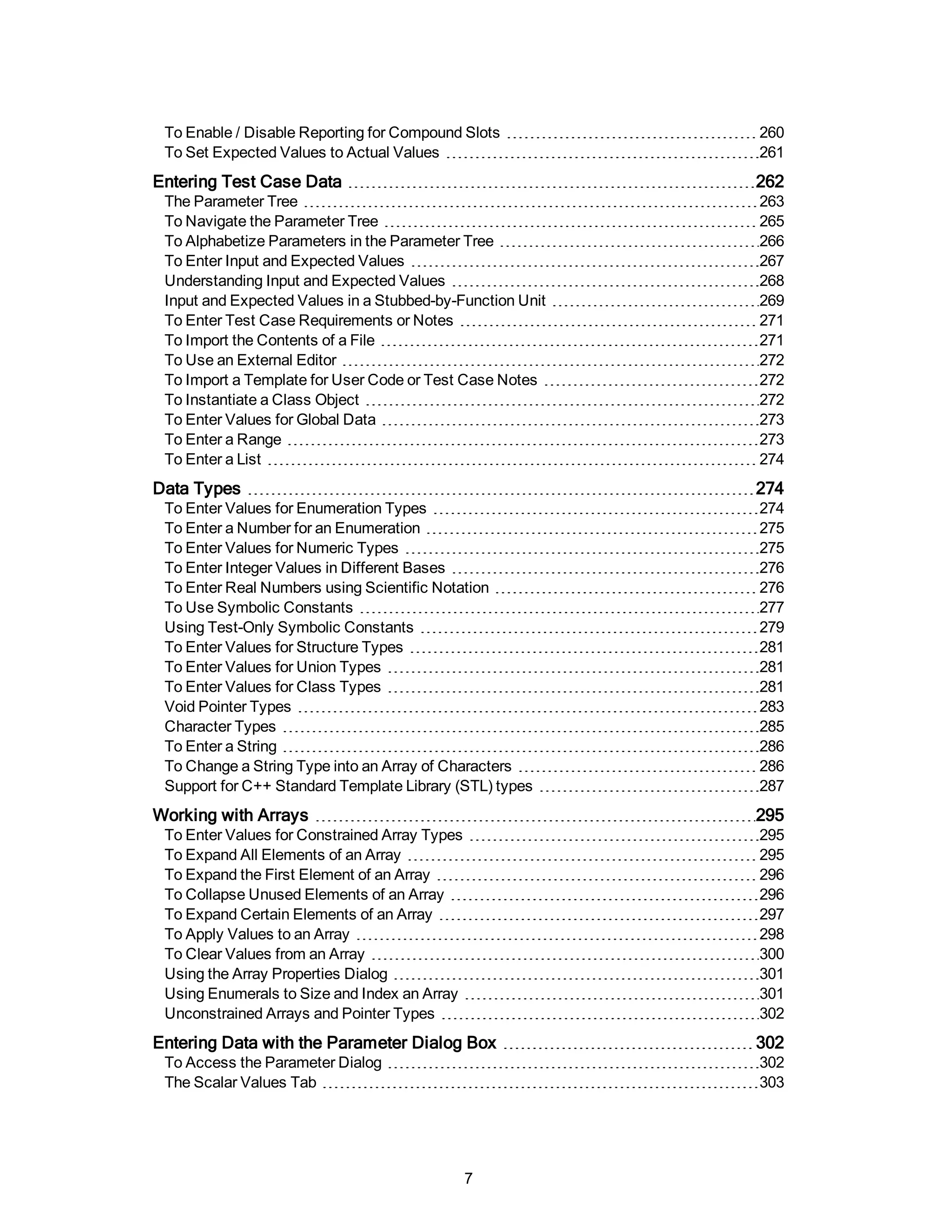To Enable / Disable Reporting for Compound Slots 260
To Set Expected Values to Actual Values 261
Entering Test Case Data 262
The Parameter Tree 263
To Navigate the Parameter Tree 265
To Alphabetize Parameters in the Parameter Tree 266
To Enter Input and Expected Values 267
Understanding Input and Expected Values 268
Input and Expected Values in a Stubbed-by-Function Unit 269
To Enter Test Case Requirements or Notes 271
To Import the Contents of a File 271
To Use an External Editor 272
To Import a Template for User Code or Test Case Notes 272
To Instantiate a Class Object 272
To Enter Values for Global Data 273
To Enter a Range 273
To Enter a List 274
Data Types 274
To Enter Values for Enumeration Types 274
To Enter a Number for an Enumeration 275
To Enter Values for Numeric Types 275
To Enter Integer Values in Different Bases 276
To Enter Real Numbers using Scientific Notation 276
To Use Symbolic Constants 277
Using Test-Only Symbolic Constants 279
To Enter Values for Structure Types 281
To Enter Values for Union Types 281
To Enter Values for Class Types 281
Void Pointer Types 283
Character Types 285
To Enter a String 286
To Change a String Type into an Array of Characters 286
Support for C++ Standard Template Library (STL) types 287
Working with Arrays 295
To Enter Values for Constrained Array Types 295
To Expand All Elements of an Array 295
To Expand the First Element of an Array 296
To Collapse Unused Elements of an Array 296
To Expand Certain Elements of an Array 297
To Apply Values to an Array 298
To Clear Values from an Array 300
Using the Array Properties Dialog 301
Using Enumerals to Size and Index an Array 301
Unconstrained Arrays and Pointer Types 302
Entering Data with the Parameter Dialog Box 302
To Access the Parameter Dialog 302
The Scalar Values Tab 303
7
 