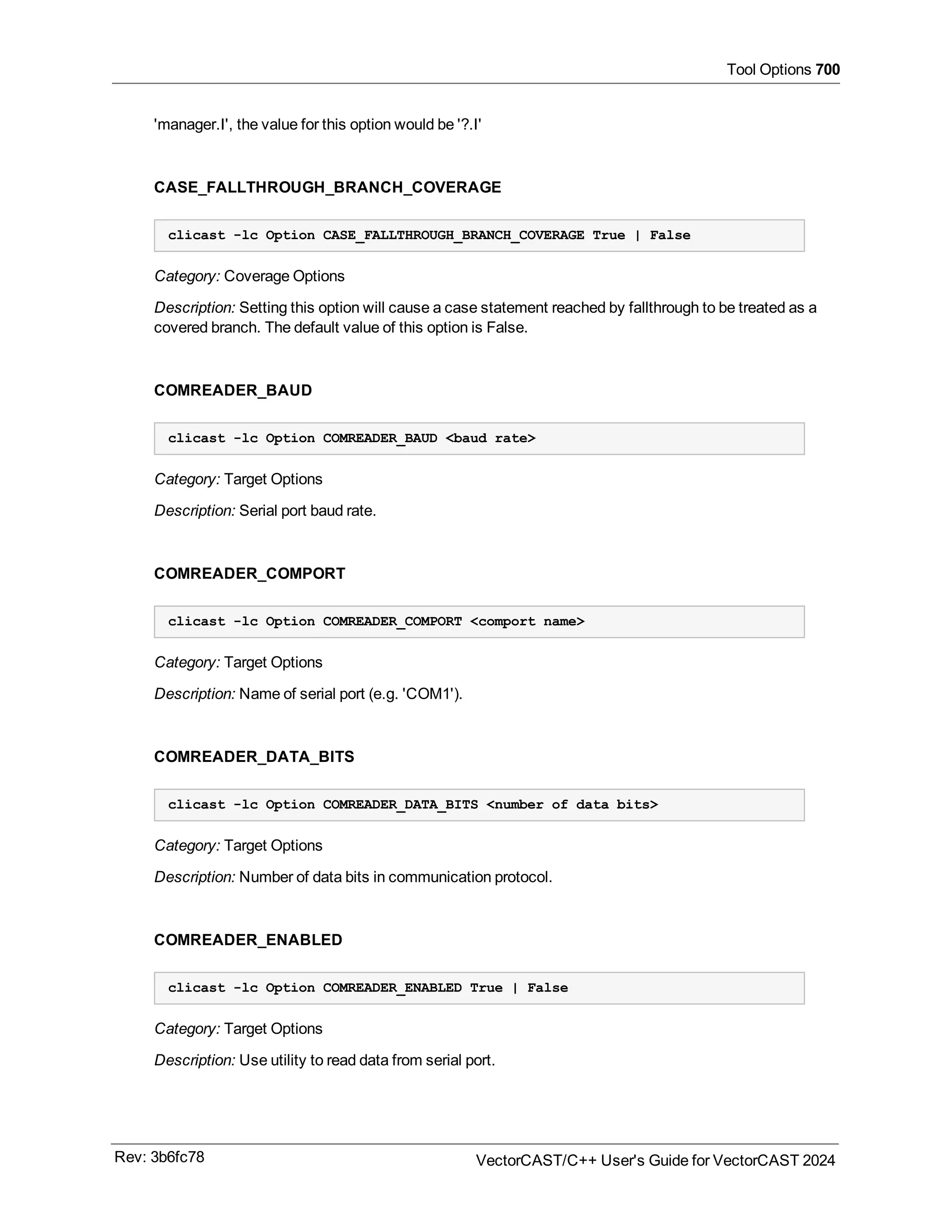 Tool Options 700
'manager.I', the value for this option would be '?.I'
CASE_FALLTHROUGH_BRANCH_COVERAGE
clicast -lc Option CASE_FALLTHROUGH_BRANCH_COVERAGE True | False
Category: Coverage Options
Description: Setting this option will cause a case statement reached by fallthrough to be treated as a
covered branch. The default value of this option is False.
COMREADER_BAUD
clicast -lc Option COMREADER_BAUD <baud rate>
Category: Target Options
Description: Serial port baud rate.
COMREADER_COMPORT
clicast -lc Option COMREADER_COMPORT <comport name>
Category: Target Options
Description: Name of serial port (e.g. 'COM1').
COMREADER_DATA_BITS
clicast -lc Option COMREADER_DATA_BITS <number of data bits>
Category: Target Options
Description: Number of data bits in communication protocol.
COMREADER_ENABLED
clicast -lc Option COMREADER_ENABLED True | False
Category: Target Options
Description: Use utility to read data from serial port.
Rev: 3b6fc78 VectorCAST/C++ User's Guide for VectorCAST 2024
 