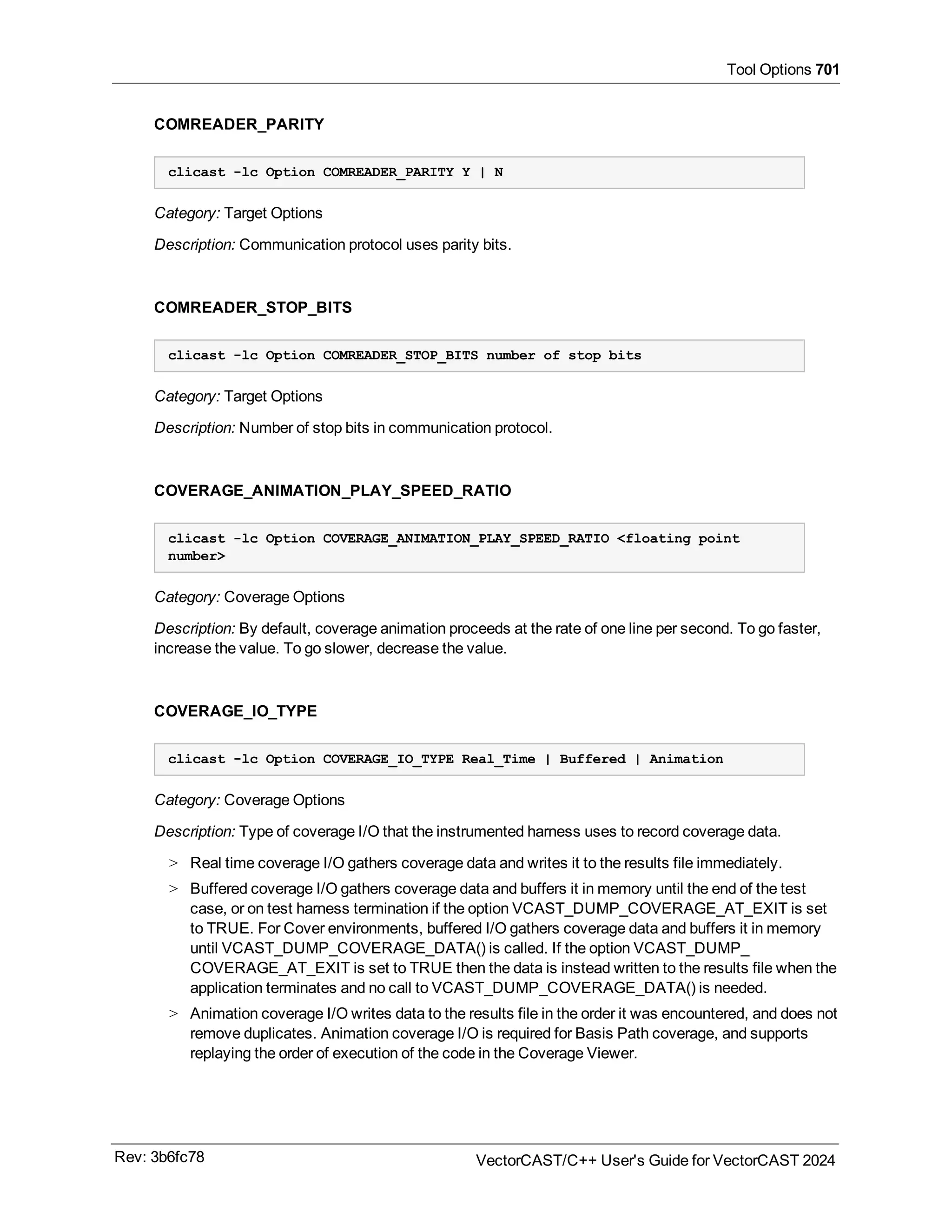 Tool Options 701
COMREADER_PARITY
clicast -lc Option COMREADER_PARITY Y | N
Category: Target Options
Description: Communication protocol uses parity bits.
COMREADER_STOP_BITS
clicast -lc Option COMREADER_STOP_BITS number of stop bits
Category: Target Options
Description: Number of stop bits in communication protocol.
COVERAGE_ANIMATION_PLAY_SPEED_RATIO
clicast -lc Option COVERAGE_ANIMATION_PLAY_SPEED_RATIO <floating point
number>
Category: Coverage Options
Description: By default, coverage animation proceeds at the rate of one line per second. To go faster,
increase the value. To go slower, decrease the value.
COVERAGE_IO_TYPE
clicast -lc Option COVERAGE_IO_TYPE Real_Time | Buffered | Animation
Category: Coverage Options
Description: Type of coverage I/O that the instrumented harness uses to record coverage data.
> Real time coverage I/O gathers coverage data and writes it to the results file immediately.
> Buffered coverage I/O gathers coverage data and buffers it in memory until the end of the test
case, or on test harness termination if the option VCAST_DUMP_COVERAGE_AT_EXIT is set
to TRUE. For Cover environments, buffered I/O gathers coverage data and buffers it in memory
until VCAST_DUMP_COVERAGE_DATA() is called. If the option VCAST_DUMP_
COVERAGE_AT_EXIT is set to TRUE then the data is instead written to the results file when the
application terminates and no call to VCAST_DUMP_COVERAGE_DATA() is needed.
> Animation coverage I/O writes data to the results file in the order it was encountered, and does not
remove duplicates. Animation coverage I/O is required for Basis Path coverage, and supports
replaying the order of execution of the code in the Coverage Viewer.
Rev: 3b6fc78 VectorCAST/C++ User's Guide for VectorCAST 2024
 