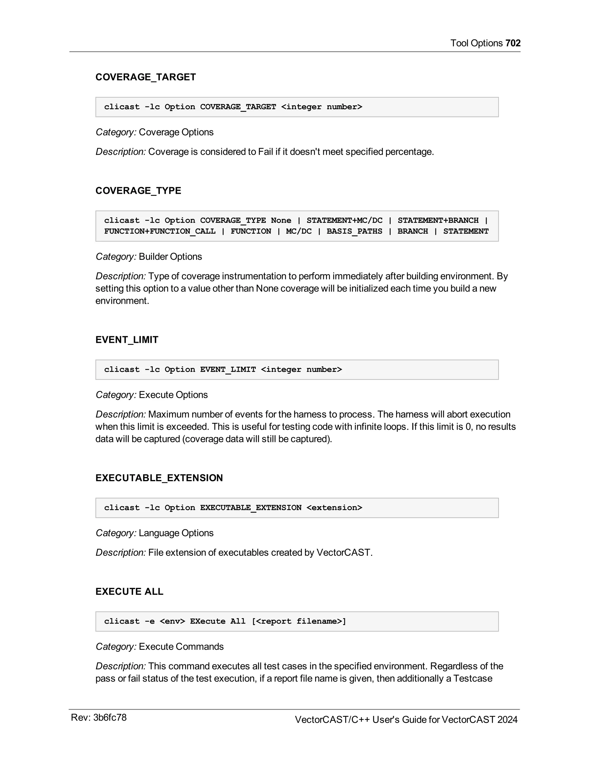 Tool Options 702
COVERAGE_TARGET
clicast -lc Option COVERAGE_TARGET <integer number>
Category: Coverage Options
Description: Coverage is considered to Fail if it doesn't meet specified percentage.
COVERAGE_TYPE
clicast -lc Option COVERAGE_TYPE None | STATEMENT+MC/DC | STATEMENT+BRANCH |
FUNCTION+FUNCTION_CALL | FUNCTION | MC/DC | BASIS_PATHS | BRANCH | STATEMENT
Category: Builder Options
Description: Type of coverage instrumentation to perform immediately after building environment. By
setting this option to a value other than None coverage will be initialized each time you build a new
environment.
EVENT_LIMIT
clicast -lc Option EVENT_LIMIT <integer number>
Category: Execute Options
Description: Maximum number of events for the harness to process. The harness will abort execution
when this limit is exceeded. This is useful for testing code with infinite loops. If this limit is 0, no results
data will be captured (coverage data will still be captured).
EXECUTABLE_EXTENSION
clicast -lc Option EXECUTABLE_EXTENSION <extension>
Category: Language Options
Description: File extension of executables created by VectorCAST.
EXECUTE ALL
clicast -e <env> EXecute All [<report filename>]
Category: Execute Commands
Description: This command executes all test cases in the specified environment. Regardless of the
pass or fail status of the test execution, if a report file name is given, then additionally a Testcase
Rev: 3b6fc78 VectorCAST/C++ User's Guide for VectorCAST 2024
 