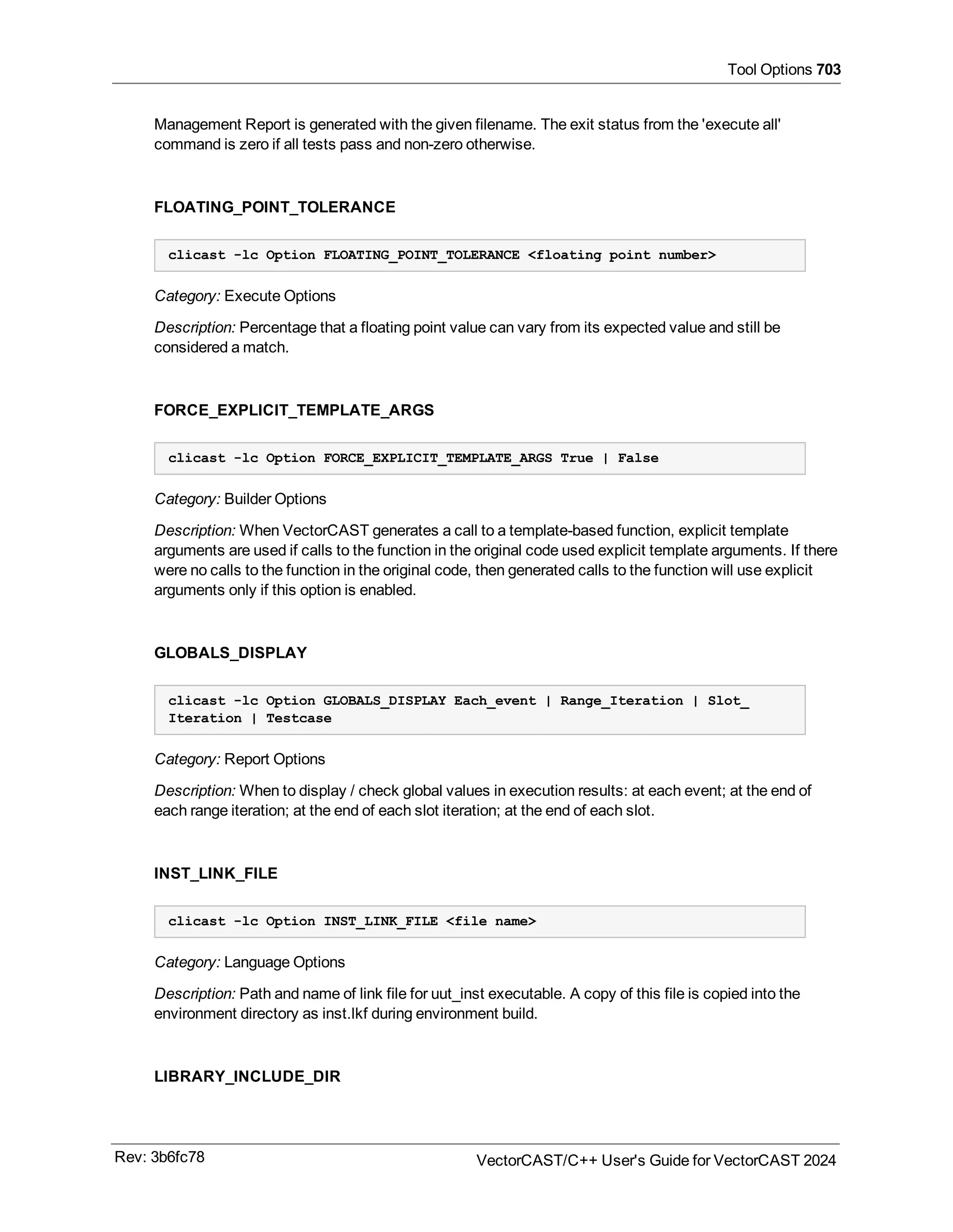 Tool Options 703
Management Report is generated with the given filename. The exit status from the 'execute all'
command is zero if all tests pass and non-zero otherwise.
FLOATING_POINT_TOLERANCE
clicast -lc Option FLOATING_POINT_TOLERANCE <floating point number>
Category: Execute Options
Description: Percentage that a floating point value can vary from its expected value and still be
considered a match.
FORCE_EXPLICIT_TEMPLATE_ARGS
clicast -lc Option FORCE_EXPLICIT_TEMPLATE_ARGS True | False
Category: Builder Options
Description: When VectorCAST generates a call to a template-based function, explicit template
arguments are used if calls to the function in the original code used explicit template arguments. If there
were no calls to the function in the original code, then generated calls to the function will use explicit
arguments only if this option is enabled.
GLOBALS_DISPLAY
clicast -lc Option GLOBALS_DISPLAY Each_event | Range_Iteration | Slot_
Iteration | Testcase
Category: Report Options
Description: When to display / check global values in execution results: at each event; at the end of
each range iteration; at the end of each slot iteration; at the end of each slot.
INST_LINK_FILE
clicast -lc Option INST_LINK_FILE <file name>
Category: Language Options
Description: Path and name of link file for uut_inst executable. A copy of this file is copied into the
environment directory as inst.lkf during environment build.
LIBRARY_INCLUDE_DIR
Rev: 3b6fc78 VectorCAST/C++ User's Guide for VectorCAST 2024
 