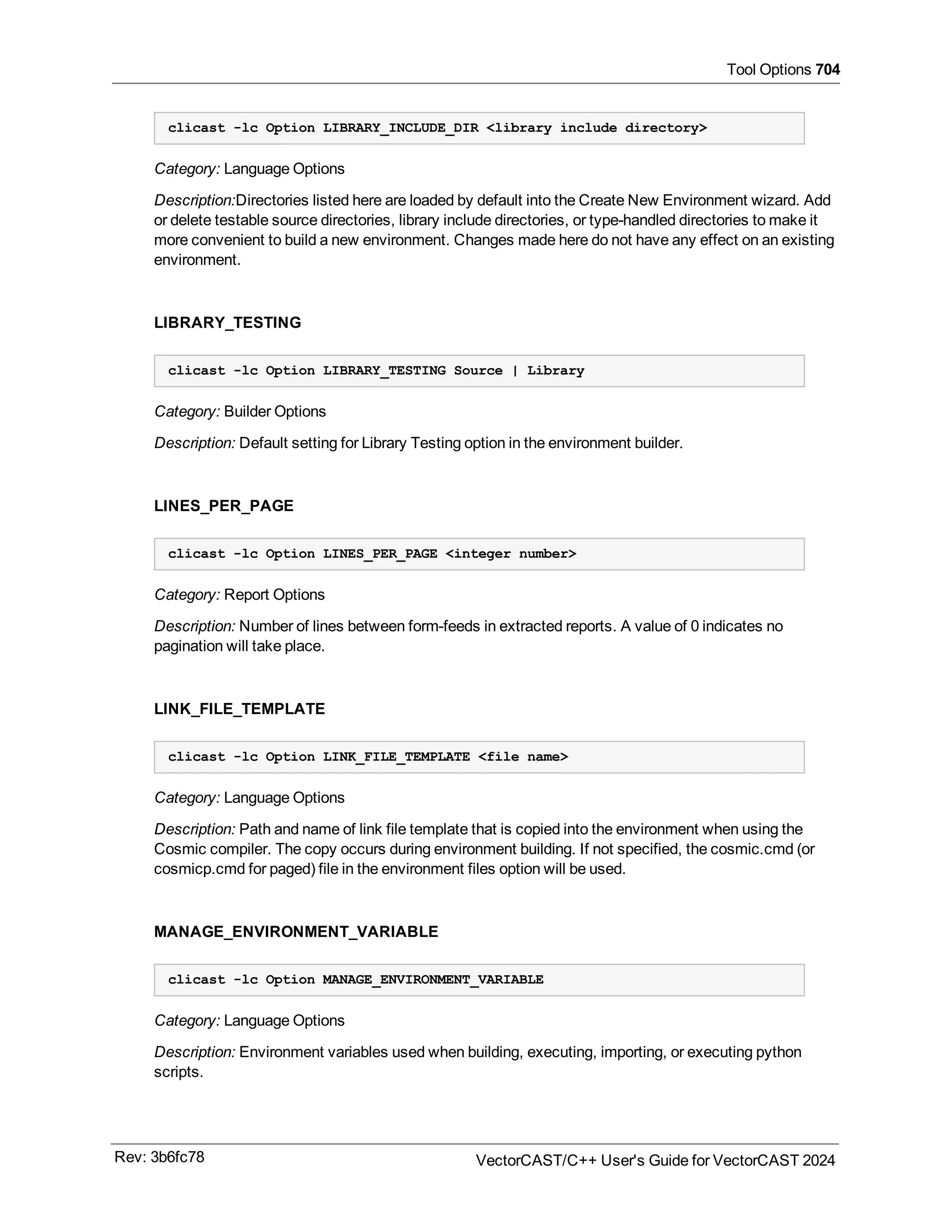 Tool Options 704
clicast -lc Option LIBRARY_INCLUDE_DIR <library include directory>
Category: Language Options
Description:Directories listed here are loaded by default into the Create New Environment wizard. Add
or delete testable source directories, library include directories, or type-handled directories to make it
more convenient to build a new environment. Changes made here do not have any effect on an existing
environment.
LIBRARY_TESTING
clicast -lc Option LIBRARY_TESTING Source | Library
Category: Builder Options
Description: Default setting for Library Testing option in the environment builder.
LINES_PER_PAGE
clicast -lc Option LINES_PER_PAGE <integer number>
Category: Report Options
Description: Number of lines between form-feeds in extracted reports. A value of 0 indicates no
pagination will take place.
LINK_FILE_TEMPLATE
clicast -lc Option LINK_FILE_TEMPLATE <file name>
Category: Language Options
Description: Path and name of link file template that is copied into the environment when using the
Cosmic compiler. The copy occurs during environment building. If not specified, the cosmic.cmd (or
cosmicp.cmd for paged) file in the environment files option will be used.
MANAGE_ENVIRONMENT_VARIABLE
clicast -lc Option MANAGE_ENVIRONMENT_VARIABLE
Category: Language Options
Description: Environment variables used when building, executing, importing, or executing python
scripts.
Rev: 3b6fc78 VectorCAST/C++ User's Guide for VectorCAST 2024
 