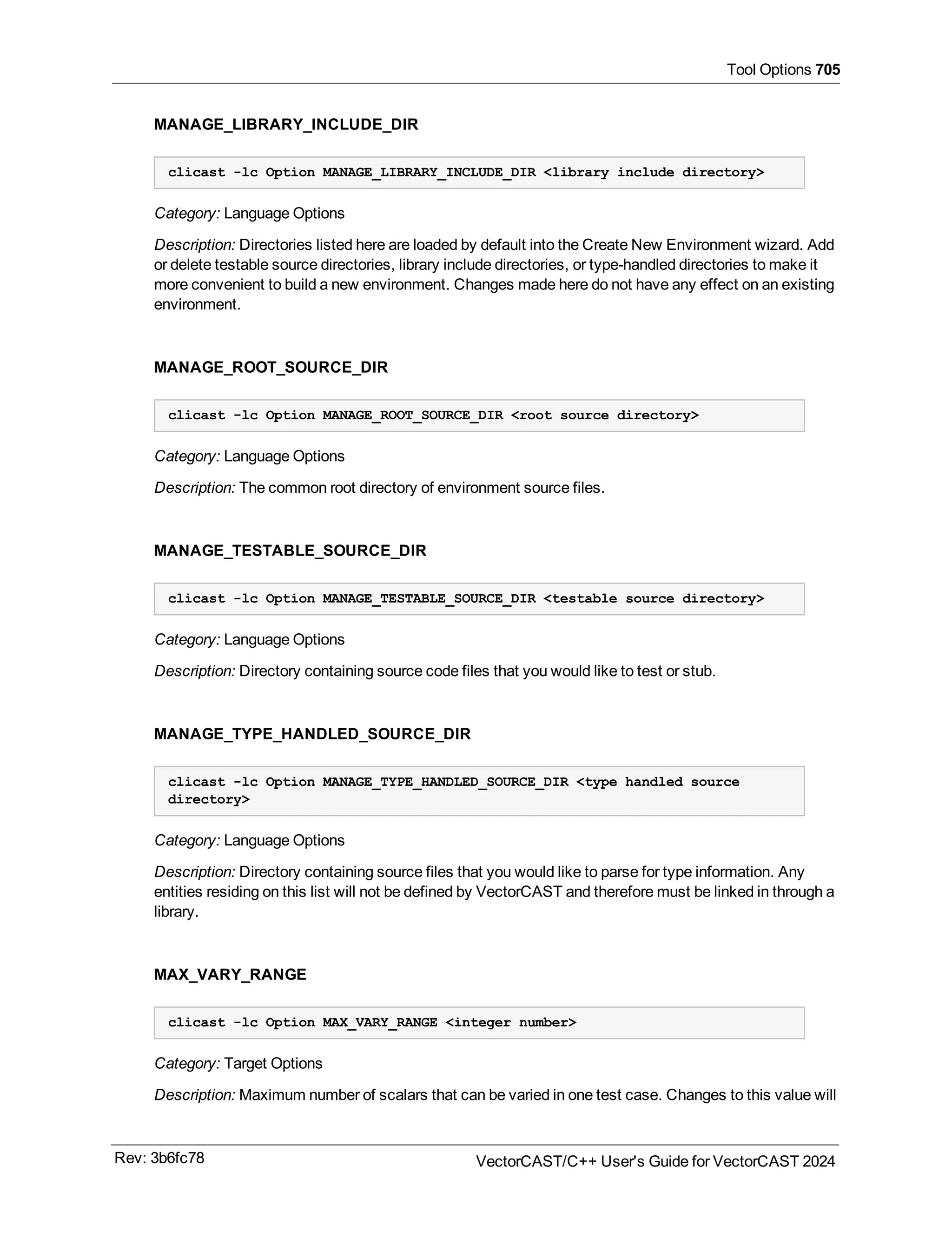 Tool Options 705
MANAGE_LIBRARY_INCLUDE_DIR
clicast -lc Option MANAGE_LIBRARY_INCLUDE_DIR <library include directory>
Category: Language Options
Description: Directories listed here are loaded by default into the Create New Environment wizard. Add
or delete testable source directories, library include directories, or type-handled directories to make it
more convenient to build a new environment. Changes made here do not have any effect on an existing
environment.
MANAGE_ROOT_SOURCE_DIR
clicast -lc Option MANAGE_ROOT_SOURCE_DIR <root source directory>
Category: Language Options
Description: The common root directory of environment source files.
MANAGE_TESTABLE_SOURCE_DIR
clicast -lc Option MANAGE_TESTABLE_SOURCE_DIR <testable source directory>
Category: Language Options
Description: Directory containing source code files that you would like to test or stub.
MANAGE_TYPE_HANDLED_SOURCE_DIR
clicast -lc Option MANAGE_TYPE_HANDLED_SOURCE_DIR <type handled source
directory>
Category: Language Options
Description: Directory containing source files that you would like to parse for type information. Any
entities residing on this list will not be defined by VectorCAST and therefore must be linked in through a
library.
MAX_VARY_RANGE
clicast -lc Option MAX_VARY_RANGE <integer number>
Category: Target Options
Description: Maximum number of scalars that can be varied in one test case. Changes to this value will
Rev: 3b6fc78 VectorCAST/C++ User's Guide for VectorCAST 2024
 