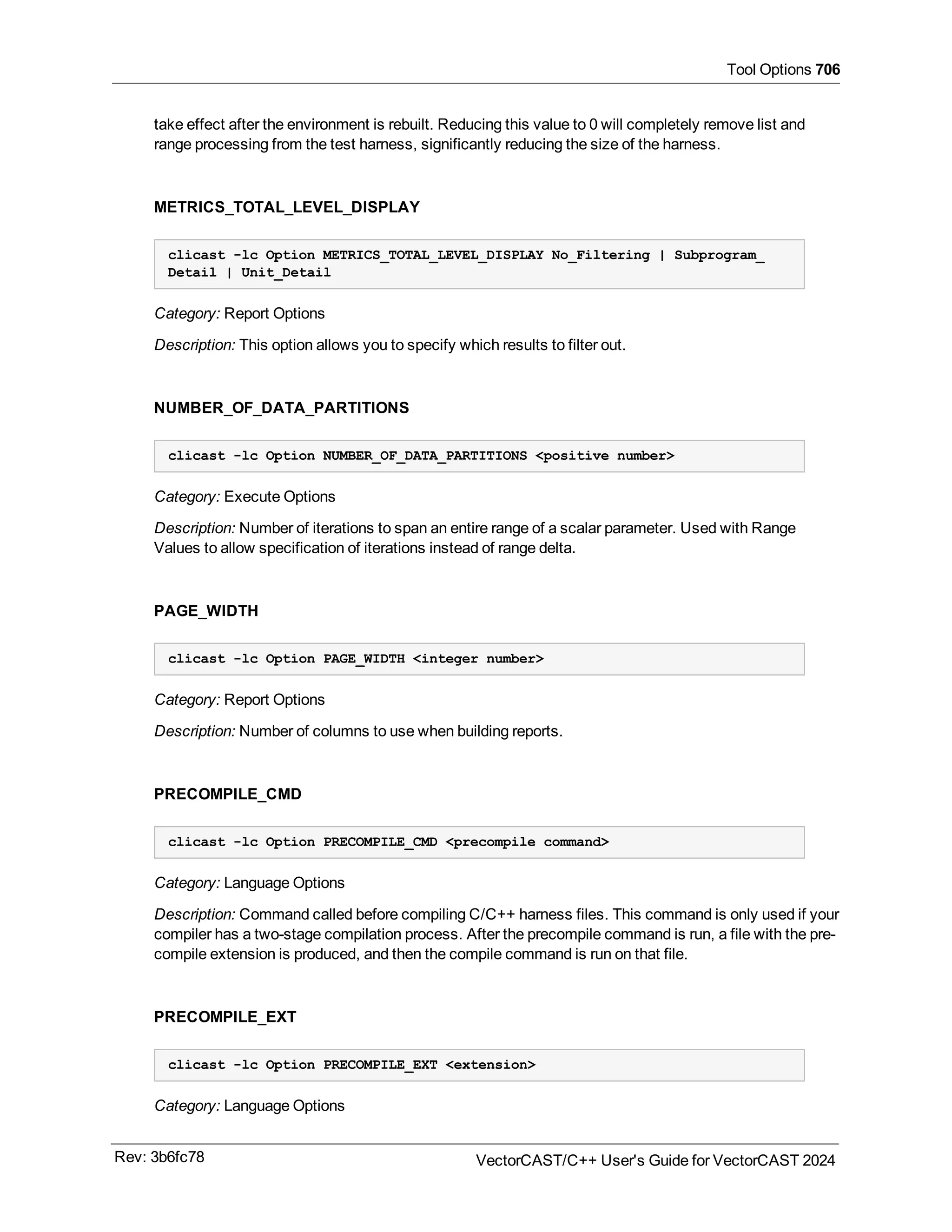 Tool Options 706
take effect after the environment is rebuilt. Reducing this value to 0 will completely remove list and
range processing from the test harness, significantly reducing the size of the harness.
METRICS_TOTAL_LEVEL_DISPLAY
clicast -lc Option METRICS_TOTAL_LEVEL_DISPLAY No_Filtering | Subprogram_
Detail | Unit_Detail
Category: Report Options
Description: This option allows you to specify which results to filter out.
NUMBER_OF_DATA_PARTITIONS
clicast -lc Option NUMBER_OF_DATA_PARTITIONS <positive number>
Category: Execute Options
Description: Number of iterations to span an entire range of a scalar parameter. Used with Range
Values to allow specification of iterations instead of range delta.
PAGE_WIDTH
clicast -lc Option PAGE_WIDTH <integer number>
Category: Report Options
Description: Number of columns to use when building reports.
PRECOMPILE_CMD
clicast -lc Option PRECOMPILE_CMD <precompile command>
Category: Language Options
Description: Command called before compiling C/C++ harness files. This command is only used if your
compiler has a two-stage compilation process. After the precompile command is run, a file with the pre-
compile extension is produced, and then the compile command is run on that file.
PRECOMPILE_EXT
clicast -lc Option PRECOMPILE_EXT <extension>
Category: Language Options
Rev: 3b6fc78 VectorCAST/C++ User's Guide for VectorCAST 2024
 