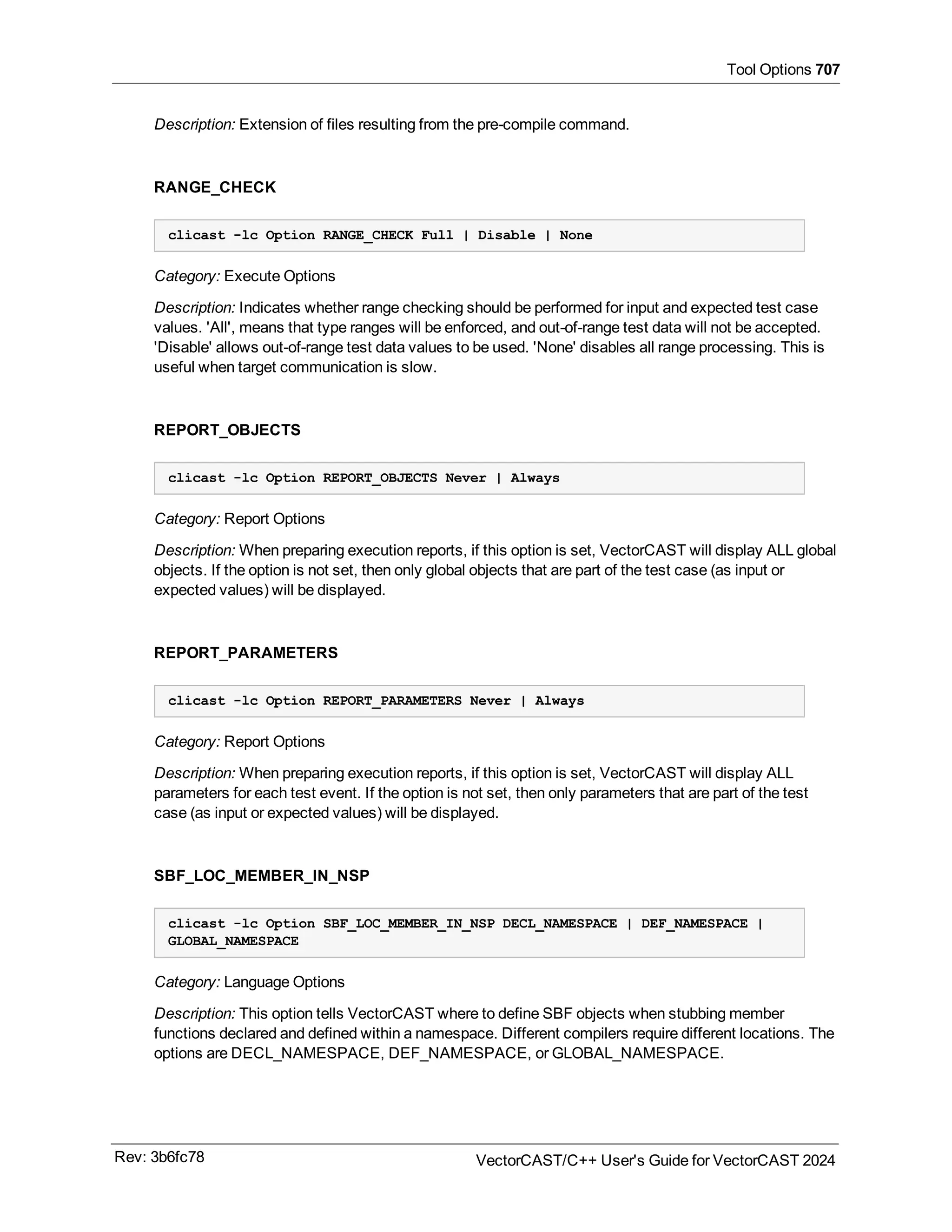 Tool Options 707
Description: Extension of files resulting from the pre-compile command.
RANGE_CHECK
clicast -lc Option RANGE_CHECK Full | Disable | None
Category: Execute Options
Description: Indicates whether range checking should be performed for input and expected test case
values. 'All', means that type ranges will be enforced, and out-of-range test data will not be accepted.
'Disable' allows out-of-range test data values to be used. 'None' disables all range processing. This is
useful when target communication is slow.
REPORT_OBJECTS
clicast -lc Option REPORT_OBJECTS Never | Always
Category: Report Options
Description: When preparing execution reports, if this option is set, VectorCAST will display ALL global
objects. If the option is not set, then only global objects that are part of the test case (as input or
expected values) will be displayed.
REPORT_PARAMETERS
clicast -lc Option REPORT_PARAMETERS Never | Always
Category: Report Options
Description: When preparing execution reports, if this option is set, VectorCAST will display ALL
parameters for each test event. If the option is not set, then only parameters that are part of the test
case (as input or expected values) will be displayed.
SBF_LOC_MEMBER_IN_NSP
clicast -lc Option SBF_LOC_MEMBER_IN_NSP DECL_NAMESPACE | DEF_NAMESPACE |
GLOBAL_NAMESPACE
Category: Language Options
Description: This option tells VectorCAST where to define SBF objects when stubbing member
functions declared and defined within a namespace. Different compilers require different locations. The
options are DECL_NAMESPACE, DEF_NAMESPACE, or GLOBAL_NAMESPACE.
Rev: 3b6fc78 VectorCAST/C++ User's Guide for VectorCAST 2024
 