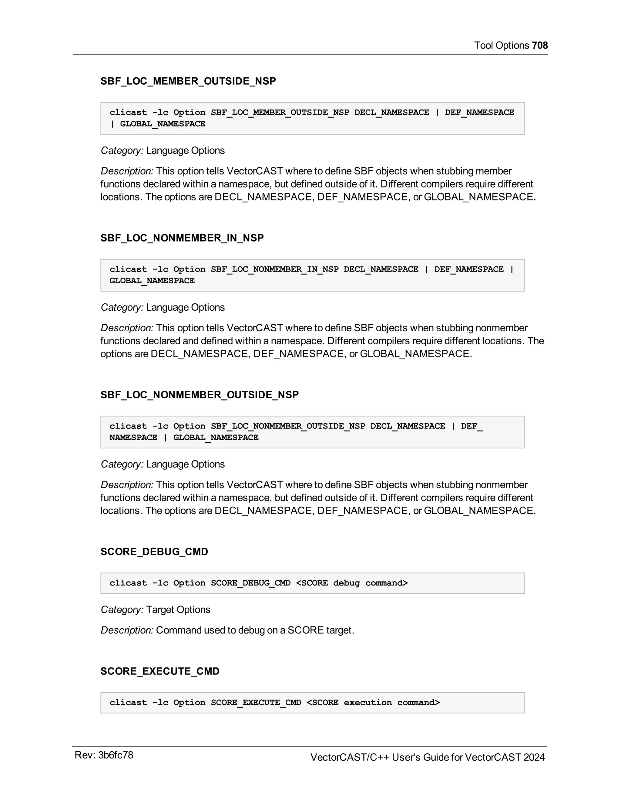 Tool Options 708
SBF_LOC_MEMBER_OUTSIDE_NSP
clicast -lc Option SBF_LOC_MEMBER_OUTSIDE_NSP DECL_NAMESPACE | DEF_NAMESPACE
| GLOBAL_NAMESPACE
Category: Language Options
Description: This option tells VectorCAST where to define SBF objects when stubbing member
functions declared within a namespace, but defined outside of it. Different compilers require different
locations. The options are DECL_NAMESPACE, DEF_NAMESPACE, or GLOBAL_NAMESPACE.
SBF_LOC_NONMEMBER_IN_NSP
clicast -lc Option SBF_LOC_NONMEMBER_IN_NSP DECL_NAMESPACE | DEF_NAMESPACE |
GLOBAL_NAMESPACE
Category: Language Options
Description: This option tells VectorCAST where to define SBF objects when stubbing nonmember
functions declared and defined within a namespace. Different compilers require different locations. The
options are DECL_NAMESPACE, DEF_NAMESPACE, or GLOBAL_NAMESPACE.
SBF_LOC_NONMEMBER_OUTSIDE_NSP
clicast -lc Option SBF_LOC_NONMEMBER_OUTSIDE_NSP DECL_NAMESPACE | DEF_
NAMESPACE | GLOBAL_NAMESPACE
Category: Language Options
Description: This option tells VectorCAST where to define SBF objects when stubbing nonmember
functions declared within a namespace, but defined outside of it. Different compilers require different
locations. The options are DECL_NAMESPACE, DEF_NAMESPACE, or GLOBAL_NAMESPACE.
SCORE_DEBUG_CMD
clicast -lc Option SCORE_DEBUG_CMD <SCORE debug command>
Category: Target Options
Description: Command used to debug on a SCORE target.
SCORE_EXECUTE_CMD
clicast -lc Option SCORE_EXECUTE_CMD <SCORE execution command>
Rev: 3b6fc78 VectorCAST/C++ User's Guide for VectorCAST 2024
 