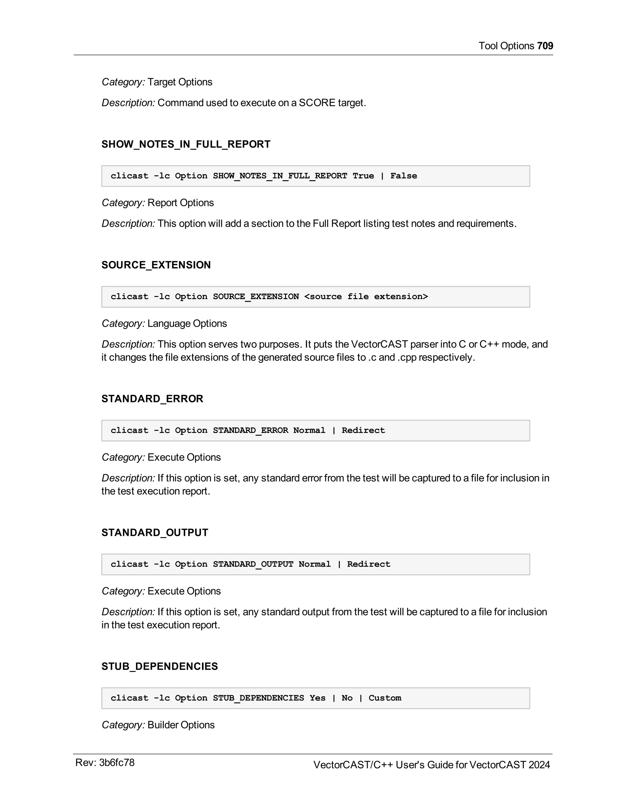 Tool Options 709
Category: Target Options
Description: Command used to execute on a SCORE target.
SHOW_NOTES_IN_FULL_REPORT
clicast -lc Option SHOW_NOTES_IN_FULL_REPORT True | False
Category: Report Options
Description: This option will add a section to the Full Report listing test notes and requirements.
SOURCE_EXTENSION
clicast -lc Option SOURCE_EXTENSION <source file extension>
Category: Language Options
Description: This option serves two purposes. It puts the VectorCAST parser into C or C++ mode, and
it changes the file extensions of the generated source files to .c and .cpp respectively.
STANDARD_ERROR
clicast -lc Option STANDARD_ERROR Normal | Redirect
Category: Execute Options
Description: If this option is set, any standard error from the test will be captured to a file for inclusion in
the test execution report.
STANDARD_OUTPUT
clicast -lc Option STANDARD_OUTPUT Normal | Redirect
Category: Execute Options
Description: If this option is set, any standard output from the test will be captured to a file for inclusion
in the test execution report.
STUB_DEPENDENCIES
clicast -lc Option STUB_DEPENDENCIES Yes | No | Custom
Category: Builder Options
Rev: 3b6fc78 VectorCAST/C++ User's Guide for VectorCAST 2024
 