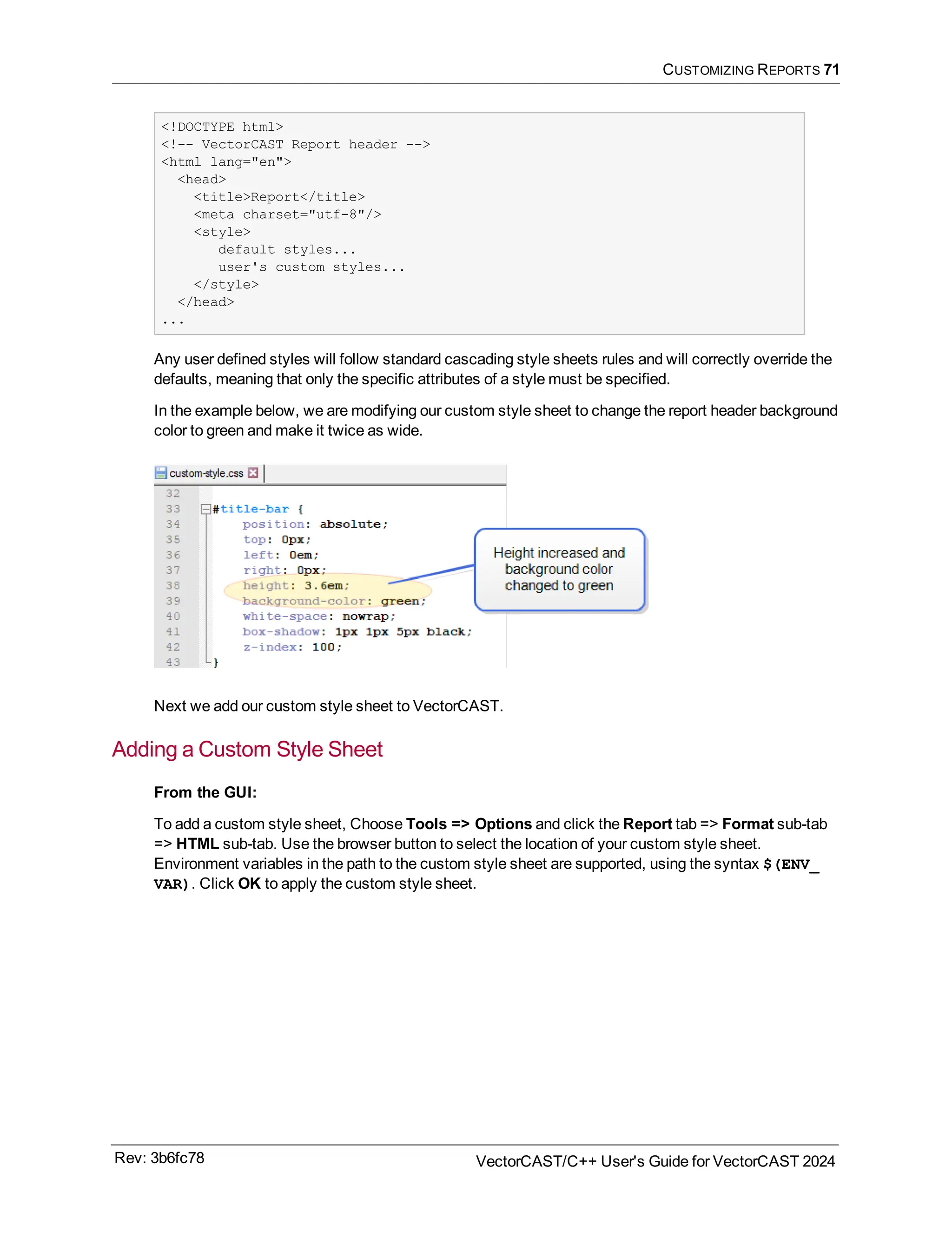 CUSTOMIZING REPORTS 71
<!DOCTYPE html>
<!-- VectorCAST Report header -->
<html lang="en">
<head>
<title>Report</title>
<meta charset="utf-8"/>
<style>
default styles...
user's custom styles...
</style>
</head>
...
Any user defined styles will follow standard cascading style sheets rules and will correctly override the
defaults, meaning that only the specific attributes of a style must be specified.
In the example below, we are modifying our custom style sheet to change the report header background
color to green and make it twice as wide.
Next we add our custom style sheet to VectorCAST.
Adding a Custom Style Sheet
From the GUI:
To add a custom style sheet, Choose Tools => Options and click the Report tab => Format sub-tab
=> HTML sub-tab. Use the browser button to select the location of your custom style sheet.
Environment variables in the path to the custom style sheet are supported, using the syntax $(ENV_
VAR). Click OK to apply the custom style sheet.
Rev: 3b6fc78 VectorCAST/C++ User's Guide for VectorCAST 2024
 