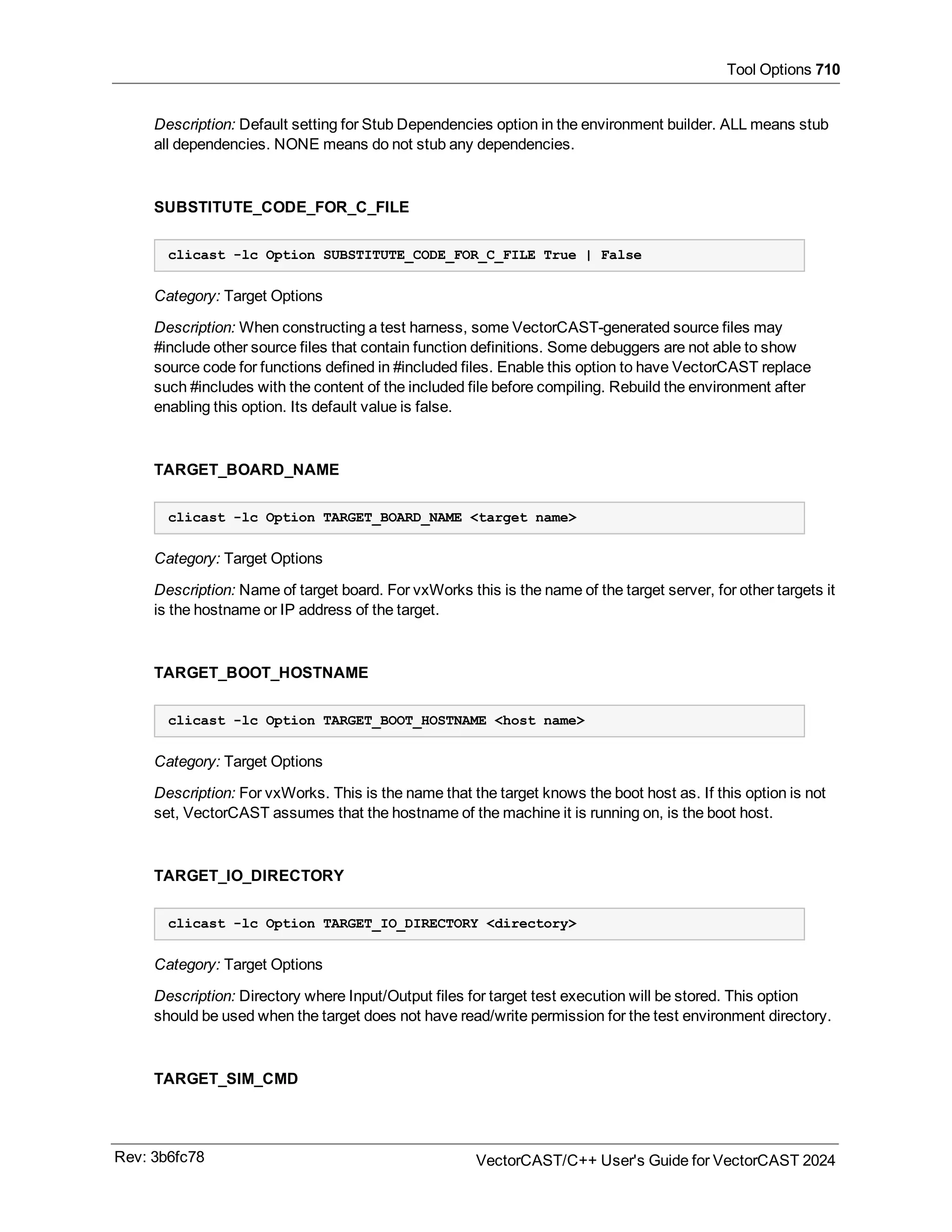 Tool Options 710
Description: Default setting for Stub Dependencies option in the environment builder. ALL means stub
all dependencies. NONE means do not stub any dependencies.
SUBSTITUTE_CODE_FOR_C_FILE
clicast -lc Option SUBSTITUTE_CODE_FOR_C_FILE True | False
Category: Target Options
Description: When constructing a test harness, some VectorCAST-generated source files may
#include other source files that contain function definitions. Some debuggers are not able to show
source code for functions defined in #included files. Enable this option to have VectorCAST replace
such #includes with the content of the included file before compiling. Rebuild the environment after
enabling this option. Its default value is false.
TARGET_BOARD_NAME
clicast -lc Option TARGET_BOARD_NAME <target name>
Category: Target Options
Description: Name of target board. For vxWorks this is the name of the target server, for other targets it
is the hostname or IP address of the target.
TARGET_BOOT_HOSTNAME
clicast -lc Option TARGET_BOOT_HOSTNAME <host name>
Category: Target Options
Description: For vxWorks. This is the name that the target knows the boot host as. If this option is not
set, VectorCAST assumes that the hostname of the machine it is running on, is the boot host.
TARGET_IO_DIRECTORY
clicast -lc Option TARGET_IO_DIRECTORY <directory>
Category: Target Options
Description: Directory where Input/Output files for target test execution will be stored. This option
should be used when the target does not have read/write permission for the test environment directory.
TARGET_SIM_CMD
Rev: 3b6fc78 VectorCAST/C++ User's Guide for VectorCAST 2024
 
