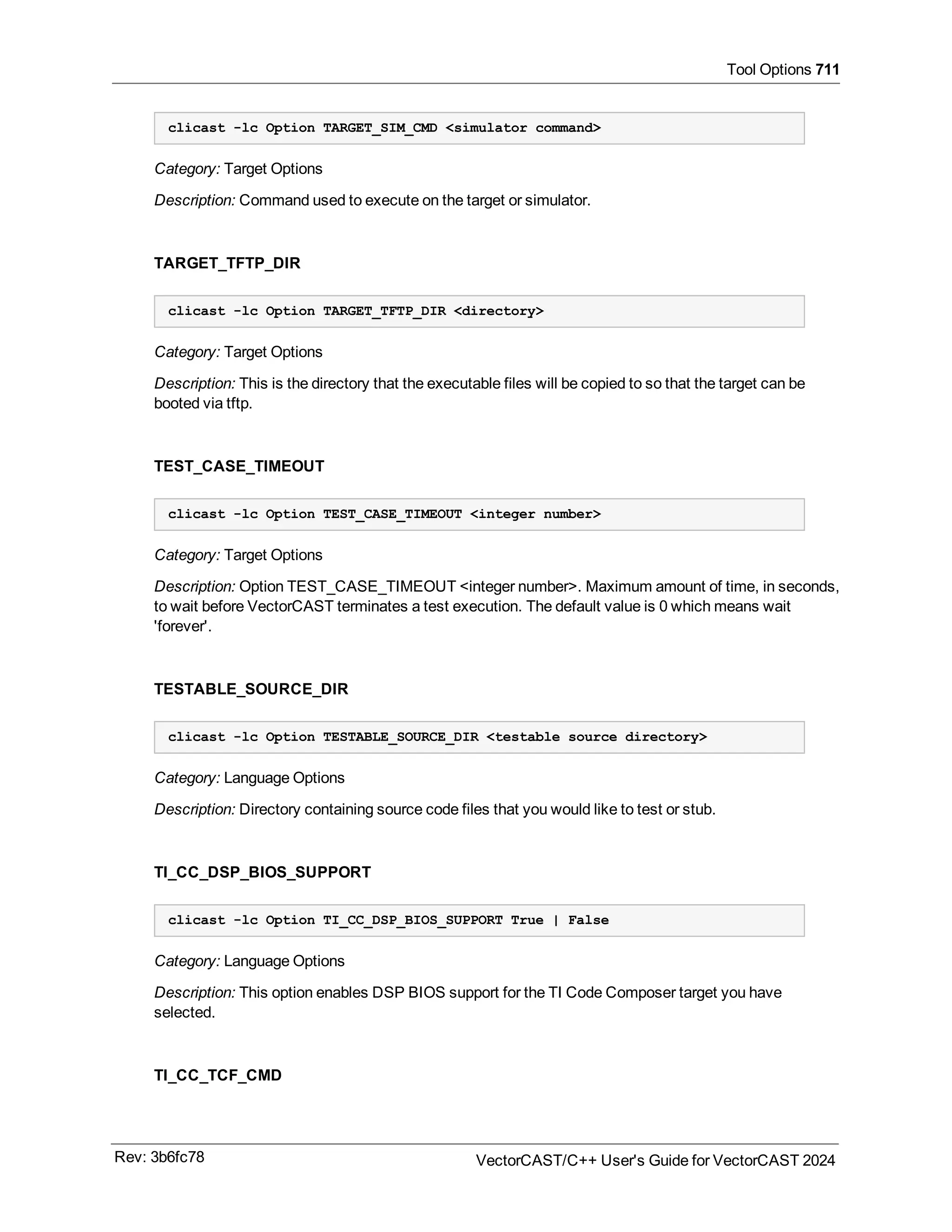 Tool Options 711
clicast -lc Option TARGET_SIM_CMD <simulator command>
Category: Target Options
Description: Command used to execute on the target or simulator.
TARGET_TFTP_DIR
clicast -lc Option TARGET_TFTP_DIR <directory>
Category: Target Options
Description: This is the directory that the executable files will be copied to so that the target can be
booted via tftp.
TEST_CASE_TIMEOUT
clicast -lc Option TEST_CASE_TIMEOUT <integer number>
Category: Target Options
Description: Option TEST_CASE_TIMEOUT <integer number>. Maximum amount of time, in seconds,
to wait before VectorCAST terminates a test execution. The default value is 0 which means wait
'forever'.
TESTABLE_SOURCE_DIR
clicast -lc Option TESTABLE_SOURCE_DIR <testable source directory>
Category: Language Options
Description: Directory containing source code files that you would like to test or stub.
TI_CC_DSP_BIOS_SUPPORT
clicast -lc Option TI_CC_DSP_BIOS_SUPPORT True | False
Category: Language Options
Description: This option enables DSP BIOS support for the TI Code Composer target you have
selected.
TI_CC_TCF_CMD
Rev: 3b6fc78 VectorCAST/C++ User's Guide for VectorCAST 2024
 