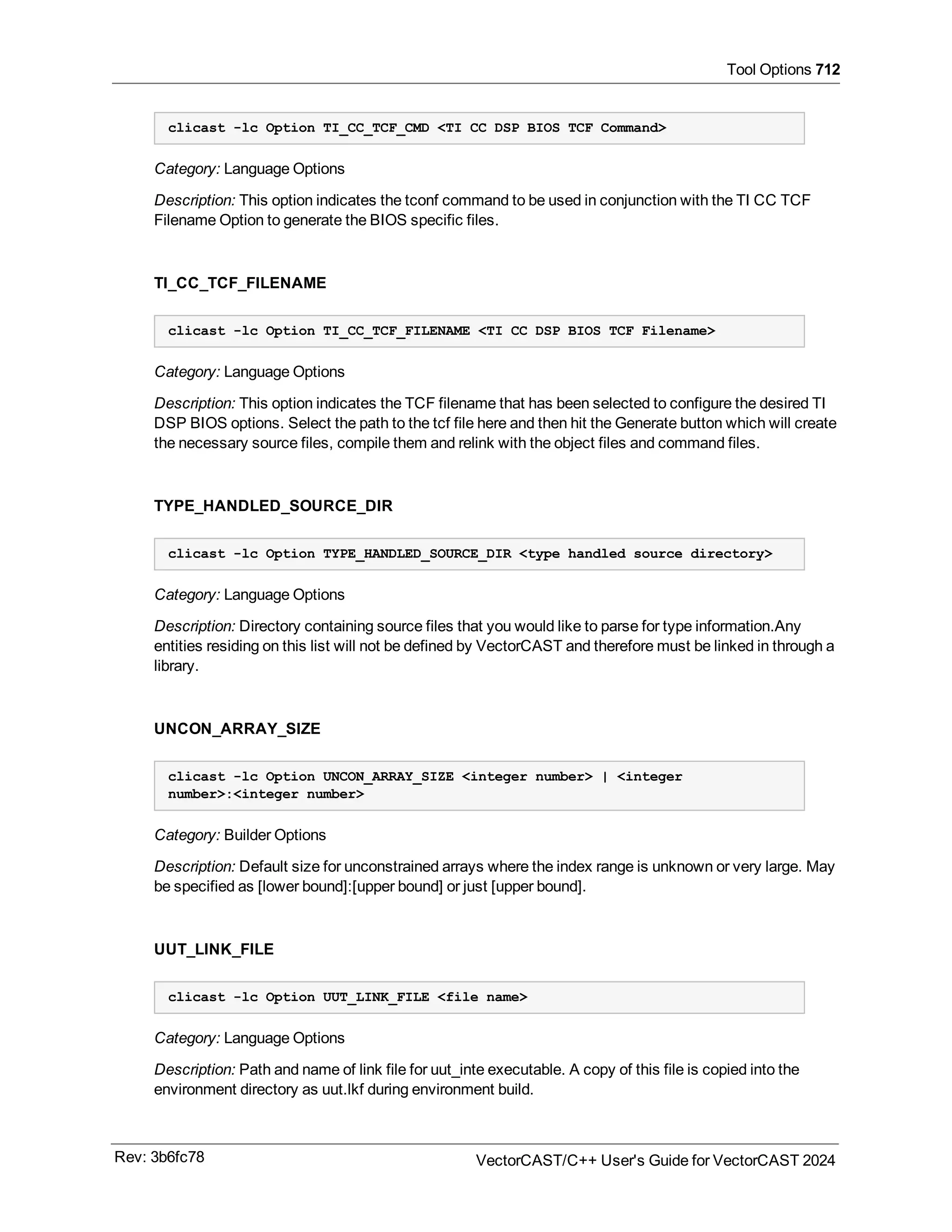Tool Options 712
clicast -lc Option TI_CC_TCF_CMD <TI CC DSP BIOS TCF Command>
Category: Language Options
Description: This option indicates the tconf command to be used in conjunction with the TI CC TCF
Filename Option to generate the BIOS specific files.
TI_CC_TCF_FILENAME
clicast -lc Option TI_CC_TCF_FILENAME <TI CC DSP BIOS TCF Filename>
Category: Language Options
Description: This option indicates the TCF filename that has been selected to configure the desired TI
DSP BIOS options. Select the path to the tcf file here and then hit the Generate button which will create
the necessary source files, compile them and relink with the object files and command files.
TYPE_HANDLED_SOURCE_DIR
clicast -lc Option TYPE_HANDLED_SOURCE_DIR <type handled source directory>
Category: Language Options
Description: Directory containing source files that you would like to parse for type information.Any
entities residing on this list will not be defined by VectorCAST and therefore must be linked in through a
library.
UNCON_ARRAY_SIZE
clicast -lc Option UNCON_ARRAY_SIZE <integer number> | <integer
number>:<integer number>
Category: Builder Options
Description: Default size for unconstrained arrays where the index range is unknown or very large. May
be specified as [lower bound]:[upper bound] or just [upper bound].
UUT_LINK_FILE
clicast -lc Option UUT_LINK_FILE <file name>
Category: Language Options
Description: Path and name of link file for uut_inte executable. A copy of this file is copied into the
environment directory as uut.lkf during environment build.
Rev: 3b6fc78 VectorCAST/C++ User's Guide for VectorCAST 2024
 