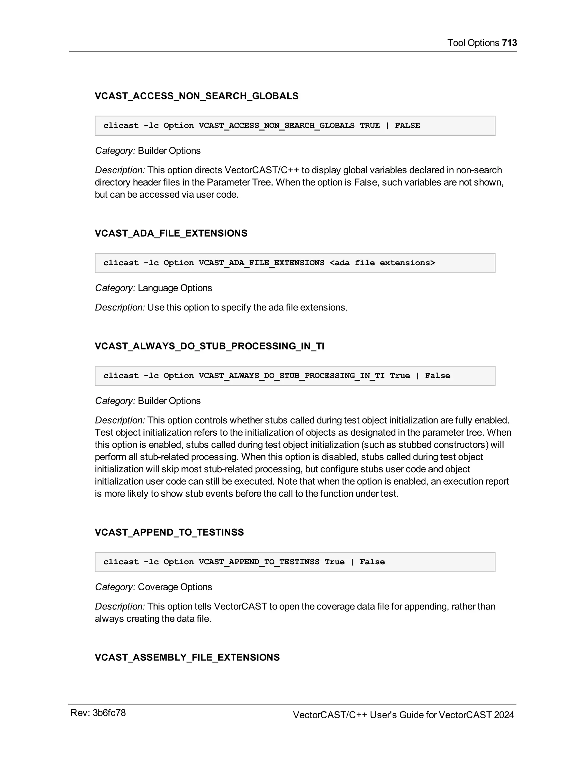 Tool Options 713
VCAST_ACCESS_NON_SEARCH_GLOBALS
clicast -lc Option VCAST_ACCESS_NON_SEARCH_GLOBALS TRUE | FALSE
Category: Builder Options
Description: This option directs VectorCAST/C++ to display global variables declared in non-search
directory header files in the Parameter Tree. When the option is False, such variables are not shown,
but can be accessed via user code.
VCAST_ADA_FILE_EXTENSIONS
clicast -lc Option VCAST_ADA_FILE_EXTENSIONS <ada file extensions>
Category: Language Options
Description: Use this option to specify the ada file extensions.
VCAST_ALWAYS_DO_STUB_PROCESSING_IN_TI
clicast -lc Option VCAST_ALWAYS_DO_STUB_PROCESSING_IN_TI True | False
Category: Builder Options
Description: This option controls whether stubs called during test object initialization are fully enabled.
Test object initialization refers to the initialization of objects as designated in the parameter tree. When
this option is enabled, stubs called during test object initialization (such as stubbed constructors) will
perform all stub-related processing. When this option is disabled, stubs called during test object
initialization will skip most stub-related processing, but configure stubs user code and object
initialization user code can still be executed. Note that when the option is enabled, an execution report
is more likely to show stub events before the call to the function under test.
VCAST_APPEND_TO_TESTINSS
clicast -lc Option VCAST_APPEND_TO_TESTINSS True | False
Category: Coverage Options
Description: This option tells VectorCAST to open the coverage data file for appending, rather than
always creating the data file.
VCAST_ASSEMBLY_FILE_EXTENSIONS
Rev: 3b6fc78 VectorCAST/C++ User's Guide for VectorCAST 2024
 