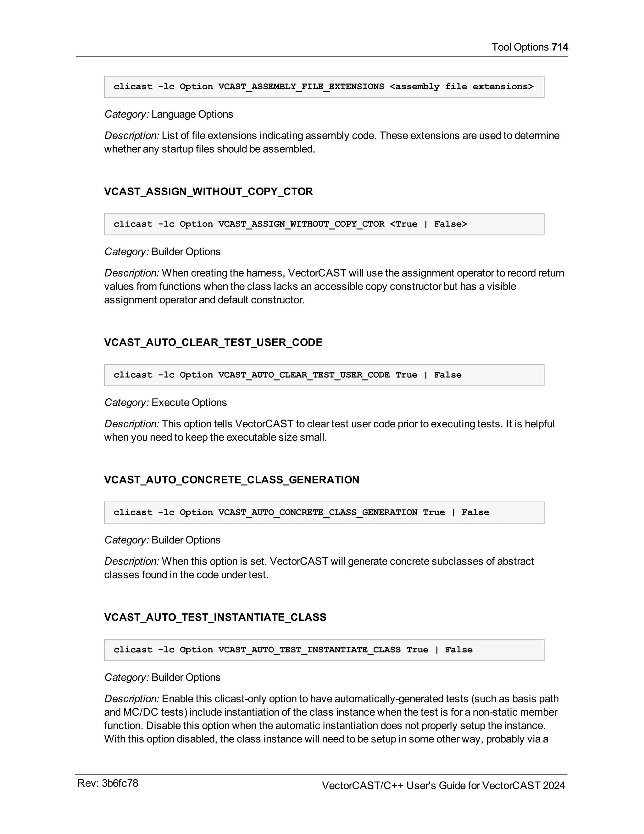 Tool Options 714
clicast -lc Option VCAST_ASSEMBLY_FILE_EXTENSIONS <assembly file extensions>
Category: Language Options
Description: List of file extensions indicating assembly code. These extensions are used to determine
whether any startup files should be assembled.
VCAST_ASSIGN_WITHOUT_COPY_CTOR
clicast -lc Option VCAST_ASSIGN_WITHOUT_COPY_CTOR <True | False>
Category: Builder Options
Description: When creating the harness, VectorCAST will use the assignment operator to record return
values from functions when the class lacks an accessible copy constructor but has a visible
assignment operator and default constructor.
VCAST_AUTO_CLEAR_TEST_USER_CODE
clicast -lc Option VCAST_AUTO_CLEAR_TEST_USER_CODE True | False
Category: Execute Options
Description: This option tells VectorCAST to clear test user code prior to executing tests. It is helpful
when you need to keep the executable size small.
VCAST_AUTO_CONCRETE_CLASS_GENERATION
clicast -lc Option VCAST_AUTO_CONCRETE_CLASS_GENERATION True | False
Category: Builder Options
Description: When this option is set, VectorCAST will generate concrete subclasses of abstract
classes found in the code under test.
VCAST_AUTO_TEST_INSTANTIATE_CLASS
clicast -lc Option VCAST_AUTO_TEST_INSTANTIATE_CLASS True | False
Category: Builder Options
Description: Enable this clicast-only option to have automatically-generated tests (such as basis path
and MC/DC tests) include instantiation of the class instance when the test is for a non-static member
function. Disable this option when the automatic instantiation does not properly setup the instance.
With this option disabled, the class instance will need to be setup in some other way, probably via a
Rev: 3b6fc78 VectorCAST/C++ User's Guide for VectorCAST 2024
 